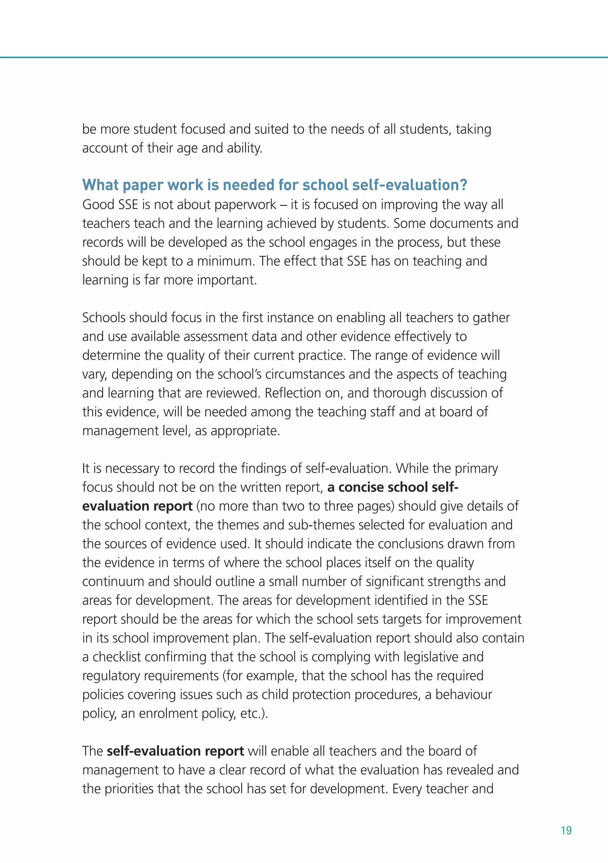 be more student focused and suited to the needs of all students, taking
account of their age and ability.

What paper work is needed for school self-evaluation?
Good SSE is not about paperwork – it is focused on improving the way all
teachers teach and the learning achieved by students. Some documents and
records will be developed as the school engages in the process, but these
should be kept to a minimum. The effect that SSE has on teaching and
learning is far more important.
Schools should focus in the first instance on enabling all teachers to gather
and use available assessment data and other evidence effectively to
determine the quality of their current practice. The range of evidence will
vary, depending on the school’s circumstances and the aspects of teaching
and learning that are reviewed. Reflection on, and thorough discussion of
this evidence, will be needed among the teaching staff and at board of
management level, as appropriate.
It is necessary to record the findings of self-evaluation. While the primary
focus should not be on the written report, a concise school selfevaluation report (no more than two to three pages) should give details of
the school context, the themes and sub-themes selected for evaluation and
the sources of evidence used. It should indicate the conclusions drawn from
the evidence in terms of where the school places itself on the quality
continuum and should outline a small number of significant strengths and
areas for development. The areas for development identified in the SSE
report should be the areas for which the school sets targets for improvement
in its school improvement plan. The self-evaluation report should also contain
a checklist confirming that the school is complying with legislative and
regulatory requirements (for example, that the school has the required
policies covering issues such as child protection procedures, a behaviour
policy, an enrolment policy, etc.).
The self-evaluation report will enable all teachers and the board of
management to have a clear record of what the evaluation has revealed and
the priorities that the school has set for development. Every teacher and
19

 