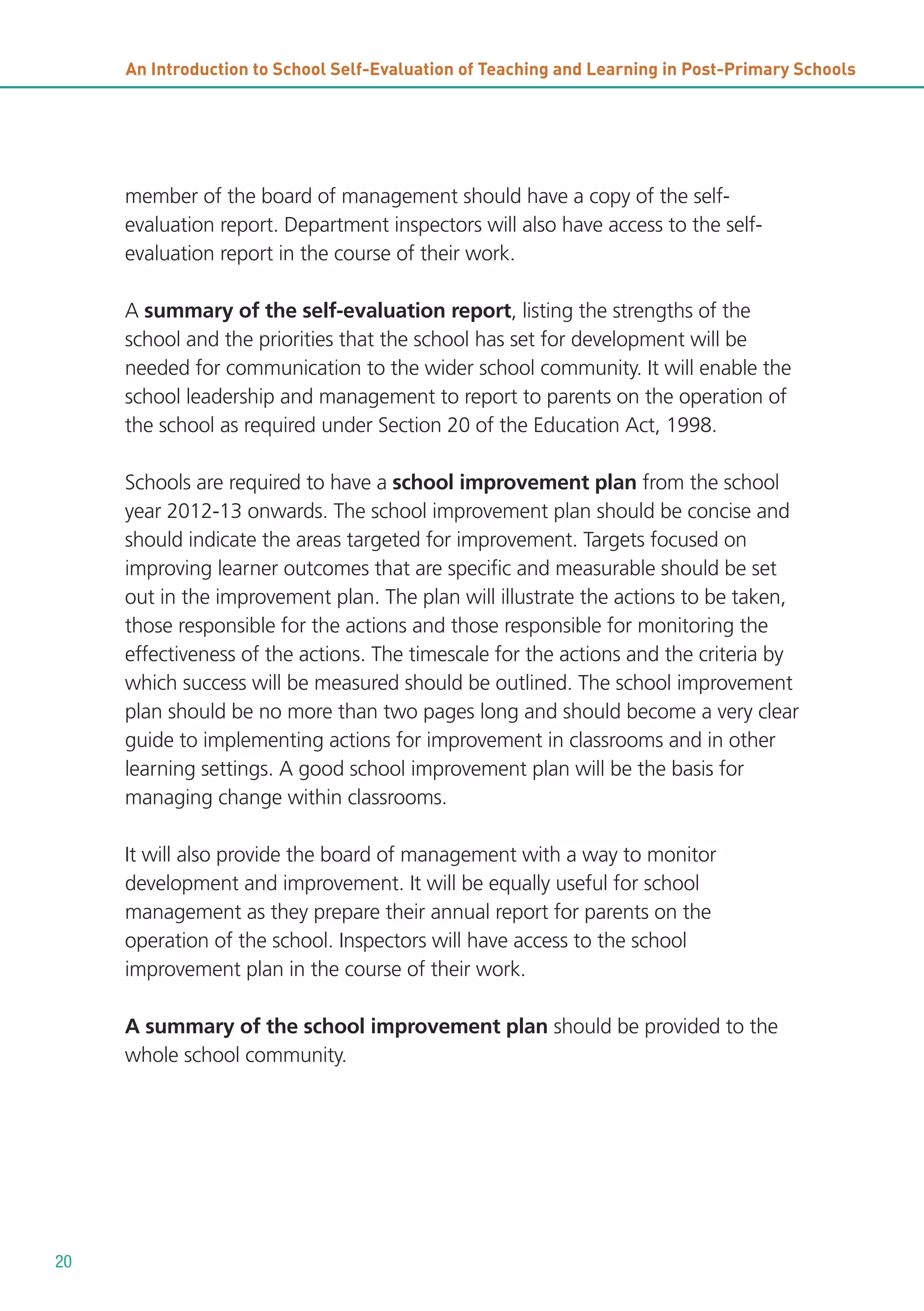 An Introduction to School Self-Evaluation of Teaching and Learning in Post-Primary Schools

member of the board of management should have a copy of the selfevaluation report. Department inspectors will also have access to the selfevaluation report in the course of their work.
A summary of the self-evaluation report, listing the strengths of the
school and the priorities that the school has set for development will be
needed for communication to the wider school community. It will enable the
school leadership and management to report to parents on the operation of
the school as required under Section 20 of the Education Act, 1998.
Schools are required to have a school improvement plan from the school
year 2012-13 onwards. The school improvement plan should be concise and
should indicate the areas targeted for improvement. Targets focused on
improving learner outcomes that are specific and measurable should be set
out in the improvement plan. The plan will illustrate the actions to be taken,
those responsible for the actions and those responsible for monitoring the
effectiveness of the actions. The timescale for the actions and the criteria by
which success will be measured should be outlined. The school improvement
plan should be no more than two pages long and should become a very clear
guide to implementing actions for improvement in classrooms and in other
learning settings. A good school improvement plan will be the basis for
managing change within classrooms.
It will also provide the board of management with a way to monitor
development and improvement. It will be equally useful for school
management as they prepare their annual report for parents on the
operation of the school. Inspectors will have access to the school
improvement plan in the course of their work.
A summary of the school improvement plan should be provided to the
whole school community.

20

 