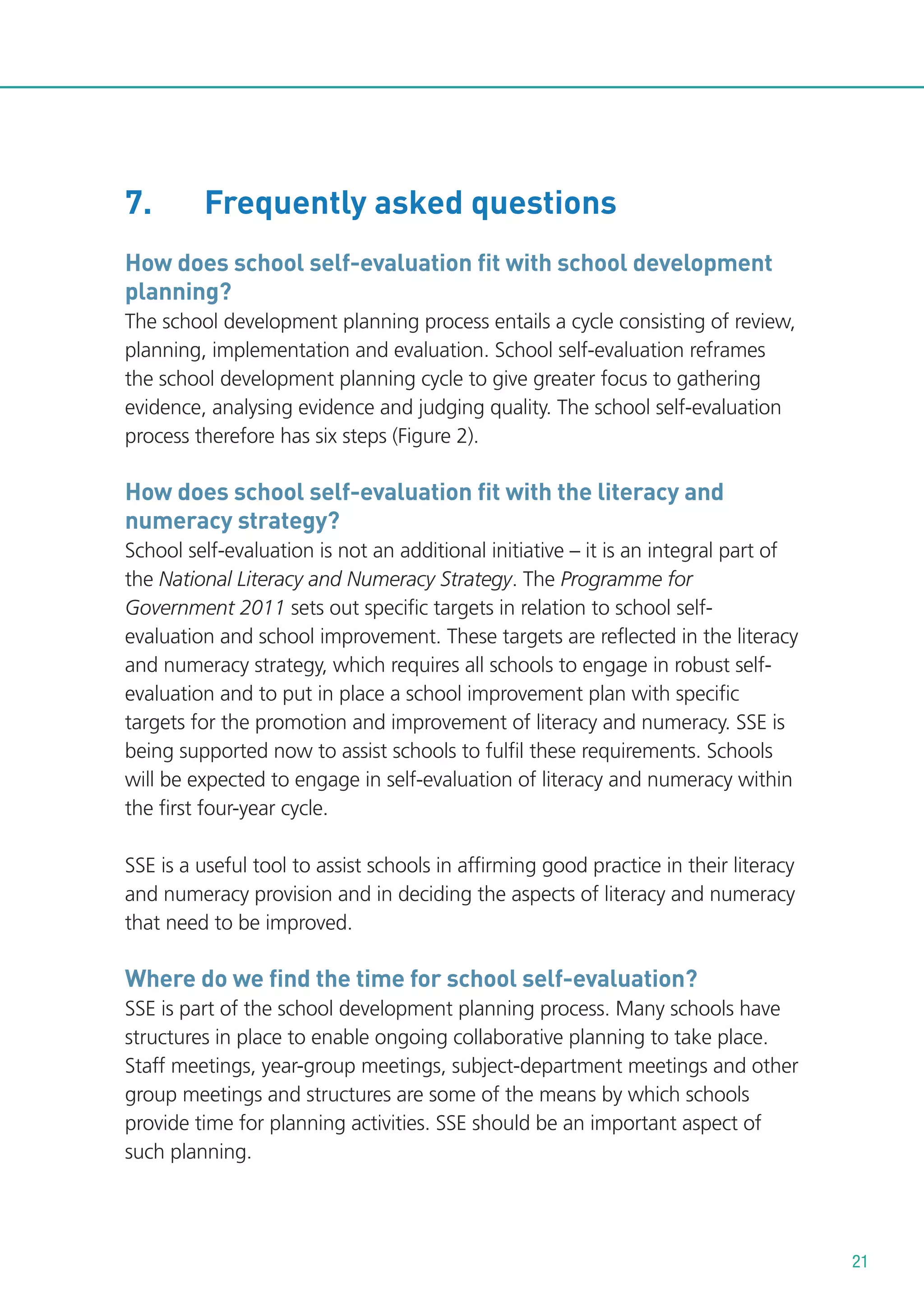 7.

Frequently asked questions

How does school self-evaluation fit with school development
planning?
The school development planning process entails a cycle consisting of review,
planning, implementation and evaluation. School self-evaluation reframes
the school development planning cycle to give greater focus to gathering
evidence, analysing evidence and judging quality. The school self-evaluation
process therefore has six steps (Figure 2).

How does school self-evaluation fit with the literacy and
numeracy strategy?
School self-evaluation is not an additional initiative – it is an integral part of
the National Literacy and Numeracy Strategy. The Programme for
Government 2011 sets out specific targets in relation to school selfevaluation and school improvement. These targets are reflected in the literacy
and numeracy strategy, which requires all schools to engage in robust selfevaluation and to put in place a school improvement plan with specific
targets for the promotion and improvement of literacy and numeracy. SSE is
being supported now to assist schools to fulfil these requirements. Schools
will be expected to engage in self-evaluation of literacy and numeracy within
the first four-year cycle.
SSE is a useful tool to assist schools in affirming good practice in their literacy
and numeracy provision and in deciding the aspects of literacy and numeracy
that need to be improved.

Where do we find the time for school self-evaluation?
SSE is part of the school development planning process. Many schools have
structures in place to enable ongoing collaborative planning to take place.
Staff meetings, year-group meetings, subject-department meetings and other
group meetings and structures are some of the means by which schools
provide time for planning activities. SSE should be an important aspect of
such planning.

21

 