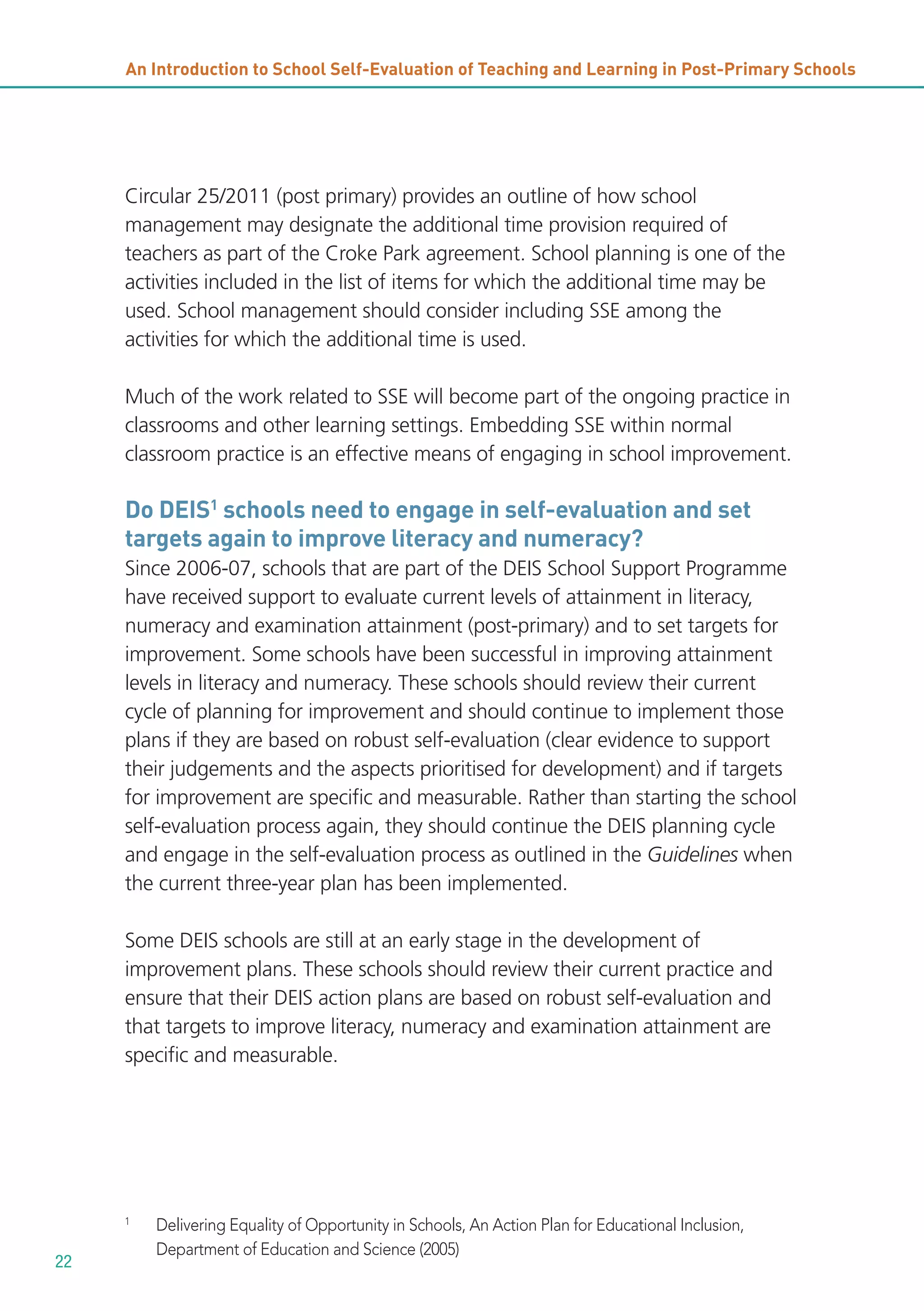 An Introduction to School Self-Evaluation of Teaching and Learning in Post-Primary Schools

Circular 25/2011 (post primary) provides an outline of how school
management may designate the additional time provision required of
teachers as part of the Croke Park agreement. School planning is one of the
activities included in the list of items for which the additional time may be
used. School management should consider including SSE among the
activities for which the additional time is used.
Much of the work related to SSE will become part of the ongoing practice in
classrooms and other learning settings. Embedding SSE within normal
classroom practice is an effective means of engaging in school improvement.

Do DEIS1 schools need to engage in self-evaluation and set
targets again to improve literacy and numeracy?
Since 2006-07, schools that are part of the DEIS School Support Programme
have received support to evaluate current levels of attainment in literacy,
numeracy and examination attainment (post-primary) and to set targets for
improvement. Some schools have been successful in improving attainment
levels in literacy and numeracy. These schools should review their current
cycle of planning for improvement and should continue to implement those
plans if they are based on robust self-evaluation (clear evidence to support
their judgements and the aspects prioritised for development) and if targets
for improvement are specific and measurable. Rather than starting the school
self-evaluation process again, they should continue the DEIS planning cycle
and engage in the self-evaluation process as outlined in the Guidelines when
the current three-year plan has been implemented.
Some DEIS schools are still at an early stage in the development of
improvement plans. These schools should review their current practice and
ensure that their DEIS action plans are based on robust self-evaluation and
that targets to improve literacy, numeracy and examination attainment are
specific and measurable.

1

22

Delivering Equality of Opportunity in Schools, An Action Plan for Educational Inclusion,
Department of Education and Science (2005)

 