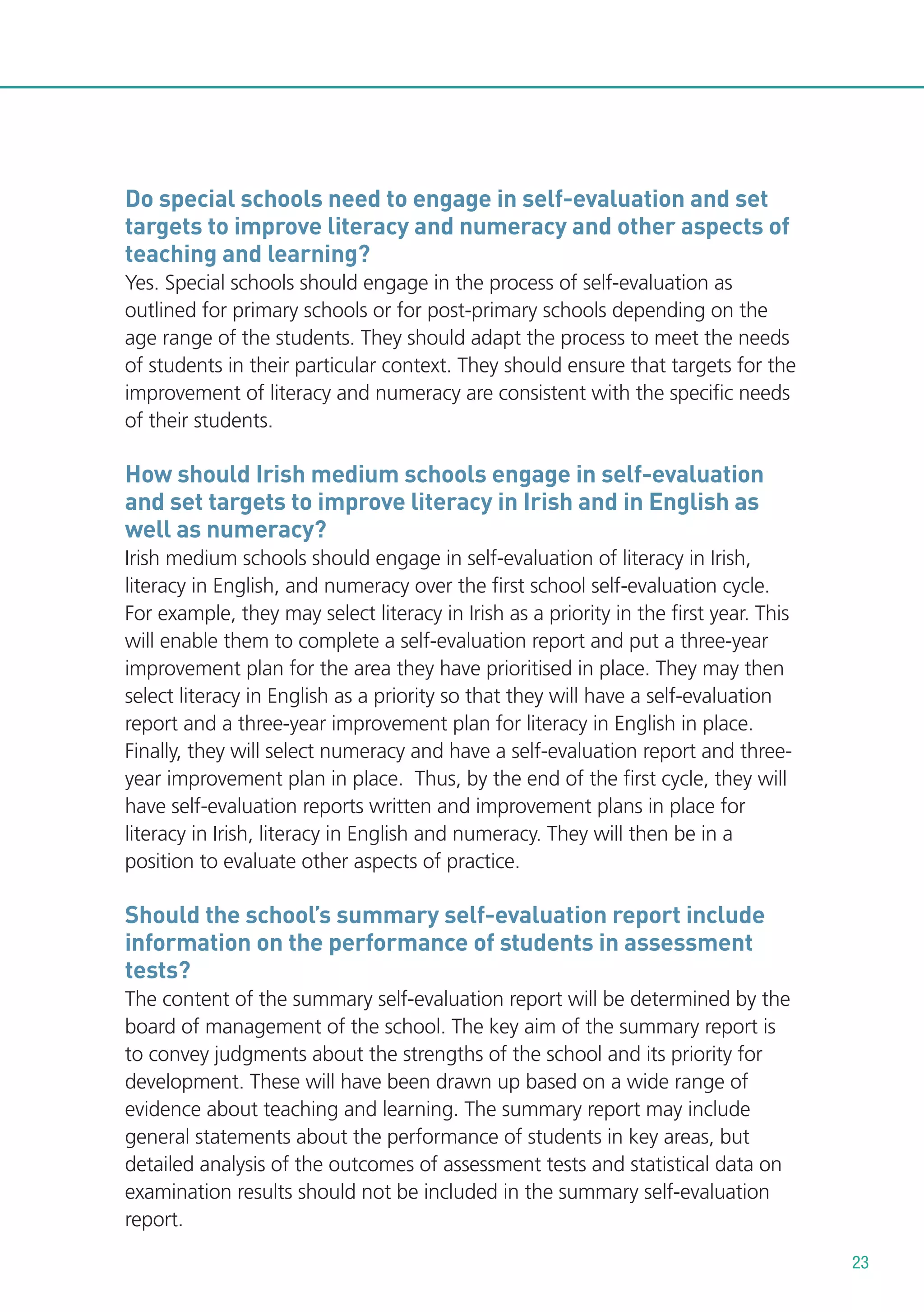 Do special schools need to engage in self-evaluation and set
targets to improve literacy and numeracy and other aspects of
teaching and learning?
Yes. Special schools should engage in the process of self-evaluation as
outlined for primary schools or for post-primary schools depending on the
age range of the students. They should adapt the process to meet the needs
of students in their particular context. They should ensure that targets for the
improvement of literacy and numeracy are consistent with the specific needs
of their students.

How should Irish medium schools engage in self-evaluation
and set targets to improve literacy in Irish and in English as
well as numeracy?
Irish medium schools should engage in self-evaluation of literacy in Irish,
literacy in English, and numeracy over the first school self-evaluation cycle.
For example, they may select literacy in Irish as a priority in the first year. This
will enable them to complete a self-evaluation report and put a three-year
improvement plan for the area they have prioritised in place. They may then
select literacy in English as a priority so that they will have a self-evaluation
report and a three-year improvement plan for literacy in English in place.
Finally, they will select numeracy and have a self-evaluation report and threeyear improvement plan in place. Thus, by the end of the first cycle, they will
have self-evaluation reports written and improvement plans in place for
literacy in Irish, literacy in English and numeracy. They will then be in a
position to evaluate other aspects of practice.

Should the school’s summary self-evaluation report include
information on the performance of students in assessment
tests?
The content of the summary self-evaluation report will be determined by the
board of management of the school. The key aim of the summary report is
to convey judgments about the strengths of the school and its priority for
development. These will have been drawn up based on a wide range of
evidence about teaching and learning. The summary report may include
general statements about the performance of students in key areas, but
detailed analysis of the outcomes of assessment tests and statistical data on
examination results should not be included in the summary self-evaluation
report.
23

 
