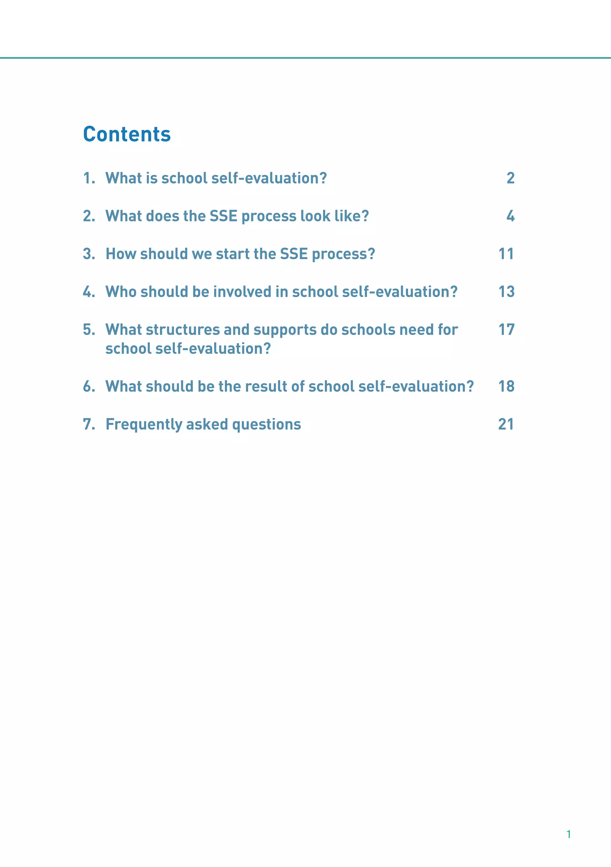 Contents
1. What is school self-evaluation?

2

2. What does the SSE process look like?

4

3. How should we start the SSE process?

11

4. Who should be involved in school self-evaluation?

13

5. What structures and supports do schools need for
school self-evaluation?

17

6. What should be the result of school self-evaluation?

18

7. Frequently asked questions

21

1

 