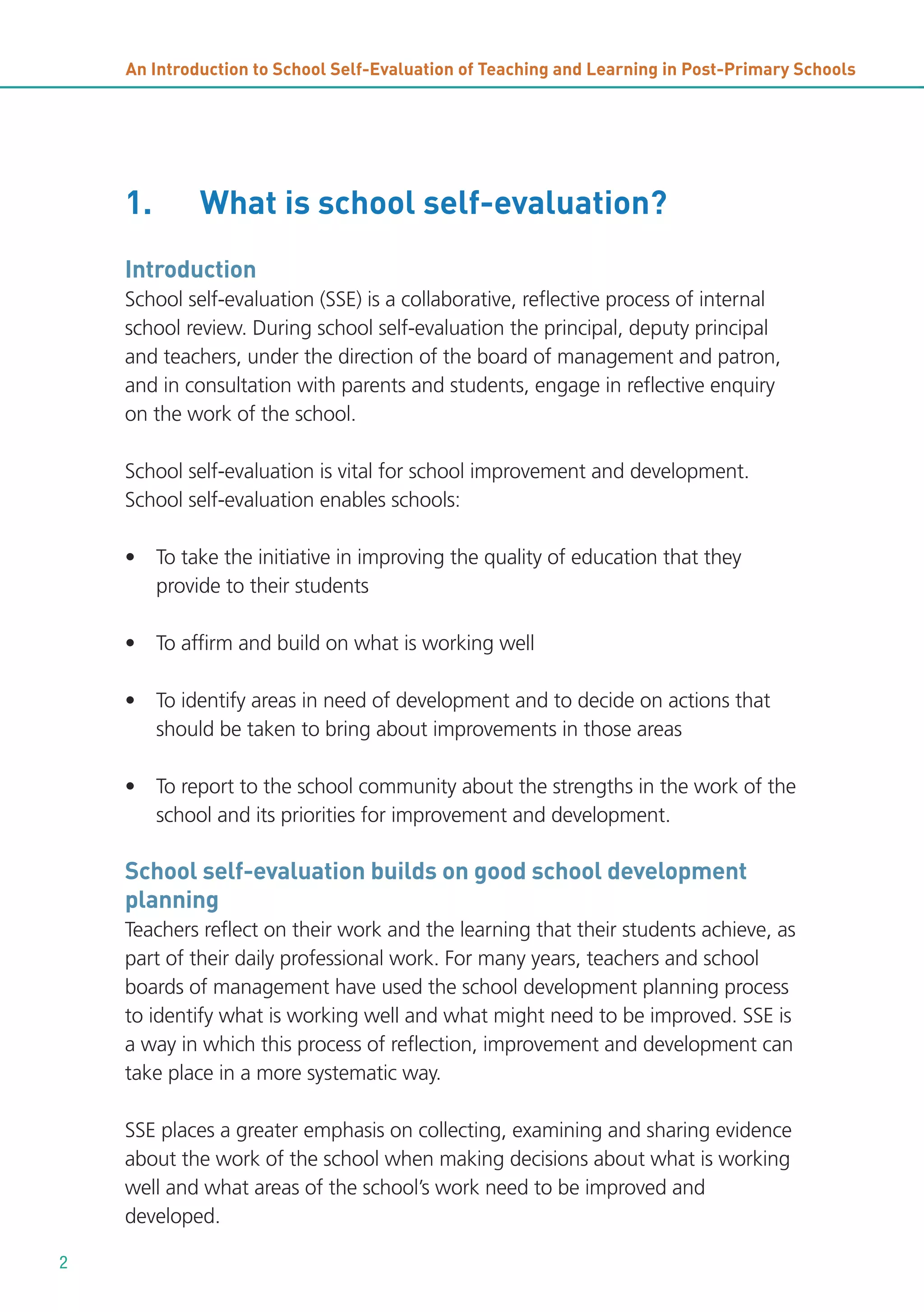 An Introduction to School Self-Evaluation of Teaching and Learning in Post-Primary Schools

1.

What is school self-evaluation?

Introduction
School self-evaluation (SSE) is a collaborative, reflective process of internal
school review. During school self-evaluation the principal, deputy principal
and teachers, under the direction of the board of management and patron,
and in consultation with parents and students, engage in reflective enquiry
on the work of the school.
School self-evaluation is vital for school improvement and development.
School self-evaluation enables schools:
• To take the initiative in improving the quality of education that they
provide to their students
• To affirm and build on what is working well
• To identify areas in need of development and to decide on actions that
should be taken to bring about improvements in those areas
• To report to the school community about the strengths in the work of the
school and its priorities for improvement and development.

School self-evaluation builds on good school development
planning
Teachers reflect on their work and the learning that their students achieve, as
part of their daily professional work. For many years, teachers and school
boards of management have used the school development planning process
to identify what is working well and what might need to be improved. SSE is
a way in which this process of reflection, improvement and development can
take place in a more systematic way.
SSE places a greater emphasis on collecting, examining and sharing evidence
about the work of the school when making decisions about what is working
well and what areas of the school’s work need to be improved and
developed.
2

 
