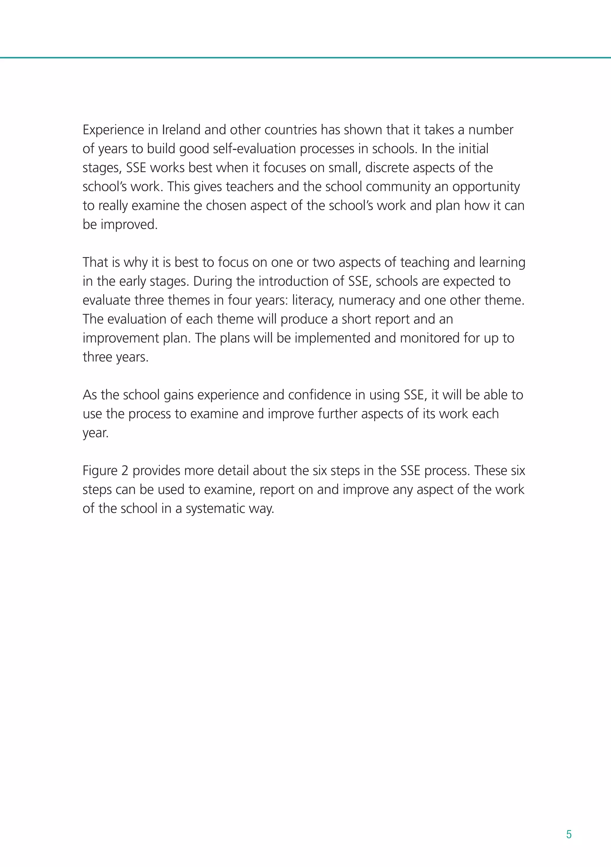 Experience in Ireland and other countries has shown that it takes a number
of years to build good self-evaluation processes in schools. In the initial
stages, SSE works best when it focuses on small, discrete aspects of the
school’s work. This gives teachers and the school community an opportunity
to really examine the chosen aspect of the school’s work and plan how it can
be improved.
That is why it is best to focus on one or two aspects of teaching and learning
in the early stages. During the introduction of SSE, schools are expected to
evaluate three themes in four years: literacy, numeracy and one other theme.
The evaluation of each theme will produce a short report and an
improvement plan. The plans will be implemented and monitored for up to
three years.
As the school gains experience and confidence in using SSE, it will be able to
use the process to examine and improve further aspects of its work each
year.
Figure 2 provides more detail about the six steps in the SSE process. These six
steps can be used to examine, report on and improve any aspect of the work
of the school in a systematic way.

5

 