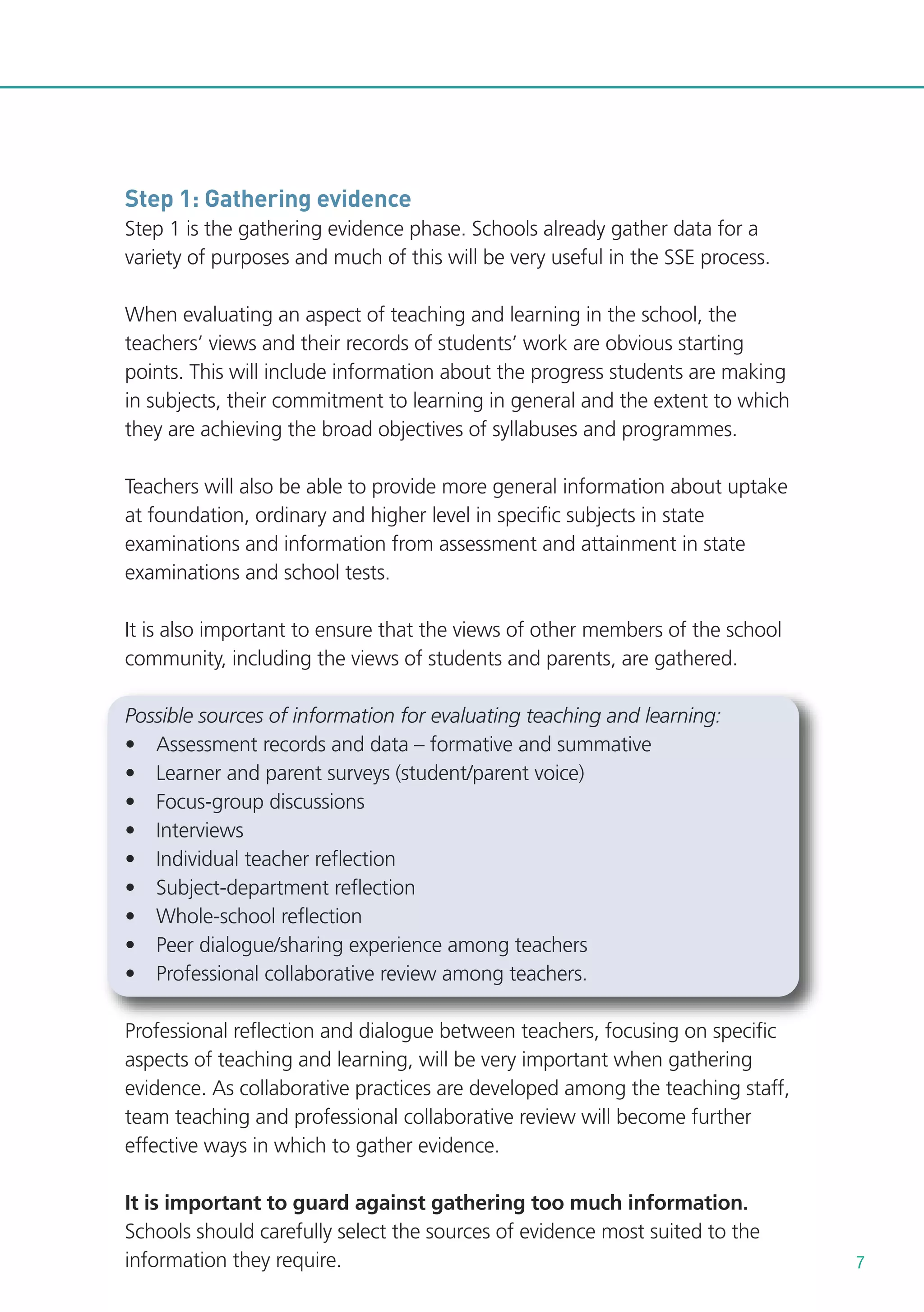 Step 1: Gathering evidence
Step 1 is the gathering evidence phase. Schools already gather data for a
variety of purposes and much of this will be very useful in the SSE process.
When evaluating an aspect of teaching and learning in the school, the
teachers’ views and their records of students’ work are obvious starting
points. This will include information about the progress students are making
in subjects, their commitment to learning in general and the extent to which
they are achieving the broad objectives of syllabuses and programmes.
Teachers will also be able to provide more general information about uptake
at foundation, ordinary and higher level in specific subjects in state
examinations and information from assessment and attainment in state
examinations and school tests.
It is also important to ensure that the views of other members of the school
community, including the views of students and parents, are gathered.
Possible sources of information for evaluating teaching and learning:
• Assessment records and data – formative and summative
• Learner and parent surveys (student/parent voice)
• Focus-group discussions
• Interviews
• Individual teacher reflection
• Subject-department reflection
• Whole-school reflection
• Peer dialogue/sharing experience among teachers
• Professional collaborative review among teachers.
Professional reflection and dialogue between teachers, focusing on specific
aspects of teaching and learning, will be very important when gathering
evidence. As collaborative practices are developed among the teaching staff,
team teaching and professional collaborative review will become further
effective ways in which to gather evidence.
It is important to guard against gathering too much information.
Schools should carefully select the sources of evidence most suited to the
information they require.

7

 