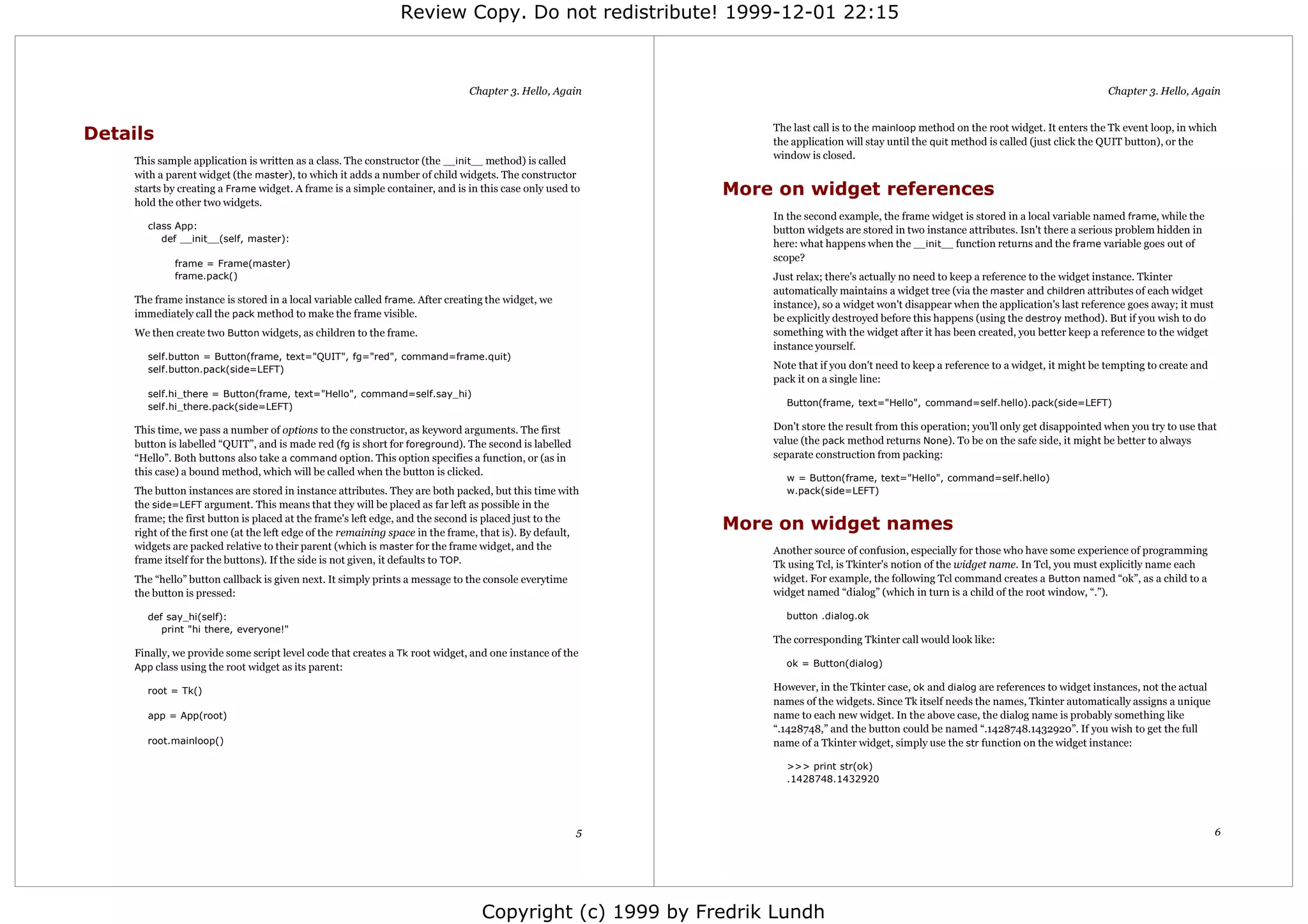 Review Copy. Do not redistribute! 1999-12-01 22:15



                                                                               Chapter 3. Hello, Again                                                                                  Chapter 3. Hello, Again


                                                                                                               The last call is to the mainloop method on the root widget. It enters the Tk event loop, in which
Details                                                                                                        the application will stay until the quit method is called (just click the QUIT button), or the
                                                                                                               window is closed.
     This sample application is written as a class. The constructor (the __init__ method) is called
     with a parent widget (the master), to which it adds a number of child widgets. The constructor
     starts by creating a Frame widget. A frame is a simple container, and is in this case only used to    More on widget references
     hold the other two widgets.
                                                                                                               In the second example, the frame widget is stored in a local variable named frame, while the
       class App:                                                                                              button widgets are stored in two instance attributes. Isn't there a serious problem hidden in
          def __init__(self, master):
                                                                                                               here: what happens when the __init__ function returns and the frame variable goes out of
                                                                                                               scope?
             frame = Frame(master)
             frame.pack()                                                                                      Just relax; there's actually no need to keep a reference to the widget instance. Tkinter
                                                                                                               automatically maintains a widget tree (via the master and children attributes of each widget
     The frame instance is stored in a local variable called frame. After creating the widget, we              instance), so a widget won't disappear when the application's last reference goes away; it must
     immediately call the pack method to make the frame visible.                                               be explicitly destroyed before this happens (using the destroy method). But if you wish to do
     We then create two Button widgets, as children to the frame.                                              something with the widget after it has been created, you better keep a reference to the widget
                                                                                                               instance yourself.
       self.button = Button(frame, text="QUIT", fg="red", command=frame.quit)
       self.button.pack(side=LEFT)                                                                             Note that if you don't need to keep a reference to a widget, it might be tempting to create and
                                                                                                               pack it on a single line:
       self.hi_there = Button(frame, text="Hello", command=self.say_hi)
       self.hi_there.pack(side=LEFT)                                                                             Button(frame, text="Hello", command=self.hello).pack(side=LEFT)

     This time, we pass a number of options to the constructor, as keyword arguments. The first                Don't store the result from this operation; you'll only get disappointed when you try to use that
     button is labelled “QUIT”, and is made red (fg is short for foreground). The second is labelled           value (the pack method returns None). To be on the safe side, it might be better to always
     “Hello”. Both buttons also take a command option. This option specifies a function, or (as in             separate construction from packing:
     this case) a bound method, which will be called when the button is clicked.
                                                                                                                 w = Button(frame, text="Hello", command=self.hello)
     The button instances are stored in instance attributes. They are both packed, but this time with            w.pack(side=LEFT)
     the side=LEFT argument. This means that they will be placed as far left as possible in the
     frame; the first button is placed at the frame's left edge, and the second is placed just to the
     right of the first one (at the left edge of the remaining space in the frame, that is). By default,
                                                                                                           More on widget names
     widgets are packed relative to their parent (which is master for the frame widget, and the                Another source of confusion, especially for those who have some experience of programming
     frame itself for the buttons). If the side is not given, it defaults to TOP.                              Tk using Tcl, is Tkinter's notion of the widget name. In Tcl, you must explicitly name each
     The “hello” button callback is given next. It simply prints a message to the console everytime            widget. For example, the following Tcl command creates a Button named “ok”, as a child to a
     the button is pressed:                                                                                    widget named “dialog” (which in turn is a child of the root window, “.”).

       def say_hi(self):                                                                                         button .dialog.ok
          print "hi there, everyone!"
                                                                                                               The corresponding Tkinter call would look like:
     Finally, we provide some script level code that creates a Tk root widget, and one instance of the
     App class using the root widget as its parent:                                                              ok = Button(dialog)

       root = Tk()                                                                                             However, in the Tkinter case, ok and dialog are references to widget instances, not the actual
                                                                                                               names of the widgets. Since Tk itself needs the names, Tkinter automatically assigns a unique
       app = App(root)                                                                                         name to each new widget. In the above case, the dialog name is probably something like
                                                                                                               “.1428748,” and the button could be named “.1428748.1432920”. If you wish to get the full
       root.mainloop()                                                                                         name of a Tkinter widget, simply use the str function on the widget instance:

                                                                                                                 >>> print str(ok)
                                                                                                                 .1428748.1432920




                                                                                                       5                                                                                                         6




                                                                                  Copyright (c) 1999 by Fredrik Lundh
 