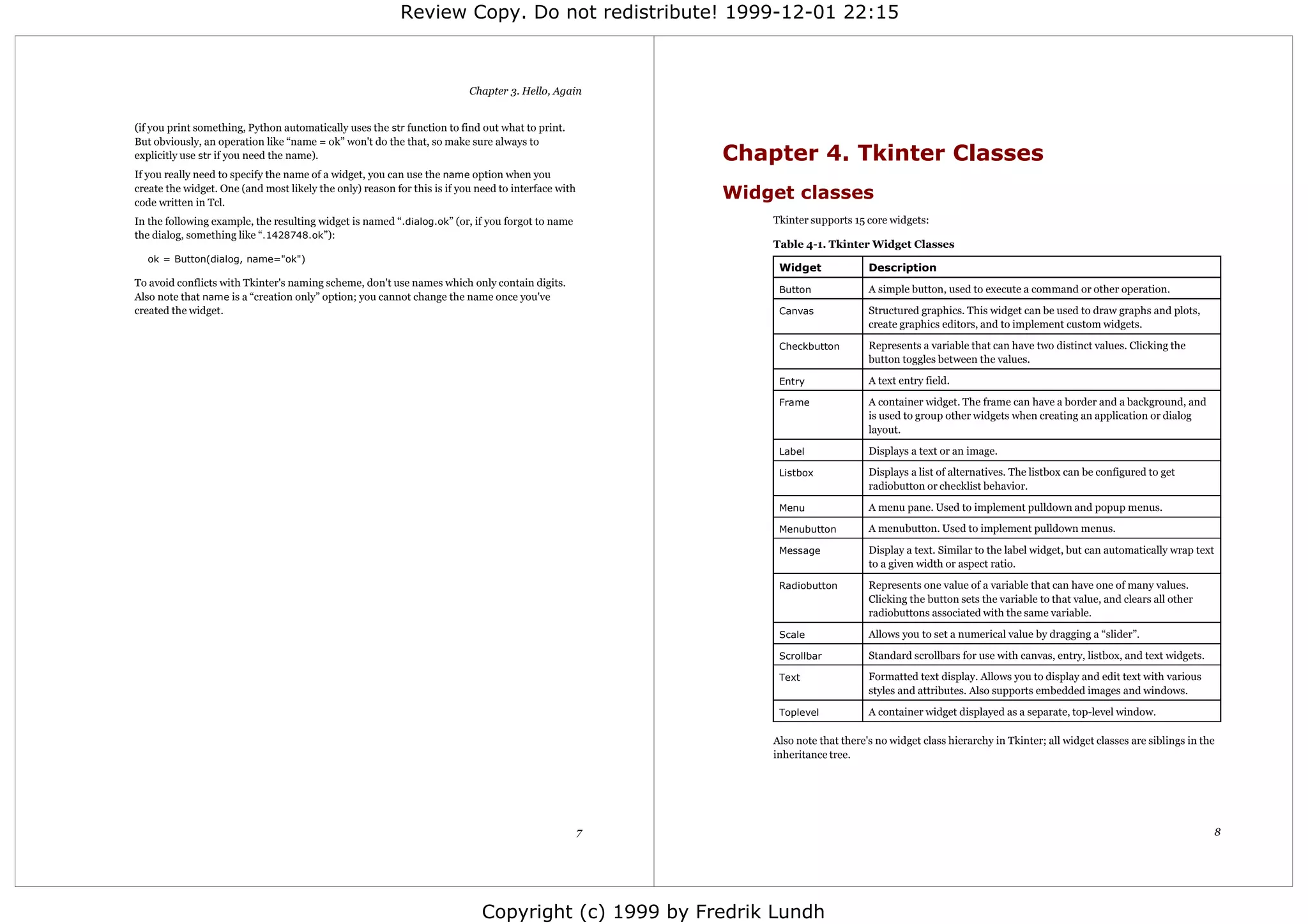 Review Copy. Do not redistribute! 1999-12-01 22:15



                                                                          Chapter 3. Hello, Again


(if you print something, Python automatically uses the str function to find out what to print.
But obviously, an operation like “name = ok” won't do the that, so make sure always to
explicitly use str if you need the name).                                                                Chapter 4. Tkinter Classes
If you really need to specify the name of a widget, you can use the name option when you
create the widget. One (and most likely the only) reason for this is if you need to interface with
code written in Tcl.
                                                                                                         Widget classes
In the following example, the resulting widget is named “.dialog.ok” (or, if you forgot to name              Tkinter supports 15 core widgets:
the dialog, something like “.1428748.ok”):
                                                                                                             Table 4-1. Tkinter Widget Classes
  ok = Button(dialog, name="ok")
                                                                                                              Widget              Description
To avoid conflicts with Tkinter's naming scheme, don't use names which only contain digits.
                                                                                                              Button              A simple button, used to execute a command or other operation.
Also note that name is a “creation only” option; you cannot change the name once you've
created the widget.                                                                                           Canvas              Structured graphics. This widget can be used to draw graphs and plots,
                                                                                                                                  create graphics editors, and to implement custom widgets.

                                                                                                              Checkbutton         Represents a variable that can have two distinct values. Clicking the
                                                                                                                                  button toggles between the values.

                                                                                                              Entry               A text entry field.

                                                                                                              Frame               A container widget. The frame can have a border and a background, and
                                                                                                                                  is used to group other widgets when creating an application or dialog
                                                                                                                                  layout.

                                                                                                              Label               Displays a text or an image.

                                                                                                              Listbox             Displays a list of alternatives. The listbox can be configured to get
                                                                                                                                  radiobutton or checklist behavior.

                                                                                                              Menu                A menu pane. Used to implement pulldown and popup menus.

                                                                                                              Menubutton          A menubutton. Used to implement pulldown menus.

                                                                                                              Message             Display a text. Similar to the label widget, but can automatically wrap text
                                                                                                                                  to a given width or aspect ratio.

                                                                                                              Radiobutton         Represents one value of a variable that can have one of many values.
                                                                                                                                  Clicking the button sets the variable to that value, and clears all other
                                                                                                                                  radiobuttons associated with the same variable.

                                                                                                              Scale               Allows you to set a numerical value by dragging a “slider”.

                                                                                                              Scrollbar           Standard scrollbars for use with canvas, entry, listbox, and text widgets.

                                                                                                              Text                Formatted text display. Allows you to display and edit text with various
                                                                                                                                  styles and attributes. Also supports embedded images and windows.

                                                                                                              Toplevel            A container widget displayed as a separate, top-level window.

                                                                                                             Also note that there's no widget class hierarchy in Tkinter; all widget classes are siblings in the
                                                                                                             inheritance tree.




                                                                                                     7                                                                                                           8




                                                                             Copyright (c) 1999 by Fredrik Lundh
 