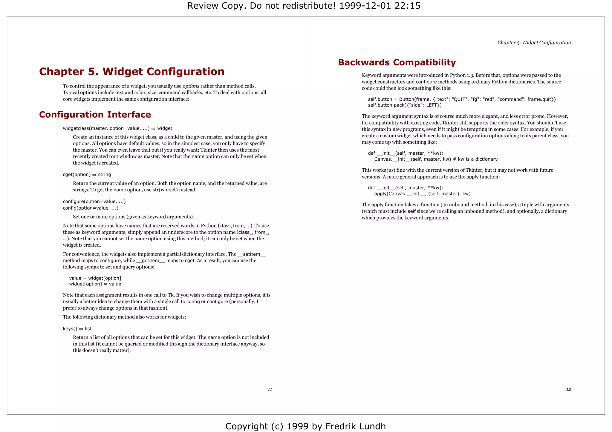 Review Copy. Do not redistribute! 1999-12-01 22:15



                                                                                                                                                                               Chapter 5. Widget Configuration



                                                                                                            Backwards Compatibility
Chapter 5. Widget Configuration                                                                                 Keyword arguments were introduced in Python 1.3. Before that, options were passed to the
                                                                                                                widget constructors and configure methods using ordinary Python dictionaries. The source
    To control the appearance of a widget, you usually use options rather than method calls.                    code could then look something like this:
    Typical options include text and color, size, command callbacks, etc. To deal with options, all
    core widgets implement the same configuration interface:                                                      self.button = Button(frame, {"text": "QUIT", "fg": "red", "command": frame.quit})
                                                                                                                  self.button.pack({"side": LEFT})

Configuration Interface                                                                                         The keyword argument syntax is of course much more elegant, and less error prone. However,
                                                                                                                for compatibility with existing code, Tkinter still supports the older syntax. You shouldn't use
    widgetclass(master, option=value, ...) ⇒ widget                                                             this syntax in new programs, even if it might be tempting in some cases. For example, if you
        Create an instance of this widget class, as a child to the given master, and using the given            create a custom widget which needs to pass configuration options along to its parent class, you
        options. All options have default values, so in the simplest case, you only have to specify             may come up with something like:
        the master. You can even leave that out if you really want; Tkinter then uses the most
                                                                                                                  def __init__(self, master, **kw):
        recently created root window as master. Note that the name option can only be set when
                                                                                                                     Canvas.__init__(self, master, kw) # kw is a dictionary
        the widget is created.
                                                                                                                This works just fine with the current version of Tkinter, but it may not work with future
    cget(option) ⇒ string
                                                                                                                versions. A more general approach is to use the apply function:
        Return the current value of an option. Both the option name, and the returned value, are
        strings. To get the name option, use str(widget) instead.                                                 def __init__(self, master, **kw):
                                                                                                                     apply(Canvas.__init__, (self, master), kw)
    configure(option=value, ...)
                                                                                                                The apply function takes a function (an unbound method, in this case), a tuple with arguments
    config(option=value, ...)
                                                                                                                (which must include self since we're calling an unbound method), and optionally, a dictionary
        Set one or more options (given as keyword arguments).                                                   which provides the keyword arguments.
    Note that some options have names that are reserved words in Python (class, from, ...). To use
    these as keyword arguments, simply append an underscore to the option name (class_, from_,
    ...). Note that you cannot set the name option using this method; it can only be set when the
    widget is created.
    For convenience, the widgets also implement a partial dictionary interface. The __setitem__
    method maps to configure, while __getitem__ maps to cget. As a result, you can use the
    following syntax to set and query options:

      value = widget[option]
      widget[option] = value

    Note that each assignment results in one call to Tk. If you wish to change multiple options, it is
    usually a better idea to change them with a single call to config or configure (personally, I
    prefer to always change options in that fashion).
    The following dictionary method also works for widgets:

    keys() ⇒ list
        Return a list of all options that can be set for this widget. The name option is not included
        in this list (it cannot be queried or modified through the dictionary interface anyway, so
        this doesn't really matter).




                                                                                                       11                                                                                                     12




                                                                                Copyright (c) 1999 by Fredrik Lundh
 