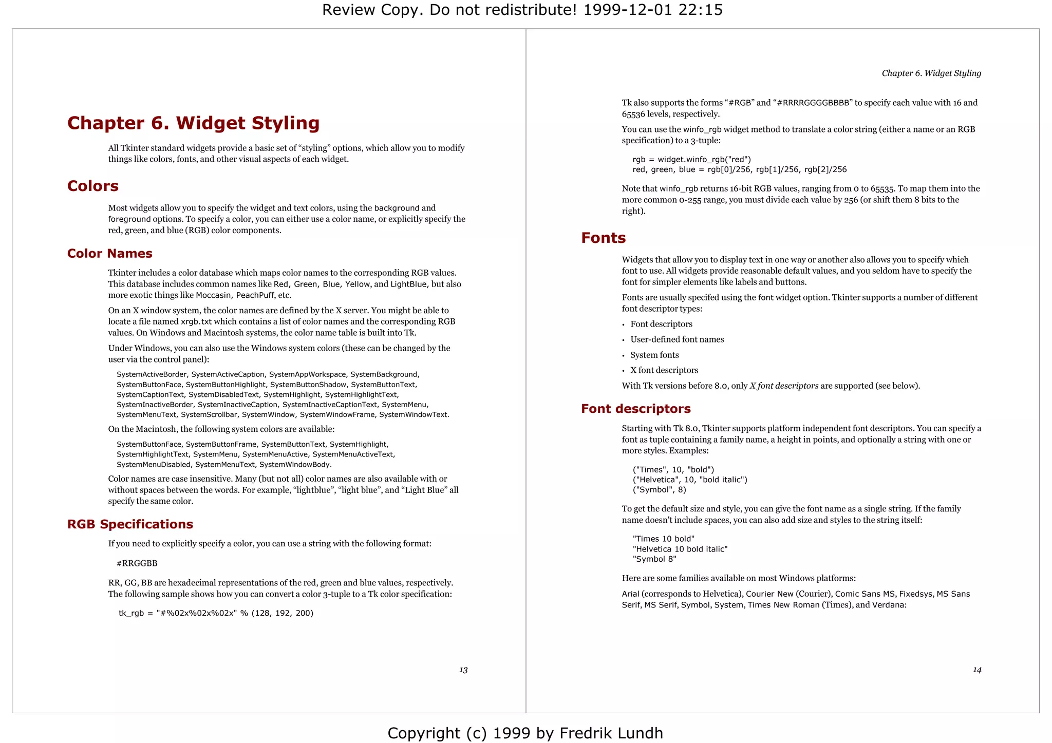 Review Copy. Do not redistribute! 1999-12-01 22:15



                                                                                                                                                                                        Chapter 6. Widget Styling


                                                                                                                Tk also supports the forms “#RGB” and “#RRRRGGGGBBBB” to specify each value with 16 and
                                                                                                                65536 levels, respectively.
Chapter 6. Widget Styling                                                                                       You can use the winfo_rgb widget method to translate a color string (either a name or an RGB
                                                                                                                specification) to a 3-tuple:
     All Tkinter standard widgets provide a basic set of “styling” options, which allow you to modify
     things like colors, fonts, and other visual aspects of each widget.                                            rgb = widget.winfo_rgb("red")
                                                                                                                    red, green, blue = rgb[0]/256, rgb[1]/256, rgb[2]/256

Colors                                                                                                          Note that winfo_rgb returns 16-bit RGB values, ranging from 0 to 65535. To map them into the
                                                                                                                more common 0-255 range, you must divide each value by 256 (or shift them 8 bits to the
     Most widgets allow you to specify the widget and text colors, using the background and                     right).
     foreground options. To specify a color, you can either use a color name, or explicitly specify the
     red, green, and blue (RGB) color components.
                                                                                                           Fonts
Color Names                                                                                                     Widgets that allow you to display text in one way or another also allows you to specify which
     Tkinter includes a color database which maps color names to the corresponding RGB values.                  font to use. All widgets provide reasonable default values, and you seldom have to specify the
     This database includes common names like Red, Green, Blue, Yellow, and LightBlue, but also                 font for simpler elements like labels and buttons.
     more exotic things like Moccasin, PeachPuff, etc.                                                          Fonts are usually specifed using the font widget option. Tkinter supports a number of different
     On an X window system, the color names are defined by the X server. You might be able to                   font descriptor types:
     locate a file named xrgb.txt which contains a list of color names and the corresponding RGB                •   Font descriptors
     values. On Windows and Macintosh systems, the color name table is built into Tk.
                                                                                                                •   User-defined font names
     Under Windows, you can also use the Windows system colors (these can be changed by the
                                                                                                                •   System fonts
     user via the control panel):
       SystemActiveBorder, SystemActiveCaption, SystemAppWorkspace, SystemBackground,
                                                                                                                •   X font descriptors
       SystemButtonFace, SystemButtonHighlight, SystemButtonShadow, SystemButtonText,                           With Tk versions before 8.0, only X font descriptors are supported (see below).
       SystemCaptionText, SystemDisabledText, SystemHighlight, SystemHighlightText,
       SystemInactiveBorder, SystemInactiveCaption, SystemInactiveCaptionText, SystemMenu,
       SystemMenuText, SystemScrollbar, SystemWindow, SystemWindowFrame, SystemWindowText.
                                                                                                           Font descriptors
     On the Macintosh, the following system colors are available:                                               Starting with Tk 8.0, Tkinter supports platform independent font descriptors. You can specify a
                                                                                                                font as tuple containing a family name, a height in points, and optionally a string with one or
       SystemButtonFace, SystemButtonFrame, SystemButtonText, SystemHighlight,
       SystemHighlightText, SystemMenu, SystemMenuActive, SystemMenuActiveText,
                                                                                                                more styles. Examples:
       SystemMenuDisabled, SystemMenuText, SystemWindowBody.
                                                                                                                    ("Times", 10, "bold")
     Color names are case insensitive. Many (but not all) color names are also available with or                    ("Helvetica", 10, "bold italic")
     without spaces between the words. For example, “lightblue”, “light blue”, and “Light Blue” all                 ("Symbol", 8)
     specify the same color.
                                                                                                                To get the default size and style, you can give the font name as a single string. If the family
                                                                                                                name doesn't include spaces, you can also add size and styles to the string itself:
RGB Specifications
                                                                                                                    "Times 10 bold"
     If you need to explicitly specify a color, you can use a string with the following format:
                                                                                                                    "Helvetica 10 bold italic"
                                                                                                                    "Symbol 8"
       #RRGGBB
                                                                                                                Here are some families available on most Windows platforms:
     RR, GG, BB are hexadecimal representations of the red, green and blue values, respectively.
     The following sample shows how you can convert a color 3-tuple to a Tk color specification:                Arial (corresponds to Helvetica), Courier New (Courier), Comic Sans MS, Fixedsys, MS Sans
                                                                                                                Serif, MS Serif, Symbol, System, Times New Roman (Times), and Verdana:
         tk_rgb = "#%02x%02x%02x" % (128, 192, 200)




                                                                                                      13                                                                                                          14




                                                                                  Copyright (c) 1999 by Fredrik Lundh
 