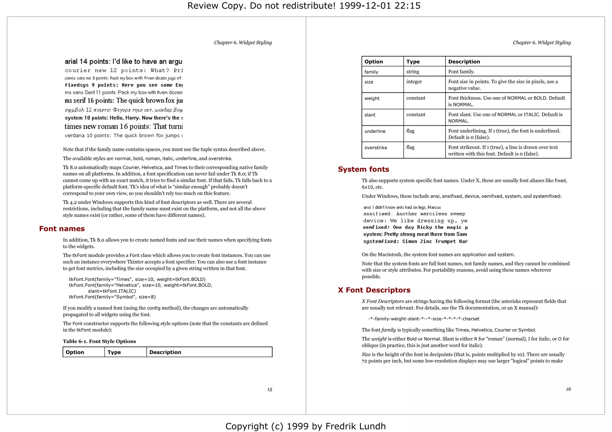 Review Copy. Do not redistribute! 1999-12-01 22:15



                                                                              Chapter 6. Widget Styling                                                                                     Chapter 6. Widget Styling


                                                                                                                    Option              Type                Description

                                                                                                                    family              string              Font family.

                                                                                                                    size                integer             Font size in points. To give the size in pixels, use a
                                                                                                                                                            negative value.

                                                                                                                    weight              constant            Font thickness. Use one of NORMAL or BOLD. Default
                                                                                                                                                            is NORMAL.

                                                                                                                    slant               constant            Font slant. Use one of NORMAL or ITALIC. Default is
                                                                                                                                                            NORMAL.

                                                                                                                    underline           flag                Font underlining. If 1 (true), the font is underlined.
                                                                                                                                                            Default is 0 (false).

     Note that if the family name contains spaces, you must use the tuple syntax described above.                   overstrike          flag                Font strikeout. If 1 (true), a line is drawn over text
                                                                                                                                                            written with this font. Default is 0 (false).
     The available styles are normal, bold, roman, italic, underline, and overstrike.
     Tk 8.0 automatically maps Courier, Helvetica, and Times to their corresponding native family
                                                                                                              System fonts
     names on all platforms. In addition, a font specification can never fail under Tk 8.0; if Tk
     cannot come up with an exact match, it tries to find a similar font. If that fails, Tk falls back to a        Tk also supports system specific font names. Under X, these are usually font aliases like fixed,
     platform-specific default font. Tk's idea of what is “similar enough” probably doesn't                        6x10, etc.
     correspond to your own view, so you shouldn't rely too much on this feature.
                                                                                                                   Under Windows, these include ansi, ansifixed, device, oemfixed, system, and systemfixed:
     Tk 4.2 under Windows supports this kind of font descriptors as well. There are several
     restrictions, including that the family name must exist on the platform, and not all the above
     style names exist (or rather, some of them have different names).

Font names
     In addition, Tk 8.0 allows you to create named fonts and use their names when specifying fonts
     to the widgets.
     The tkFont module provides a Font class which allows you to create font instances. You can use                On the Macintosh, the system font names are application and system.
     such an instance everywhere Tkinter accepts a font specifier. You can also use a font instance                Note that the system fonts are full font names, not family names, and they cannot be combined
     to get font metrics, including the size occupied by a given string written in that font.                      with size or style attributes. For portability reasons, avoid using these names wherever
                                                                                                                   possible.
        tkFont.Font(family="Times", size=10, weight=tkFont.BOLD)
        tkFont.Font(family="Helvetica", size=10, weight=tkFont.BOLD,
                slant=tkFont.ITALIC)                                                                          X Font Descriptors
        tkFont.Font(family="Symbol", size=8)
                                                                                                                   X Font Descriptors are strings having the following format (the asterisks represent fields that
     If you modify a named font (using the config method), the changes are automatically                           are usually not relevant. For details, see the Tk documentation, or an X manual):
     propagated to all widgets using the font.
                                                                                                                      -*-family-weight-slant-*--*-size-*-*-*-*-charset
     The Font constructor supports the following style options (note that the constants are defined
     in the tkFont module):                                                                                        The font family is typically something like Times, Helvetica, Courier or Symbol.
                                                                                                                   The weight is either Bold or Normal. Slant is either R for “roman” (normal), I for italic, or O for
     Table 6-1. Font Style Options
                                                                                                                   oblique (in practice, this is just another word for italic).
      Option              Type                 Description                                                         Size is the height of the font in decipoints (that is, points multiplied by 10). There are usually
                                                                                                                   72 points per inch, but some low-resolution displays may use larger “logical” points to make




                                                                                                        15                                                                                                              16




                                                                                    Copyright (c) 1999 by Fredrik Lundh
 