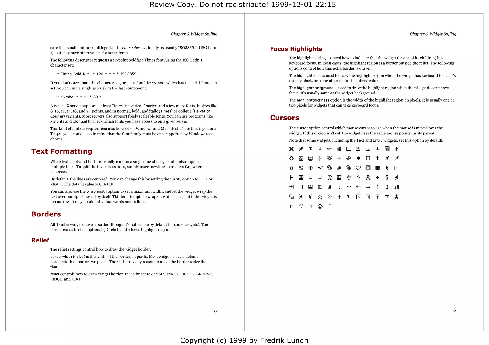Review Copy. Do not redistribute! 1999-12-01 22:15



                                                                                 Chapter 6. Widget Styling                                                                                    Chapter 6. Widget Styling


         sure that small fonts are still legible. The character set, finally, is usually ISO8859-1 (ISO Latin    Focus Highlights
         1), but may have other values for some fonts.
                                                                                                                      The highlight settings control how to indicate that the widget (or one of its children) has
         The following descriptor requests a 12-point boldface Times font, using the ISO Latin 1
                                                                                                                      keyboard focus. In most cases, the highlight region is a border outside the relief. The following
         character set:
                                                                                                                      options control how this extra border is drawn:
            -*-Times-Bold-R-*--*-120-*-*-*-*-ISO8859-1                                                                The highlightcolor is used to draw the highlight region when the widget has keyboard focus. It's
                                                                                                                      usually black, or some other distinct contrast color.
         If you don't care about the character set, or use a font like Symbol which has a special character
         set, you can use a single asterisk as the last component:                                                    The highlightbackground is used to draw the highlight region when the widget doesn't have
                                                                                                                      focus. It's usually same as the widget background.
            -*-Symbol-*-*-*--*-80-*
                                                                                                                      The highlightthickness option is the width of the highlight region, in pixels. It is usually one or
         A typical X server supports at least Times, Helvetica, Courier, and a few more fonts, in sizes like          two pixels for widgets that can take keyboard focus.
         8, 10, 12, 14, 18, and 24 points, and in normal, bold, and italic (Times) or oblique (Helvetica,
         Courier) variants. Most servers also support freely scaleable fonts. You can use programs like
         xlsfonts and xfontsel to check which fonts you have access to on a given server.
                                                                                                                 Cursors
         This kind of font descriptors can also be used on Windows and Macintosh. Note that if you use                The cursor option control which mouse cursor to use when the mouse is moved over the
         Tk 4.2, you should keep in mind that the font family must be one supported by Windows (see                   widget. If this option isn't set, the widget uses the same mouse pointer as its parent.
         above).                                                                                                      Note that some widgets, including the Text and Entry widgets, set this option by default.


Text Formatting
         While text labels and buttons usually contain a single line of text, Tkinter also supports
         multiple lines. To split the text across lines, simply insert newline characters (n) where
         necessary.
         By default, the lines are centered. You can change this by setting the justify option to LEFT or
         RIGHT. The default value is CENTER.

         You can also use the wraplength option to set a maximum width, and let the widget wrap the
         text over multiple lines all by itself. Tkinter attempts to wrap on whitespace, but if the widget is
         too narrow, it may break individual words across lines.


Borders
         All Tkinter widgets have a border (though it's not visible by default for some widgets). The
         border consists of an optional 3D relief, and a focus highlight region.

Relief
         The relief settings control how to draw the widget border:
         borderwidth (or bd) is the width of the border, in pixels. Most widgets have a default
         borderwidth of one or two pixels. There's hardly any reason to make the border wider than
         that.
         relief controls how to draw the 3D border. It can be set to one of SUNKEN, RAISED, GROOVE,
         RIDGE, and FLAT.




                                                                                                            17                                                                                                         18




                                                                                       Copyright (c) 1999 by Fredrik Lundh
 