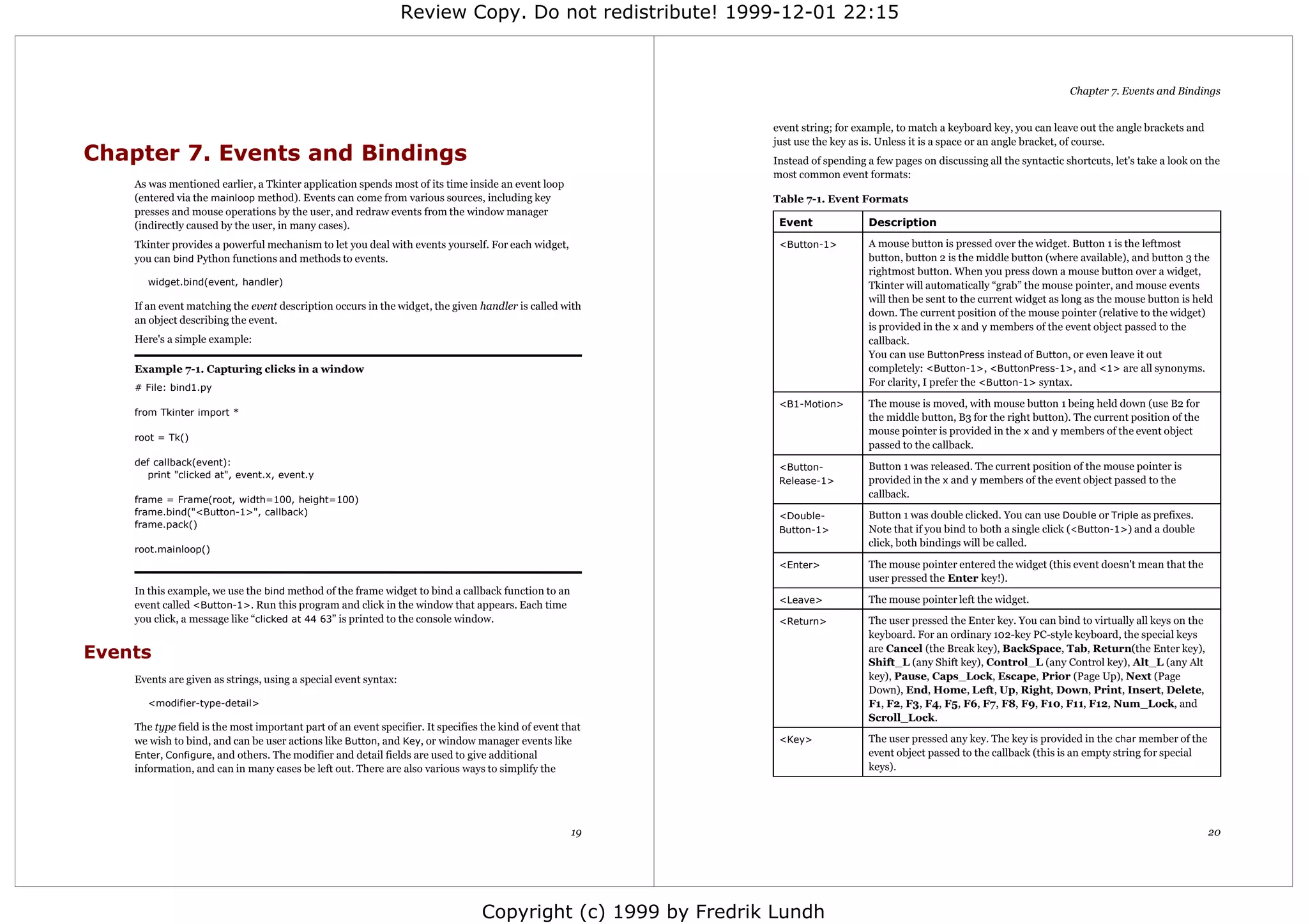 Review Copy. Do not redistribute! 1999-12-01 22:15



                                                                                                                                                                               Chapter 7. Events and Bindings


                                                                                                              event string; for example, to match a keyboard key, you can leave out the angle brackets and
                                                                                                              just use the key as is. Unless it is a space or an angle bracket, of course.
Chapter 7. Events and Bindings                                                                                Instead of spending a few pages on discussing all the syntactic shortcuts, let's take a look on the
                                                                                                              most common event formats:
    As was mentioned earlier, a Tkinter application spends most of its time inside an event loop
    (entered via the mainloop method). Events can come from various sources, including key                    Table 7-1. Event Formats
    presses and mouse operations by the user, and redraw events from the window manager
    (indirectly caused by the user, in many cases).                                                            Event               Description

    Tkinter provides a powerful mechanism to let you deal with events yourself. For each widget,               <Button-1>          A mouse button is pressed over the widget. Button 1 is the leftmost
    you can bind Python functions and methods to events.                                                                           button, button 2 is the middle button (where available), and button 3 the
                                                                                                                                   rightmost button. When you press down a mouse button over a widget,
       widget.bind(event, handler)                                                                                                 Tkinter will automatically “grab” the mouse pointer, and mouse events
                                                                                                                                   will then be sent to the current widget as long as the mouse button is held
    If an event matching the event description occurs in the widget, the given handler is called with
                                                                                                                                   down. The current position of the mouse pointer (relative to the widget)
    an object describing the event.
                                                                                                                                   is provided in the x and y members of the event object passed to the
    Here's a simple example:                                                                                                       callback.
                                                                                                                                   You can use ButtonPress instead of Button, or even leave it out
    Example 7-1. Capturing clicks in a window                                                                                      completely: <Button-1>, <ButtonPress-1>, and <1> are all synonyms.
    # File: bind1.py
                                                                                                                                   For clarity, I prefer the <Button-1> syntax.

                                                                                                               <B1-Motion>         The mouse is moved, with mouse button 1 being held down (use B2 for
    from Tkinter import *
                                                                                                                                   the middle button, B3 for the right button). The current position of the
                                                                                                                                   mouse pointer is provided in the x and y members of the event object
    root = Tk()
                                                                                                                                   passed to the callback.
    def callback(event):                                                                                                           Button 1 was released. The current position of the mouse pointer is
                                                                                                               <Button-
       print "clicked at", event.x, event.y
                                                                                                               Release-1>          provided in the x and y members of the event object passed to the
    frame = Frame(root, width=100, height=100)
                                                                                                                                   callback.
    frame.bind("<Button-1>", callback)                                                                         <Double-            Button 1 was double clicked. You can use Double or Triple as prefixes.
    frame.pack()
                                                                                                               Button-1>           Note that if you bind to both a single click (<Button-1>) and a double
                                                                                                                                   click, both bindings will be called.
    root.mainloop()
                                                                                                               <Enter>             The mouse pointer entered the widget (this event doesn't mean that the
                                                                                                                                   user pressed the Enter key!).
    In this example, we use the bind method of the frame widget to bind a callback function to an
                                                                                                               <Leave>             The mouse pointer left the widget.
    event called <Button-1>. Run this program and click in the window that appears. Each time
    you click, a message like “clicked at 44 63” is printed to the console window.                             <Return>            The user pressed the Enter key. You can bind to virtually all keys on the
                                                                                                                                   keyboard. For an ordinary 102-key PC-style keyboard, the special keys
Events                                                                                                                             are Cancel (the Break key), BackSpace, Tab, Return(the Enter key),
                                                                                                                                   Shift_L (any Shift key), Control_L (any Control key), Alt_L (any Alt
    Events are given as strings, using a special event syntax:                                                                     key), Pause, Caps_Lock, Escape, Prior (Page Up), Next (Page
                                                                                                                                   Down), End, Home, Left, Up, Right, Down, Print, Insert, Delete,
       <modifier-type-detail>                                                                                                      F1, F2, F3, F4, F5, F6, F7, F8, F9, F10, F11, F12, Num_Lock, and
                                                                                                                                   Scroll_Lock.
    The type field is the most important part of an event specifier. It specifies the kind of event that
    we wish to bind, and can be user actions like Button, and Key, or window manager events like               <Key>               The user pressed any key. The key is provided in the char member of the
    Enter, Configure, and others. The modifier and detail fields are used to give additional                                       event object passed to the callback (this is an empty string for special
    information, and can in many cases be left out. There are also various ways to simplify the                                    keys).




                                                                                                     19                                                                                                        20




                                                                                 Copyright (c) 1999 by Fredrik Lundh
 