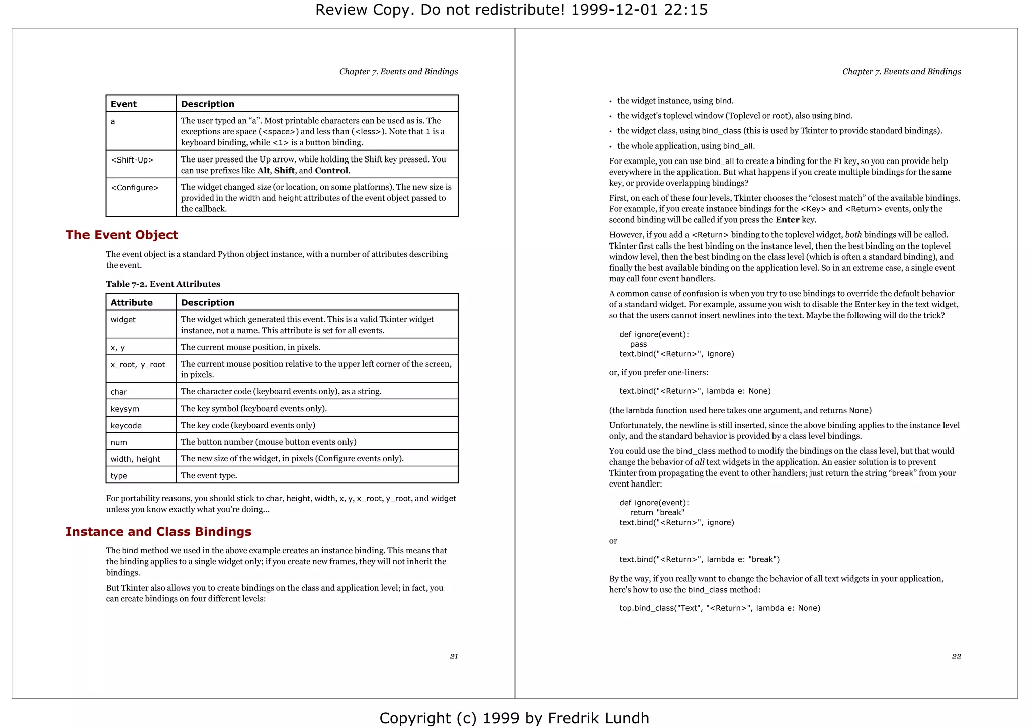Review Copy. Do not redistribute! 1999-12-01 22:15



                                                                      Chapter 7. Events and Bindings                                                                             Chapter 7. Events and Bindings


      Event               Description                                                                         •    the widget instance, using bind.
                                                                                                              •    the widget's toplevel window (Toplevel or root), also using bind.
      a                   The user typed an “a”. Most printable characters can be used as is. The
                          exceptions are space (<space>) and less than (<less>). Note that 1 is a             •    the widget class, using bind_class (this is used by Tkinter to provide standard bindings).
                          keyboard binding, while <1> is a button binding.                                    •    the whole application, using bind_all .
      <Shift-Up>          The user pressed the Up arrow, while holding the Shift key pressed. You             For example, you can use bind_all to create a binding for the F1 key, so you can provide help
                          can use prefixes like Alt, Shift, and Control.                                      everywhere in the application. But what happens if you create multiple bindings for the same
                          The widget changed size (or location, on some platforms). The new size is           key, or provide overlapping bindings?
      <Configure>
                          provided in the width and height attributes of the event object passed to           First, on each of these four levels, Tkinter chooses the “closest match” of the available bindings.
                          the callback.                                                                       For example, if you create instance bindings for the <Key> and <Return> events, only the
                                                                                                              second binding will be called if you press the Enter key.
The Event Object                                                                                              However, if you add a <Return> binding to the toplevel widget, both bindings will be called.
                                                                                                              Tkinter first calls the best binding on the instance level, then the best binding on the toplevel
     The event object is a standard Python object instance, with a number of attributes describing            window level, then the best binding on the class level (which is often a standard binding), and
     the event.                                                                                               finally the best available binding on the application level. So in an extreme case, a single event
                                                                                                              may call four event handlers.
     Table 7-2. Event Attributes
                                                                                                              A common cause of confusion is when you try to use bindings to override the default behavior
      Attribute           Description                                                                         of a standard widget. For example, assume you wish to disable the Enter key in the text widget,
                          The widget which generated this event. This is a valid Tkinter widget               so that the users cannot insert newlines into the text. Maybe the following will do the trick?
      widget
                          instance, not a name. This attribute is set for all events.                              def ignore(event):
      x, y                The current mouse position, in pixels.                                                      pass
                                                                                                                   text.bind("<Return>", ignore)
      x_root, y_root      The current mouse position relative to the upper left corner of the screen,
                          in pixels.                                                                          or, if you prefer one-liners:

      char                The character code (keyboard events only), as a string.                                  text.bind("<Return>", lambda e: None)

      keysym              The key symbol (keyboard events only).                                              (the lambda function used here takes one argument, and returns None)
      keycode             The key code (keyboard events only)                                                 Unfortunately, the newline is still inserted, since the above binding applies to the instance level
                                                                                                              only, and the standard behavior is provided by a class level bindings.
      num                 The button number (mouse button events only)
                                                                                                              You could use the bind_class method to modify the bindings on the class level, but that would
      width, height       The new size of the widget, in pixels (Configure events only).                      change the behavior of all text widgets in the application. An easier solution is to prevent
      type                The event type.                                                                     Tkinter from propagating the event to other handlers; just return the string “break” from your
                                                                                                              event handler:
     For portability reasons, you should stick to char, height, width, x, y, x_root, y_root, and widget
                                                                                                                   def ignore(event):
     unless you know exactly what you're doing...                                                                     return "break"
                                                                                                                   text.bind("<Return>", ignore)
Instance and Class Bindings
                                                                                                              or
     The bind method we used in the above example creates an instance binding. This means that
     the binding applies to a single widget only; if you create new frames, they will not inherit the              text.bind("<Return>", lambda e: "break")
     bindings.
                                                                                                              By the way, if you really want to change the behavior of all text widgets in your application,
     But Tkinter also allows you to create bindings on the class and application level; in fact, you          here's how to use the bind_class method:
     can create bindings on four different levels:
                                                                                                                   top.bind_class("Text", "<Return>", lambda e: None)




                                                                                                        21                                                                                                      22




                                                                                 Copyright (c) 1999 by Fredrik Lundh
 