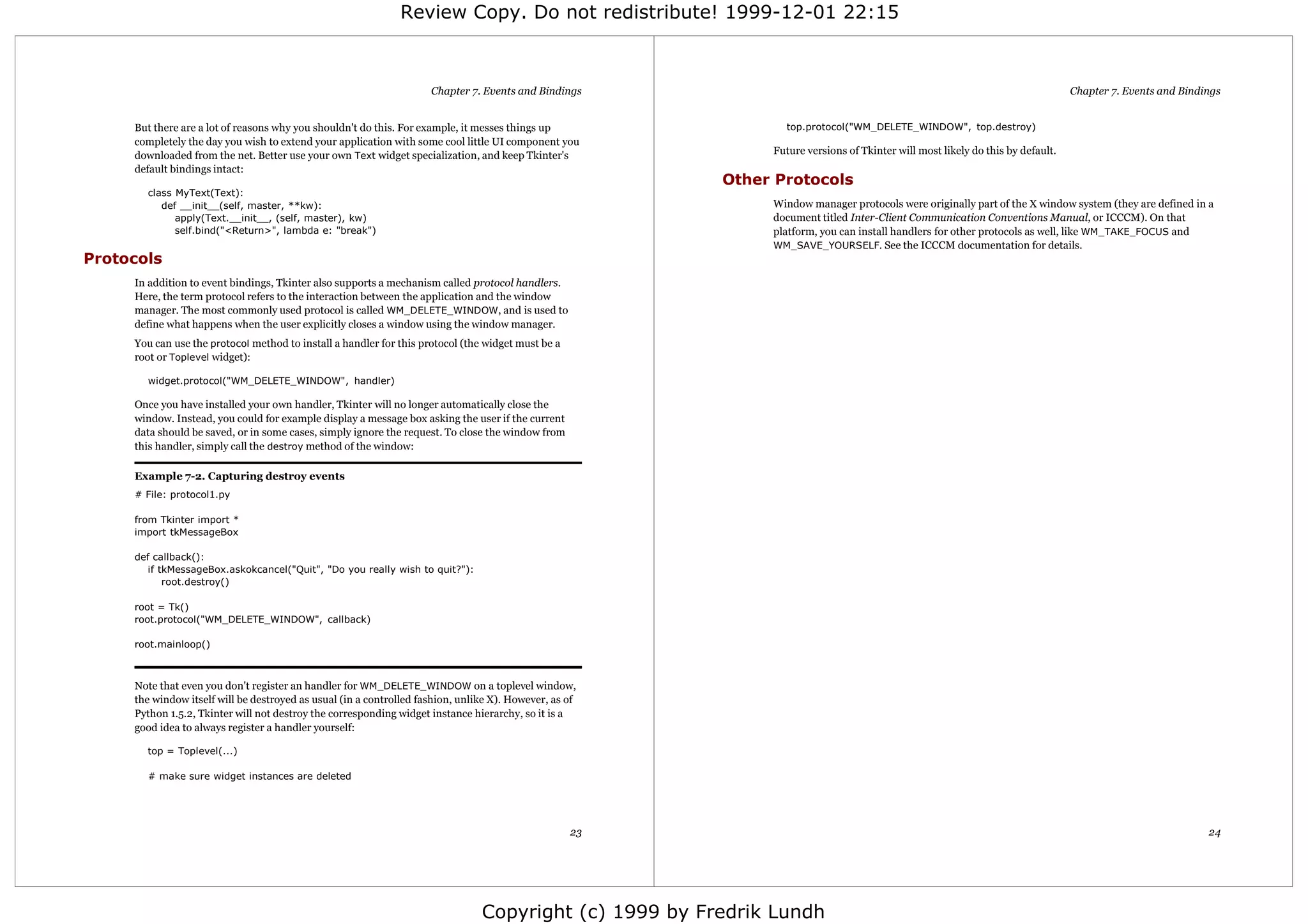Review Copy. Do not redistribute! 1999-12-01 22:15



                                                                     Chapter 7. Events and Bindings                                                                             Chapter 7. Events and Bindings


     But there are a lot of reasons why you shouldn't do this. For example, it messes things up                 top.protocol("WM_DELETE_WINDOW", top.destroy)
     completely the day you wish to extend your application with some cool little UI component you
     downloaded from the net. Better use your own Text widget specialization, and keep Tkinter's              Future versions of Tkinter will most likely do this by default.
     default bindings intact:
                                                                                                         Other Protocols
       class MyText(Text):
          def __init__(self, master, **kw):                                                                   Window manager protocols were originally part of the X window system (they are defined in a
             apply(Text.__init__, (self, master), kw)                                                         document titled Inter-Client Communication Conventions Manual, or ICCCM). On that
             self.bind("<Return>", lambda e: "break")                                                         platform, you can install handlers for other protocols as well, like WM_TAKE_FOCUS and
                                                                                                              WM_SAVE_YOURSELF. See the ICCCM documentation for details.
Protocols
     In addition to event bindings, Tkinter also supports a mechanism called protocol handlers.
     Here, the term protocol refers to the interaction between the application and the window
     manager. The most commonly used protocol is called WM_DELETE_WINDOW, and is used to
     define what happens when the user explicitly closes a window using the window manager.
     You can use the protocol method to install a handler for this protocol (the widget must be a
     root or Toplevel widget):

       widget.protocol("WM_DELETE_WINDOW", handler)

     Once you have installed your own handler, Tkinter will no longer automatically close the
     window. Instead, you could for example display a message box asking the user if the current
     data should be saved, or in some cases, simply ignore the request. To close the window from
     this handler, simply call the destroy method of the window:

     Example 7-2. Capturing destroy events
     # File: protocol1.py

     from Tkinter import *
     import tkMessageBox

     def callback():
        if tkMessageBox.askokcancel("Quit", "Do you really wish to quit?"):
            root.destroy()

     root = Tk()
     root.protocol("WM_DELETE_WINDOW", callback)

     root.mainloop()



     Note that even you don't register an handler for WM_DELETE_WINDOW on a toplevel window,
     the window itself will be destroyed as usual (in a controlled fashion, unlike X). However, as of
     Python 1.5.2, Tkinter will not destroy the corresponding widget instance hierarchy, so it is a
     good idea to always register a handler yourself:

       top = Toplevel(...)

       # make sure widget instances are deleted




                                                                                                    23                                                                                                     24




                                                                                Copyright (c) 1999 by Fredrik Lundh
 