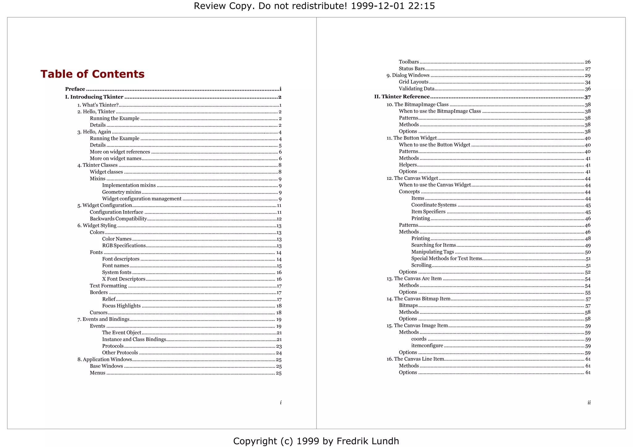 Review Copy. Do not redistribute! 1999-12-01 22:15




                                                                                                                                                                        Toolbars ......................................................................................................................... 26
                                                                                                                                                                        Status Bars..................................................................................................................... 27
Table of Contents                                                                                                                                                 9. Dialog Windows ................................................................................................................. 29
                                                                                                                                                                        Grid Layouts .................................................................................................................. 34
    Preface ....................................................................................................................i                                       Validating Data.............................................................................................................. 36
    I. Introducing Tkinter ............................................................................................2                                    II. Tkinter Reference............................................................................................ 37
           1. What's Tkinter?......................................................................................................................1              10. The BitmapImage Class ................................................................................................... 38
           2. Hello, Tkinter ....................................................................................................................... 2                  When to use the BitmapImage Class ...........................................................................38
                 Running the Example ..................................................................................................... 2                            Patterns.......................................................................................................................... 38
                 Details .............................................................................................................................. 2               Methods .........................................................................................................................38
           3. Hello, Again .......................................................................................................................... 4                 Options .......................................................................................................................... 38
                 Running the Example ..................................................................................................... 4                      11. The Button Widget............................................................................................................40
                 Details .............................................................................................................................. 5               When to use the Button Widget ...................................................................................40
                 More on widget references ............................................................................................. 6                              Patterns..........................................................................................................................40
                 More on widget names.................................................................................................... 6                             Methods ......................................................................................................................... 41
           4. Tkinter Classes ..................................................................................................................... 8                   Helpers........................................................................................................................... 41
                 Widget classes .................................................................................................................8                      Options .......................................................................................................................... 41
                 Mixins .............................................................................................................................. 9          12. The Canvas Widget ...........................................................................................................44
                      Implementation mixins ......................................................................................... 9                                 When to use the Canvas Widget................................................................................... 44
                      Geometry mixins .................................................................................................... 9                            Concepts ........................................................................................................................44
                      Widget configuration management ...................................................................... 9                                               Items ..................................................................................................................... 44
           5. Widget Configuration..........................................................................................................11                               Coordinate Systems ............................................................................................. 45
                 Configuration Interface .................................................................................................11                                 Item Specifiers ..................................................................................................... 45
                 Backwards Compatibility...............................................................................................12                                    Printing ................................................................................................................. 46
           6. Widget Styling .....................................................................................................................13                    Patterns.......................................................................................................................... 46
                 Colors ..............................................................................................................................13                Methods .........................................................................................................................46
                      Color Names ..........................................................................................................13                               Printing .................................................................................................................48
                      RGB Specifications................................................................................................13                                   Searching for Items.............................................................................................. 49
                 Fonts .............................................................................................................................. 14                     Manipulating Tags ...............................................................................................50
                      Font descriptors ................................................................................................... 14                                Special Methods for Text Items............................................................................51
                      Font names ............................................................................................................15                              Scrolling.................................................................................................................51
                      System fonts ......................................................................................................... 16                         Options .......................................................................................................................... 52
                      X Font Descriptors............................................................................................... 16                        13. The Canvas Arc Item ........................................................................................................54
                 Text Formatting .............................................................................................................17                        Methods ......................................................................................................................... 54
                 Borders ...........................................................................................................................17                  Options .......................................................................................................................... 55
                      Relief ......................................................................................................................17             14. The Canvas Bitmap Item.................................................................................................. 57
                      Focus Highlights .................................................................................................. 18                            Bitmaps.......................................................................................................................... 57
                 Cursors........................................................................................................................... 18                  Methods ......................................................................................................................... 58
           7. Events and Bindings........................................................................................................... 19                         Options .......................................................................................................................... 58
                 Events ............................................................................................................................ 19           15. The Canvas Image Item.................................................................................................... 59
                      The Event Object...................................................................................................21                             Methods ......................................................................................................................... 59
                      Instance and Class Bindings.................................................................................21                                         coords ................................................................................................................... 59
                      Protocols............................................................................................................... 23                            itemconfigure ....................................................................................................... 59
                      Other Protocols .................................................................................................... 24                           Options .......................................................................................................................... 59
           8. Application Windows.........................................................................................................25                      16. The Canvas Line Item....................................................................................................... 61
                 Base Windows ............................................................................................................... 25                        Methods ......................................................................................................................... 61
                 Menus ............................................................................................................................ 25                  Options .......................................................................................................................... 61




                                                                                                                                                       i                                                                                                                                                  ii




                                                                                                                       Copyright (c) 1999 by Fredrik Lundh
 