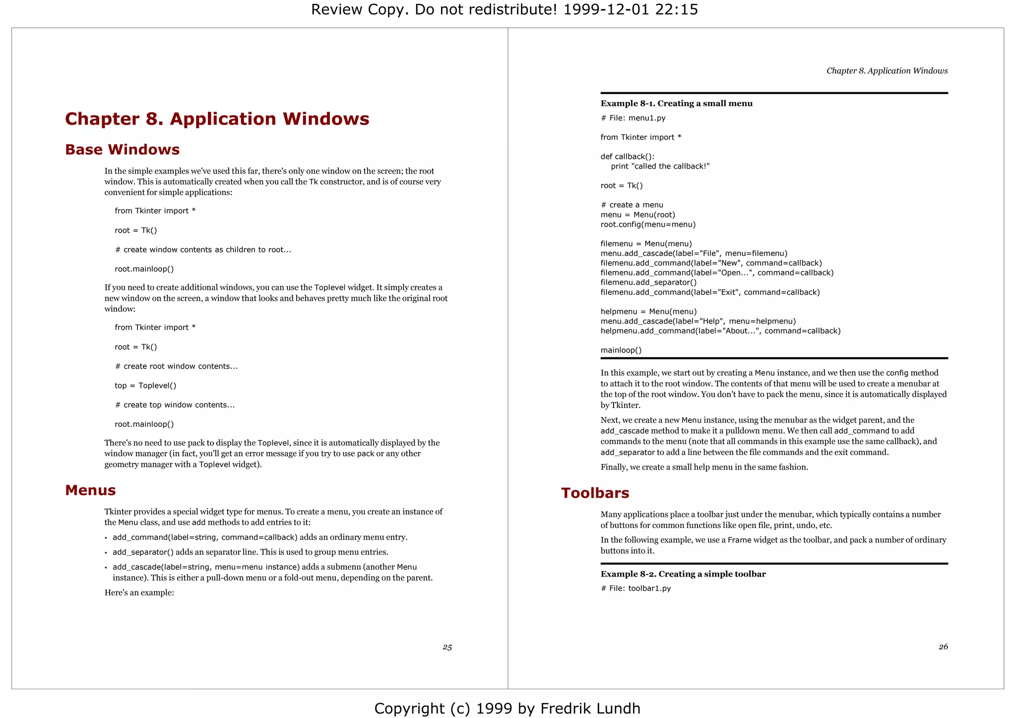 Review Copy. Do not redistribute! 1999-12-01 22:15



                                                                                                                                                                             Chapter 8. Application Windows


                                                                                                               Example 8-1. Creating a small menu

Chapter 8. Application Windows                                                                                 # File: menu1.py

                                                                                                               from Tkinter import *

Base Windows                                                                                                   def callback():
                                                                                                                  print "called the callback!"
    In the simple examples we've used this far, there's only one window on the screen; the root
    window. This is automatically created when you call the Tk constructor, and is of course very              root = Tk()
    convenient for simple applications:
                                                                                                               # create a menu
      from Tkinter import *
                                                                                                               menu = Menu(root)
                                                                                                               root.config(menu=menu)
      root = Tk()
                                                                                                               filemenu = Menu(menu)
      # create window contents as children to root...
                                                                                                               menu.add_cascade(label="File", menu=filemenu)
                                                                                                               filemenu.add_command(label="New", command=callback)
      root.mainloop()
                                                                                                               filemenu.add_command(label="Open...", command=callback)
                                                                                                               filemenu.add_separator()
    If you need to create additional windows, you can use the Toplevel widget. It simply creates a
                                                                                                               filemenu.add_command(label="Exit", command=callback)
    new window on the screen, a window that looks and behaves pretty much like the original root
    window:                                                                                                    helpmenu = Menu(menu)
                                                                                                               menu.add_cascade(label="Help", menu=helpmenu)
      from Tkinter import *                                                                                    helpmenu.add_command(label="About...", command=callback)

      root = Tk()                                                                                              mainloop()

      # create root window contents...
                                                                                                               In this example, we start out by creating a Menu instance, and we then use the config method
      top = Toplevel()                                                                                         to attach it to the root window. The contents of that menu will be used to create a menubar at
                                                                                                               the top of the root window. You don't have to pack the menu, since it is automatically displayed
      # create top window contents...                                                                          by Tkinter.

      root.mainloop()
                                                                                                               Next, we create a new Menu instance, using the menubar as the widget parent, and the
                                                                                                               add_cascade method to make it a pulldown menu. We then call add_command to add
    There's no need to use pack to display the Toplevel, since it is automatically displayed by the            commands to the menu (note that all commands in this example use the same callback), and
    window manager (in fact, you'll get an error message if you try to use pack or any other                   add_separator to add a line between the file commands and the exit command.
    geometry manager with a Toplevel widget).                                                                  Finally, we create a small help menu in the same fashion.


Menus                                                                                                      Toolbars
    Tkinter provides a special widget type for menus. To create a menu, you create an instance of              Many applications place a toolbar just under the menubar, which typically contains a number
    the Menu class, and use add methods to add entries to it:                                                  of buttons for common functions like open file, print, undo, etc.
    • add_command(label=string, command=callback) adds an ordinary menu entry.                                 In the following example, we use a Frame widget as the toolbar, and pack a number of ordinary
    • add_separator() adds an separator line. This is used to group menu entries.                              buttons into it.
    • add_cascade(label=string, menu=menu instance) adds a submenu (another Menu
      instance). This is either a pull-down menu or a fold-out menu, depending on the parent.                  Example 8-2. Creating a simple toolbar
                                                                                                               # File: toolbar1.py
    Here's an example:




                                                                                                      25                                                                                                    26




                                                                                Copyright (c) 1999 by Fredrik Lundh
 