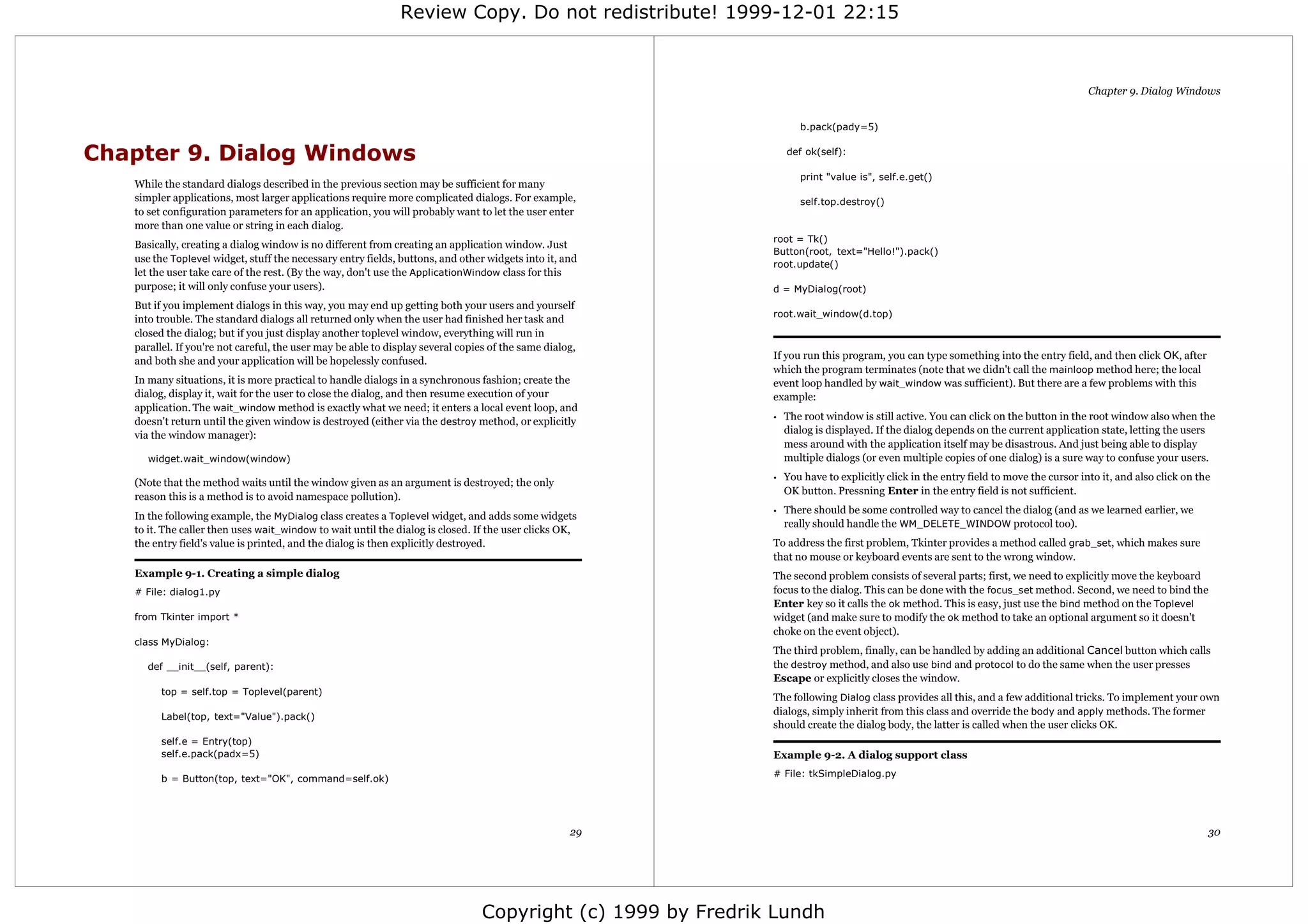 Review Copy. Do not redistribute! 1999-12-01 22:15



                                                                                                                                                                                      Chapter 9. Dialog Windows


                                                                                                                    b.pack(pady=5)


Chapter 9. Dialog Windows                                                                                        def ok(self):

                                                                                                                    print "value is", self.e.get()
   While the standard dialogs described in the previous section may be sufficient for many
   simpler applications, most larger applications require more complicated dialogs. For example,                    self.top.destroy()
   to set configuration parameters for an application, you will probably want to let the user enter
   more than one value or string in each dialog.
                                                                                                             root = Tk()
   Basically, creating a dialog window is no different from creating an application window. Just
                                                                                                             Button(root, text="Hello!").pack()
   use the Toplevel widget, stuff the necessary entry fields, buttons, and other widgets into it, and
                                                                                                             root.update()
   let the user take care of the rest. (By the way, don't use the ApplicationWindow class for this
   purpose; it will only confuse your users).                                                                d = MyDialog(root)
   But if you implement dialogs in this way, you may end up getting both your users and yourself
                                                                                                             root.wait_window(d.top)
   into trouble. The standard dialogs all returned only when the user had finished her task and
   closed the dialog; but if you just display another toplevel window, everything will run in
   parallel. If you're not careful, the user may be able to display several copies of the same dialog,
                                                                                                             If you run this program, you can type something into the entry field, and then click OK, after
   and both she and your application will be hopelessly confused.
                                                                                                             which the program terminates (note that we didn't call the mainloop method here; the local
   In many situations, it is more practical to handle dialogs in a synchronous fashion; create the           event loop handled by wait_window was sufficient). But there are a few problems with this
   dialog, display it, wait for the user to close the dialog, and then resume execution of your              example:
   application. The wait_window method is exactly what we need; it enters a local event loop, and
   doesn't return until the given window is destroyed (either via the destroy method, or explicitly          •   The root window is still active. You can click on the button in the root window also when the
   via the window manager):                                                                                      dialog is displayed. If the dialog depends on the current application state, letting the users
                                                                                                                 mess around with the application itself may be disastrous. And just being able to display
      widget.wait_window(window)                                                                                 multiple dialogs (or even multiple copies of one dialog) is a sure way to confuse your users.
                                                                                                             •   You have to explicitly click in the entry field to move the cursor into it, and also click on the
   (Note that the method waits until the window given as an argument is destroyed; the only
                                                                                                                 OK button. Pressning Enter in the entry field is not sufficient.
   reason this is a method is to avoid namespace pollution).
                                                                                                             •   There should be some controlled way to cancel the dialog (and as we learned earlier, we
   In the following example, the MyDialog class creates a Toplevel widget, and adds some widgets
                                                                                                                 really should handle the WM_DELETE_WINDOW protocol too).
   to it. The caller then uses wait_window to wait until the dialog is closed. If the user clicks OK,
   the entry field's value is printed, and the dialog is then explicitly destroyed.                          To address the first problem, Tkinter provides a method called grab_set, which makes sure
                                                                                                             that no mouse or keyboard events are sent to the wrong window.
   Example 9-1. Creating a simple dialog                                                                     The second problem consists of several parts; first, we need to explicitly move the keyboard
   # File: dialog1.py                                                                                        focus to the dialog. This can be done with the focus_set method. Second, we need to bind the
                                                                                                             Enter key so it calls the ok method. This is easy, just use the bind method on the Toplevel
   from Tkinter import *                                                                                     widget (and make sure to modify the ok method to take an optional argument so it doesn't
                                                                                                             choke on the event object).
   class MyDialog:
                                                                                                             The third problem, finally, can be handled by adding an additional Cancel button which calls
     def __init__(self, parent):                                                                             the destroy method, and also use bind and protocol to do the same when the user presses
                                                                                                             Escape or explicitly closes the window.
         top = self.top = Toplevel(parent)
                                                                                                             The following Dialog class provides all this, and a few additional tricks. To implement your own
         Label(top, text="Value").pack()
                                                                                                             dialogs, simply inherit from this class and override the body and apply methods. The former
                                                                                                             should create the dialog body, the latter is called when the user clicks OK.
         self.e = Entry(top)
         self.e.pack(padx=5)                                                                                 Example 9-2. A dialog support class
                                                                                                             # File: tkSimpleDialog.py
         b = Button(top, text="OK", command=self.ok)




                                                                                                    29                                                                                                           30




                                                                                Copyright (c) 1999 by Fredrik Lundh
 