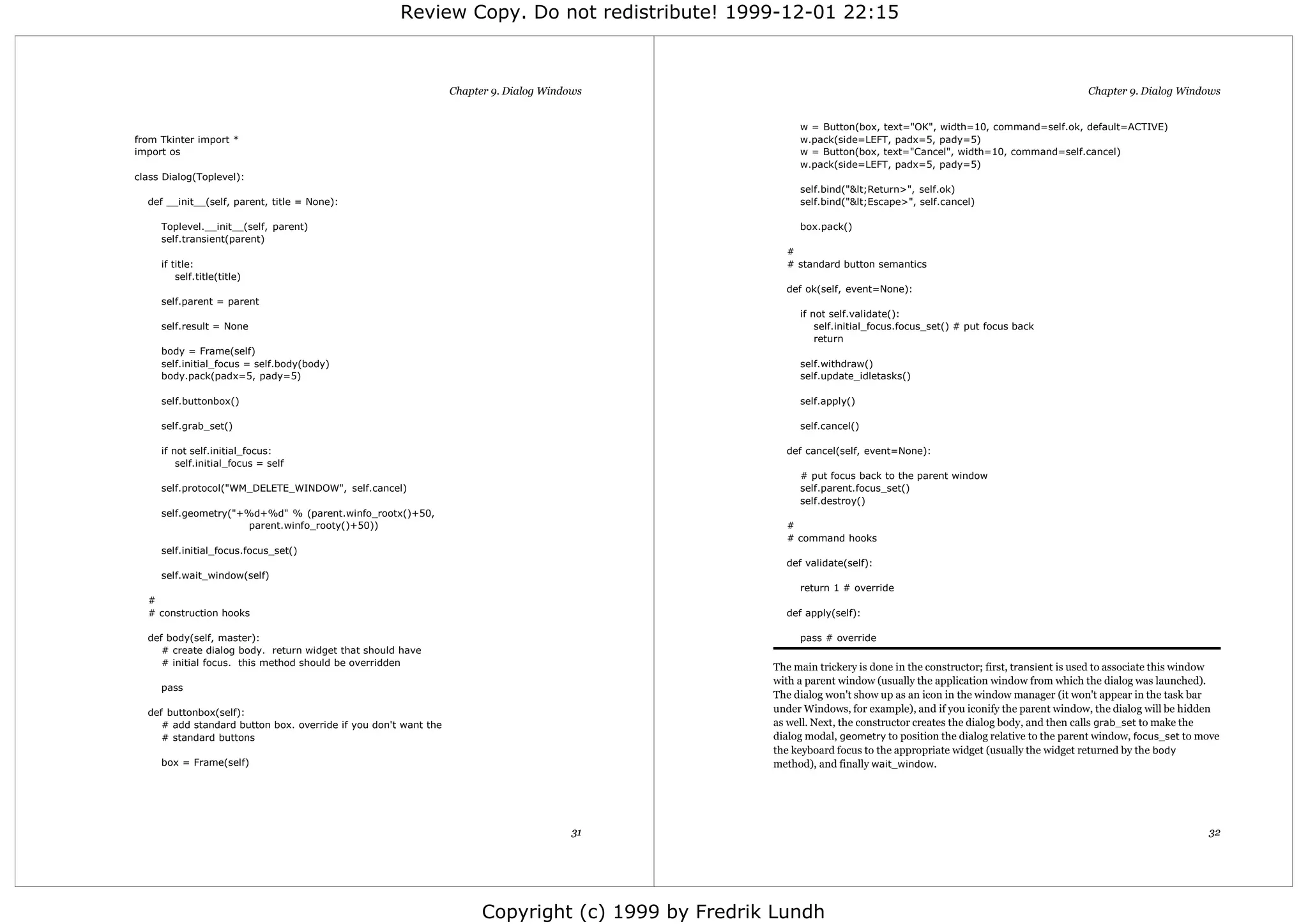 Review Copy. Do not redistribute! 1999-12-01 22:15



                                                                 Chapter 9. Dialog Windows                                                                             Chapter 9. Dialog Windows


                                                                                                         w = Button(box, text="OK", width=10, command=self.ok, default=ACTIVE)
from Tkinter import *                                                                                    w.pack(side=LEFT, padx=5, pady=5)
import os                                                                                                w = Button(box, text="Cancel", width=10, command=self.cancel)
                                                                                                         w.pack(side=LEFT, padx=5, pady=5)
class Dialog(Toplevel):
                                                                                                         self.bind("&lt;Return>", self.ok)
  def __init__(self, parent, title = None):                                                              self.bind("&lt;Escape>", self.cancel)

     Toplevel.__init__(self, parent)                                                                     box.pack()
     self.transient(parent)
                                                                                                      #
     if title:                                                                                        # standard button semantics
         self.title(title)
                                                                                                      def ok(self, event=None):
     self.parent = parent
                                                                                                         if not self.validate():
     self.result = None                                                                                      self.initial_focus.focus_set() # put focus back
                                                                                                             return
     body = Frame(self)
     self.initial_focus = self.body(body)                                                                self.withdraw()
     body.pack(padx=5, pady=5)                                                                           self.update_idletasks()

     self.buttonbox()                                                                                    self.apply()

     self.grab_set()                                                                                     self.cancel()

     if not self.initial_focus:                                                                       def cancel(self, event=None):
         self.initial_focus = self
                                                                                                         # put focus back to the parent window
     self.protocol("WM_DELETE_WINDOW", self.cancel)                                                      self.parent.focus_set()
                                                                                                         self.destroy()
     self.geometry("+%d+%d" % (parent.winfo_rootx()+50,
                      parent.winfo_rooty()+50))                                                       #
                                                                                                      # command hooks
     self.initial_focus.focus_set()
                                                                                                      def validate(self):
     self.wait_window(self)
                                                                                                         return 1 # override
  #
  # construction hooks                                                                                def apply(self):

  def body(self, master):                                                                                pass # override
     # create dialog body. return widget that should have
     # initial focus. this method should be overridden                                              The main trickery is done in the constructor; first, transient is used to associate this window
                                                                                                    with a parent window (usually the application window from which the dialog was launched).
     pass
                                                                                                    The dialog won't show up as an icon in the window manager (it won't appear in the task bar
  def buttonbox(self):                                                                              under Windows, for example), and if you iconify the parent window, the dialog will be hidden
     # add standard button box. override if you don't want the                                      as well. Next, the constructor creates the dialog body, and then calls grab_set to make the
     # standard buttons                                                                             dialog modal, geometry to position the dialog relative to the parent window, focus_set to move
                                                                                                    the keyboard focus to the appropriate widget (usually the widget returned by the body
     box = Frame(self)                                                                              method), and finally wait_window.




                                                                                        31                                                                                                      32




                                                                       Copyright (c) 1999 by Fredrik Lundh
 