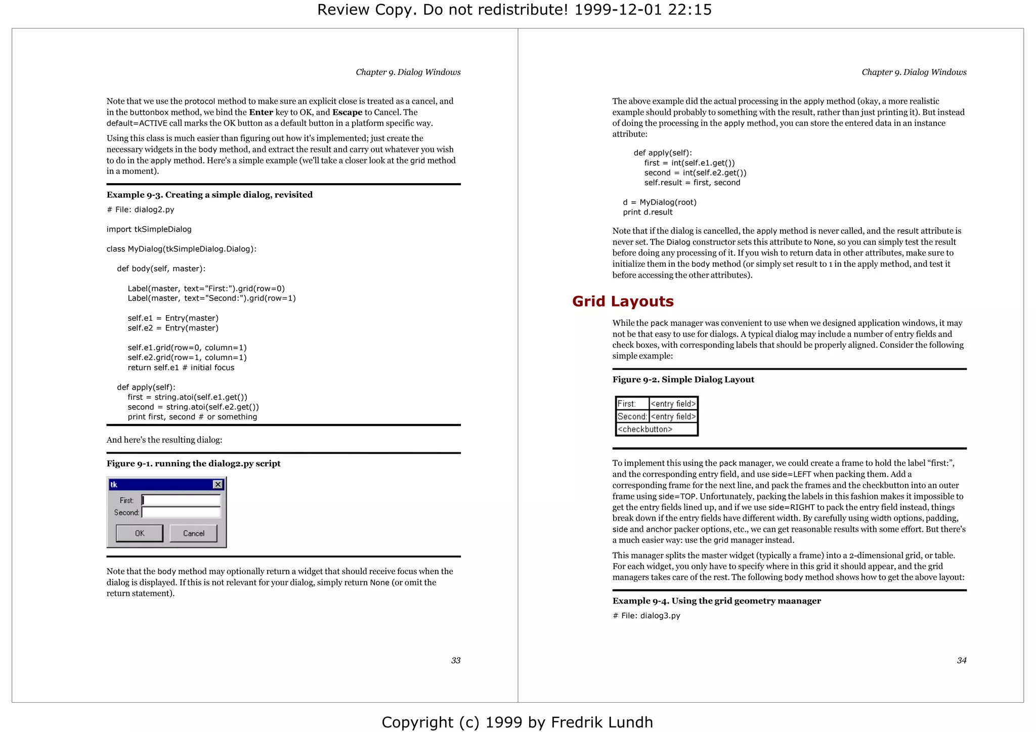 Review Copy. Do not redistribute! 1999-12-01 22:15



                                                                    Chapter 9. Dialog Windows                                                                                 Chapter 9. Dialog Windows


Note that we use the protocol method to make sure an explicit close is treated as a cancel, and         The above example did the actual processing in the apply method (okay, a more realistic
in the buttonbox method, we bind the Enter key to OK, and Escape to Cancel. The                         example should probably to something with the result, rather than just printing it). But instead
default=ACTIVE call marks the OK button as a default button in a platform specific way.                 of doing the processing in the apply method, you can store the entered data in an instance
                                                                                                        attribute:
Using this class is much easier than figuring out how it's implemented; just create the
necessary widgets in the body method, and extract the result and carry out whatever you wish                  def apply(self):
to do in the apply method. Here's a simple example (we'll take a closer look at the grid method                  first = int(self.e1.get())
in a moment).                                                                                                    second = int(self.e2.get())
                                                                                                                 self.result = first, second
Example 9-3. Creating a simple dialog, revisited
                                                                                                          d = MyDialog(root)
# File: dialog2.py                                                                                        print d.result

import tkSimpleDialog                                                                                   Note that if the dialog is cancelled, the apply method is never called, and the result attribute is
                                                                                                        never set. The Dialog constructor sets this attribute to None, so you can simply test the result
class MyDialog(tkSimpleDialog.Dialog):
                                                                                                        before doing any processing of it. If you wish to return data in other attributes, make sure to
                                                                                                        initialize them in the body method (or simply set result to 1 in the apply method, and test it
  def body(self, master):
                                                                                                        before accessing the other attributes).
     Label(master, text="First:").grid(row=0)
     Label(master, text="Second:").grid(row=1)
                                                                                                   Grid Layouts
     self.e1 = Entry(master)
                                                                                                        While the pack manager was convenient to use when we designed application windows, it may
     self.e2 = Entry(master)
                                                                                                        not be that easy to use for dialogs. A typical dialog may include a number of entry fields and
     self.e1.grid(row=0, column=1)                                                                      check boxes, with corresponding labels that should be properly aligned. Consider the following
     self.e2.grid(row=1, column=1)                                                                      simple example:
     return self.e1 # initial focus
                                                                                                        Figure 9-2. Simple Dialog Layout
  def apply(self):
     first = string.atoi(self.e1.get())
     second = string.atoi(self.e2.get())
     print first, second # or something


And here's the resulting dialog:

Figure 9-1. running the dialog2.py script                                                               To implement this using the pack manager, we could create a frame to hold the label “first:”,
                                                                                                        and the corresponding entry field, and use side=LEFT when packing them. Add a
                                                                                                        corresponding frame for the next line, and pack the frames and the checkbutton into an outer
                                                                                                        frame using side=TOP. Unfortunately, packing the labels in this fashion makes it impossible to
                                                                                                        get the entry fields lined up, and if we use side=RIGHT to pack the entry field instead, things
                                                                                                        break down if the entry fields have different width. By carefully using width options, padding,
                                                                                                        side and anchor packer options, etc., we can get reasonable results with some effort. But there's
                                                                                                        a much easier way: use the grid manager instead.
                                                                                                        This manager splits the master widget (typically a frame) into a 2-dimensional grid, or table.
                                                                                                        For each widget, you only have to specify where in this grid it should appear, and the grid
Note that the body method may optionally return a widget that should receive focus when the
                                                                                                        managers takes care of the rest. The following body method shows how to get the above layout:
dialog is displayed. If this is not relevant for your dialog, simply return None (or omit the
return statement).
                                                                                                        Example 9-4. Using the grid geometry maanager
                                                                                                        # File: dialog3.py




                                                                                              33                                                                                                         34




                                                                           Copyright (c) 1999 by Fredrik Lundh
 