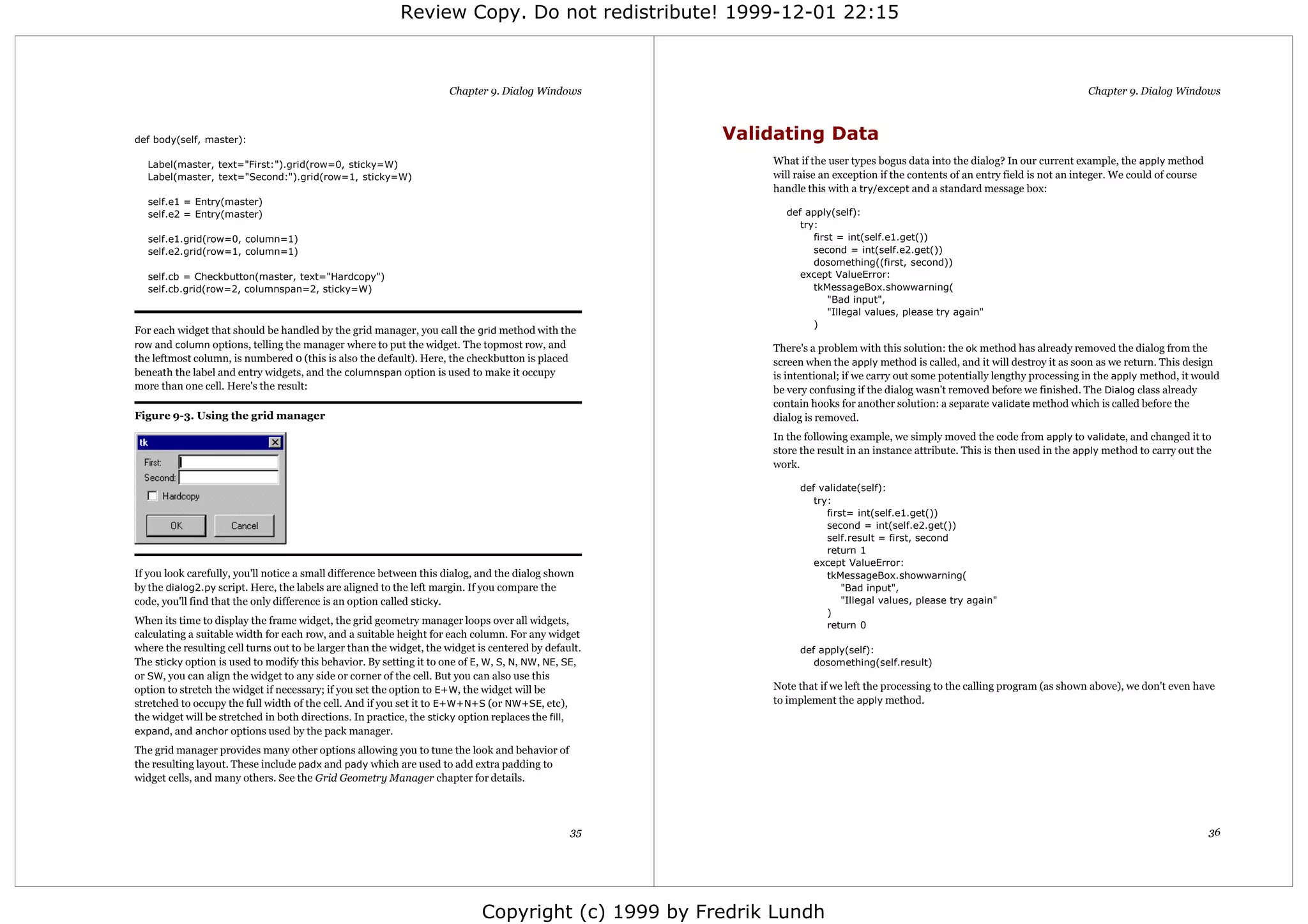 Review Copy. Do not redistribute! 1999-12-01 22:15



                                                                     Chapter 9. Dialog Windows                                                                                 Chapter 9. Dialog Windows



def body(self, master):                                                                               Validating Data
  Label(master, text="First:").grid(row=0, sticky=W)                                                      What if the user types bogus data into the dialog? In our current example, the apply method
  Label(master, text="Second:").grid(row=1, sticky=W)                                                     will raise an exception if the contents of an entry field is not an integer. We could of course
                                                                                                          handle this with a try/except and a standard message box:
  self.e1 = Entry(master)
  self.e2 = Entry(master)                                                                                   def apply(self):
                                                                                                               try:
  self.e1.grid(row=0, column=1)                                                                                   first = int(self.e1.get())
  self.e2.grid(row=1, column=1)                                                                                   second = int(self.e2.get())
                                                                                                                  dosomething((first, second))
  self.cb = Checkbutton(master, text="Hardcopy")                                                               except ValueError:
  self.cb.grid(row=2, columnspan=2, sticky=W)                                                                     tkMessageBox.showwarning(
                                                                                                                      "Bad input",
                                                                                                                      "Illegal values, please try again"
                                                                                                                  )
For each widget that should be handled by the grid manager, you call the grid method with the
row and column options, telling the manager where to put the widget. The topmost row, and                 There's a problem with this solution: the ok method has already removed the dialog from the
the leftmost column, is numbered 0 (this is also the default). Here, the checkbutton is placed            screen when the apply method is called, and it will destroy it as soon as we return. This design
beneath the label and entry widgets, and the columnspan option is used to make it occupy                  is intentional; if we carry out some potentially lengthy processing in the apply method, it would
more than one cell. Here's the result:                                                                    be very confusing if the dialog wasn't removed before we finished. The Dialog class already
                                                                                                          contain hooks for another solution: a separate validate method which is called before the
Figure 9-3. Using the grid manager                                                                        dialog is removed.
                                                                                                          In the following example, we simply moved the code from apply to validate, and changed it to
                                                                                                          store the result in an instance attribute. This is then used in the apply method to carry out the
                                                                                                          work.

                                                                                                               def validate(self):
                                                                                                                  try:
                                                                                                                     first= int(self.e1.get())
                                                                                                                     second = int(self.e2.get())
                                                                                                                     self.result = first, second
                                                                                                                     return 1
                                                                                                                  except ValueError:
If you look carefully, you'll notice a small difference between this dialog, and the dialog shown                    tkMessageBox.showwarning(
by the dialog2.py script. Here, the labels are aligned to the left margin. If you compare the                            "Bad input",
code, you'll find that the only difference is an option called sticky.                                                   "Illegal values, please try again"
                                                                                                                     )
When its time to display the frame widget, the grid geometry manager loops over all widgets,                         return 0
calculating a suitable width for each row, and a suitable height for each column. For any widget
where the resulting cell turns out to be larger than the widget, the widget is centered by default.            def apply(self):
The sticky option is used to modify this behavior. By setting it to one of E, W, S, N, NW, NE, SE,                dosomething(self.result)
or SW, you can align the widget to any side or corner of the cell. But you can also use this
option to stretch the widget if necessary; if you set the option to E+W, the widget will be               Note that if we left the processing to the calling program (as shown above), we don't even have
stretched to occupy the full width of the cell. And if you set it to E+W+N+S (or NW+SE, etc),             to implement the apply method.
the widget will be stretched in both directions. In practice, the sticky option replaces the fill,
expand, and anchor options used by the pack manager.

The grid manager provides many other options allowing you to tune the look and behavior of
the resulting layout. These include padx and pady which are used to add extra padding to
widget cells, and many others. See the Grid Geometry Manager chapter for details.




                                                                                                35                                                                                                          36




                                                                            Copyright (c) 1999 by Fredrik Lundh
 