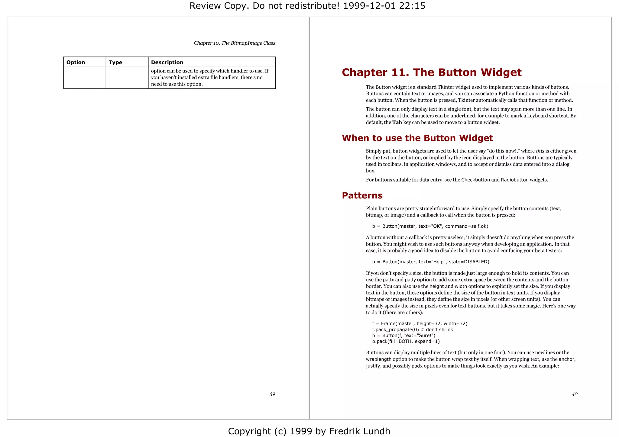 Review Copy. Do not redistribute! 1999-12-01 22:15



                                   Chapter 10. The BitmapImage Class


Option   Type   Description
                option can be used to specify which handler to use. If
                you haven't installed extra file handlers, there's no
                                                                              Chapter 11. The Button Widget
                need to use this option.
                                                                                  The Button widget is a standard Tkinter widget used to implement various kinds of buttons.
                                                                                  Buttons can contain text or images, and you can associate a Python function or method with
                                                                                  each button. When the button is pressed, Tkinter automatically calls that function or method.
                                                                                  The button can only display text in a single font, but the text may span more than one line. In
                                                                                  addition, one of the characters can be underlined, for example to mark a keyboard shortcut. By
                                                                                  default, the Tab key can be used to move to a button widget.


                                                                              When to use the Button Widget
                                                                                  Simply put, button widgets are used to let the user say “do this now!,” where this is either given
                                                                                  by the text on the button, or implied by the icon displayed in the button. Buttons are typically
                                                                                  used in toolbars, in application windows, and to accept or dismiss data entered into a dialog
                                                                                  box.
                                                                                  For buttons suitable for data entry, see the Checkbutton and Radiobutton widgets.


                                                                              Patterns
                                                                                  Plain buttons are pretty straightforward to use. Simply specify the button contents (text,
                                                                                  bitmap, or image) and a callback to call when the button is pressed:

                                                                                    b = Button(master, text="OK", command=self.ok)

                                                                                  A button without a callback is pretty useless; it simply doesn't do anything when you press the
                                                                                  button. You might wish to use such buttons anyway when developing an application. In that
                                                                                  case, it is probably a good idea to disable the button to avoid confusing your beta testers:

                                                                                    b = Button(master, text="Help", state=DISABLED)

                                                                                  If you don't specify a size, the button is made just large enough to hold its contents. You can
                                                                                  use the padx and pady option to add some extra space between the contents and the button
                                                                                  border. You can also use the height and width options to explicitly set the size. If you display
                                                                                  text in the button, these options define the size of the button in text units. If you display
                                                                                  bitmaps or images instead, they define the size in pixels (or other screen units). You can
                                                                                  actually specify the size in pixels even for text buttons, but it takes some magic. Here's one way
                                                                                  to do it (there are others):

                                                                                    f = Frame(master, height=32, width=32)
                                                                                    f.pack_propagate(0) # don't shrink
                                                                                    b = Button(f, text="Sure!")
                                                                                    b.pack(fill=BOTH, expand=1)

                                                                                  Buttons can display multiple lines of text (but only in one font). You can use newlines or the
                                                                                  wraplength option to make the button wrap text by itself. When wrapping text, use the anchor,
                                                                                  justify, and possibly padx options to make things look exactly as you wish. An example:




                                                                         39                                                                                                       40




                                                   Copyright (c) 1999 by Fredrik Lundh
 