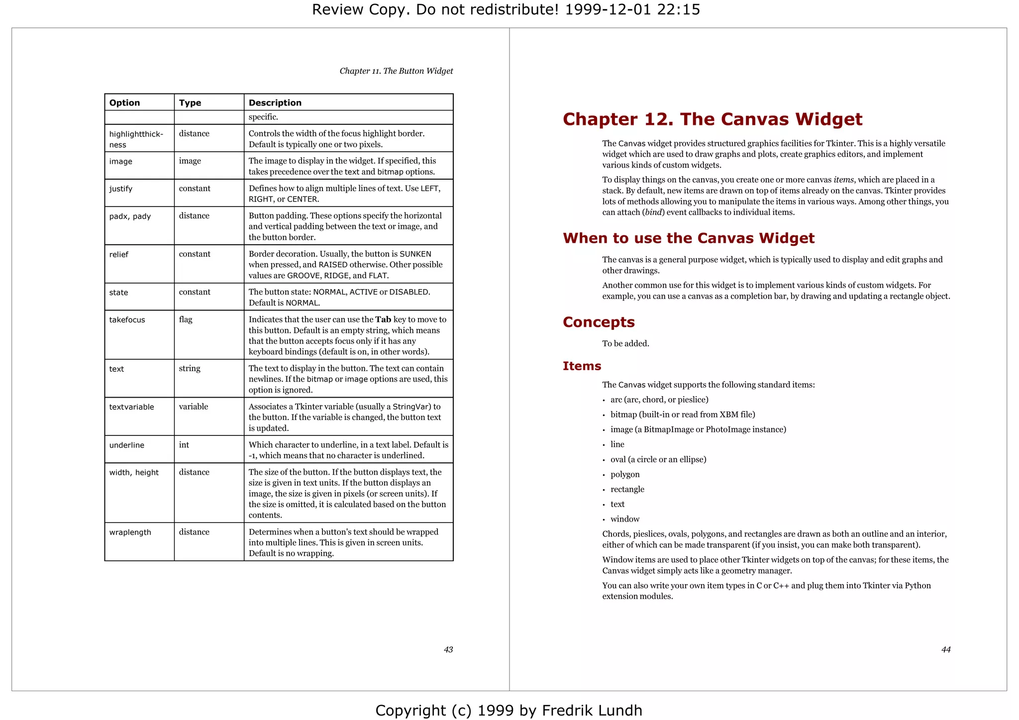 Review Copy. Do not redistribute! 1999-12-01 22:15



                                                       Chapter 11. The Button Widget


Option            Type       Description
                             specific.
                                                                                            Chapter 12. The Canvas Widget
highlightthick-   distance   Controls the width of the focus highlight border.
ness                         Default is typically one or two pixels.                                The Canvas widget provides structured graphics facilities for Tkinter. This is a highly versatile
                                                                                                    widget which are used to draw graphs and plots, create graphics editors, and implement
image             image      The image to display in the widget. If specified, this                 various kinds of custom widgets.
                             takes precedence over the text and bitmap options.
                                                                                                    To display things on the canvas, you create one or more canvas items, which are placed in a
justify           constant   Defines how to align multiple lines of text. Use LEFT,                 stack. By default, new items are drawn on top of items already on the canvas. Tkinter provides
                             RIGHT, or CENTER.                                                      lots of methods allowing you to manipulate the items in various ways. Among other things, you
padx, pady        distance   Button padding. These options specify the horizontal                   can attach (bind) event callbacks to individual items.
                             and vertical padding between the text or image, and
                             the button border.                                             When to use the Canvas Widget
relief            constant   Border decoration. Usually, the button is SUNKEN
                                                                                                    The canvas is a general purpose widget, which is typically used to display and edit graphs and
                             when pressed, and RAISED otherwise. Other possible
                                                                                                    other drawings.
                             values are GROOVE, RIDGE, and FLAT.
                                                                                                    Another common use for this widget is to implement various kinds of custom widgets. For
state             constant   The button state: NORMAL, ACTIVE or DISABLED.
                                                                                                    example, you can use a canvas as a completion bar, by drawing and updating a rectangle object.
                             Default is NORMAL.

takefocus         flag       Indicates that the user can use the Tab key to move to
                             this button. Default is an empty string, which means
                                                                                            Concepts
                             that the button accepts focus only if it has any                       To be added.
                             keyboard bindings (default is on, in other words).

text              string     The text to display in the button. The text can contain        Items
                             newlines. If the bitmap or image options are used, this
                                                                                                    The Canvas widget supports the following standard items:
                             option is ignored.
                                                                                                    •   arc (arc, chord, or pieslice)
textvariable      variable   Associates a Tkinter variable (usually a StringVar) to
                             the button. If the variable is changed, the button text                •   bitmap (built-in or read from XBM file)
                             is updated.                                                            •   image (a BitmapImage or PhotoImage instance)
underline         int        Which character to underline, in a text label. Default is              •   line
                             -1, which means that no character is underlined.                       •   oval (a circle or an ellipse)
width, height     distance   The size of the button. If the button displays text, the               •   polygon
                             size is given in text units. If the button displays an
                                                                                                    •   rectangle
                             image, the size is given in pixels (or screen units). If
                             the size is omitted, it is calculated based on the button              •   text
                             contents.                                                              •   window
wraplength        distance   Determines when a button's text should be wrapped                      Chords, pieslices, ovals, polygons, and rectangles are drawn as both an outline and an interior,
                             into multiple lines. This is given in screen units.                    either of which can be made transparent (if you insist, you can make both transparent).
                             Default is no wrapping.
                                                                                                    Window items are used to place other Tkinter widgets on top of the canvas; for these items, the
                                                                                                    Canvas widget simply acts like a geometry manager.
                                                                                                    You can also write your own item types in C or C++ and plug them into Tkinter via Python
                                                                                                    extension modules.




                                                                                       43                                                                                                          44




                                                                 Copyright (c) 1999 by Fredrik Lundh
 