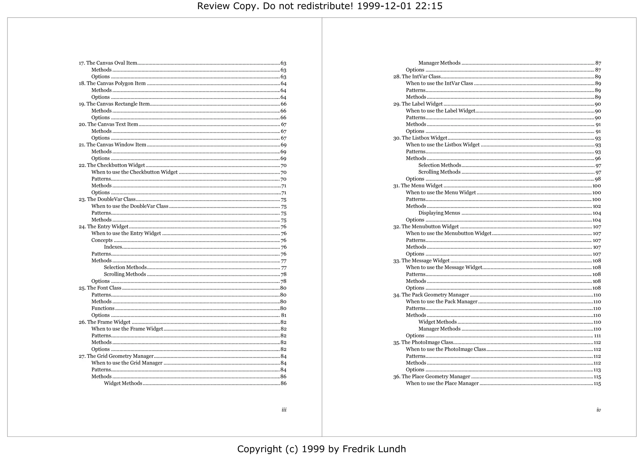 Review Copy. Do not redistribute! 1999-12-01 22:15




17. The Canvas Oval Item.......................................................................................................63                        Manager Methods ................................................................................................ 87
      Methods ......................................................................................................................... 63          Options .......................................................................................................................... 87
      Options .......................................................................................................................... 63   28. The IntVar Class...............................................................................................................89
18. The Canvas Polygon Item ................................................................................................64                      When to use the IntVar Class .......................................................................................89
      Methods .........................................................................................................................64           Patterns..........................................................................................................................89
      Options .......................................................................................................................... 64         Methods .........................................................................................................................89
19. The Canvas Rectangle Item.............................................................................................. 66                29. The Label Widget .............................................................................................................90
      Methods .........................................................................................................................66           When to use the Label Widget......................................................................................90
      Options .......................................................................................................................... 66         Patterns..........................................................................................................................90
20. The Canvas Text Item ...................................................................................................... 67                  Methods ......................................................................................................................... 91
      Methods ......................................................................................................................... 67          Options .......................................................................................................................... 91
      Options .......................................................................................................................... 67   30. The Listbox Widget.......................................................................................................... 93
21. The Canvas Window Item ................................................................................................69                       When to use the Listbox Widget .................................................................................. 93
      Methods .........................................................................................................................69           Patterns.......................................................................................................................... 93
      Options .......................................................................................................................... 69         Methods .........................................................................................................................96
22. The Checkbutton Widget ................................................................................................. 70                          Selection Methods................................................................................................ 97
      When to use the Checkbutton Widget ......................................................................... 70                                    Scrolling Methods ................................................................................................ 97
      Patterns.......................................................................................................................... 70         Options ..........................................................................................................................98
      Methods ..........................................................................................................................71    31. The Menu Widget ........................................................................................................... 100
      Options ...........................................................................................................................71         When to use the Menu Widget ................................................................................... 100
23. The DoubleVar Class........................................................................................................ 75                  Patterns........................................................................................................................ 100
      When to use the DoubleVar Class ................................................................................ 75                           Methods ....................................................................................................................... 102
      Patterns.......................................................................................................................... 75              Displaying Menus .............................................................................................. 104
      Methods ......................................................................................................................... 75          Options ........................................................................................................................ 104
24. The Entry Widget ............................................................................................................. 76         32. The Menubutton Widget ............................................................................................... 107
      When to use the Entry Widget ..................................................................................... 76                         When to use the Menubutton Widget........................................................................ 107
      Concepts ........................................................................................................................ 76          Patterns........................................................................................................................ 107
           Indexes.................................................................................................................. 76             Methods ....................................................................................................................... 107
      Patterns.......................................................................................................................... 76         Options ........................................................................................................................ 107
      Methods ......................................................................................................................... 77    33. The Message Widget ...................................................................................................... 108
           Selection Methods................................................................................................ 77                     When to use the Message Widget............................................................................... 108
           Scrolling Methods ................................................................................................ 78                    Patterns........................................................................................................................ 108
      Options .......................................................................................................................... 78         Methods ....................................................................................................................... 108
25. The Font Class ..................................................................................................................80             Options ........................................................................................................................108
      Patterns..........................................................................................................................80    34. The Pack Geometry Manager .........................................................................................110
      Methods .........................................................................................................................80           When to use the Pack Manager ...................................................................................110
      Functions .......................................................................................................................80           Patterns.........................................................................................................................110
      Options .......................................................................................................................... 81         Methods ........................................................................................................................110
26. The Frame Widget ...........................................................................................................82                       Widget Methods ..................................................................................................110
      When to use the Frame Widget .................................................................................... 82                               Manager Methods ...............................................................................................110
      Patterns.......................................................................................................................... 82         Options ......................................................................................................................... 111
      Methods .........................................................................................................................82     35. The PhotoImage Class.....................................................................................................112
      Options .......................................................................................................................... 82         When to use the PhotoImage Class.............................................................................112
27. The Grid Geometry Manager...........................................................................................84                          Patterns.........................................................................................................................112
      When to use the Grid Manager ....................................................................................84                           Methods ........................................................................................................................112
      Patterns..........................................................................................................................84          Options .........................................................................................................................113
      Methods .........................................................................................................................86     36. The Place Geometry Manager ........................................................................................115
           Widget Methods ...................................................................................................86                     When to use the Place Manager .................................................................................. 115




                                                                                                                                       iii                                                                                                                                           iv




                                                                                                         Copyright (c) 1999 by Fredrik Lundh
 
