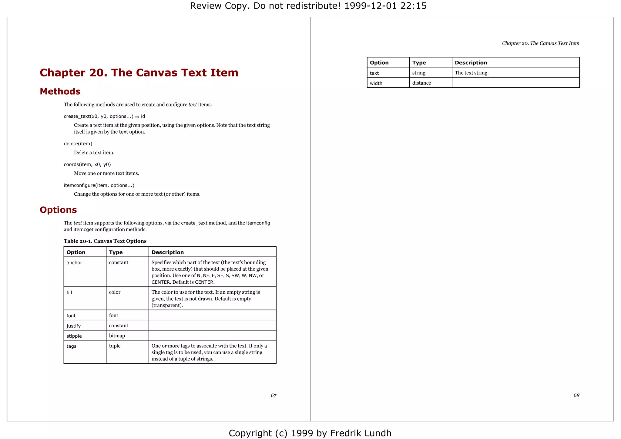 Review Copy. Do not redistribute! 1999-12-01 22:15



                                                                                                                                                          Chapter 20. The Canvas Text Item


                                                                                                                   Option   Type       Description

Chapter 20. The Canvas Text Item                                                                                   text     string     The text string.

                                                                                                                   width    distance
Methods
    The following methods are used to create and configure text items:

    create_text(x0, y0, options...) ⇒ id
            Create a text item at the given position, using the given options. Note that the text string
            itself is given by the text option.

    delete(item)
            Delete a text item.

    coords(item, x0, y0)
            Move one or more text items.

    itemconfigure(item, options...)
            Change the options for one or more text (or other) items.


Options
    The text item supports the following options, via the create_text method, and the itemconfig
    and itemcget configuration methods.

    Table 20-1. Canvas Text Options

     Option                 Type                Description

     anchor                 constant            Specifies which part of the text (the text's bounding
                                                box, more exactly) that should be placed at the given
                                                position. Use one of N, NE, E, SE, S, SW, W, NW, or
                                                CENTER. Default is CENTER.

     fill                   color               The color to use for the text. If an empty string is
                                                given, the text is not drawn. Default is empty
                                                (transparent).

     font                   font

     justify                constant

     stipple                bitmap

     tags                   tuple               One or more tags to associate with the text. If only a
                                                single tag is to be used, you can use a single string
                                                instead of a tuple of strings.




                                                                                                           67                                                                          68




                                                                                     Copyright (c) 1999 by Fredrik Lundh
 