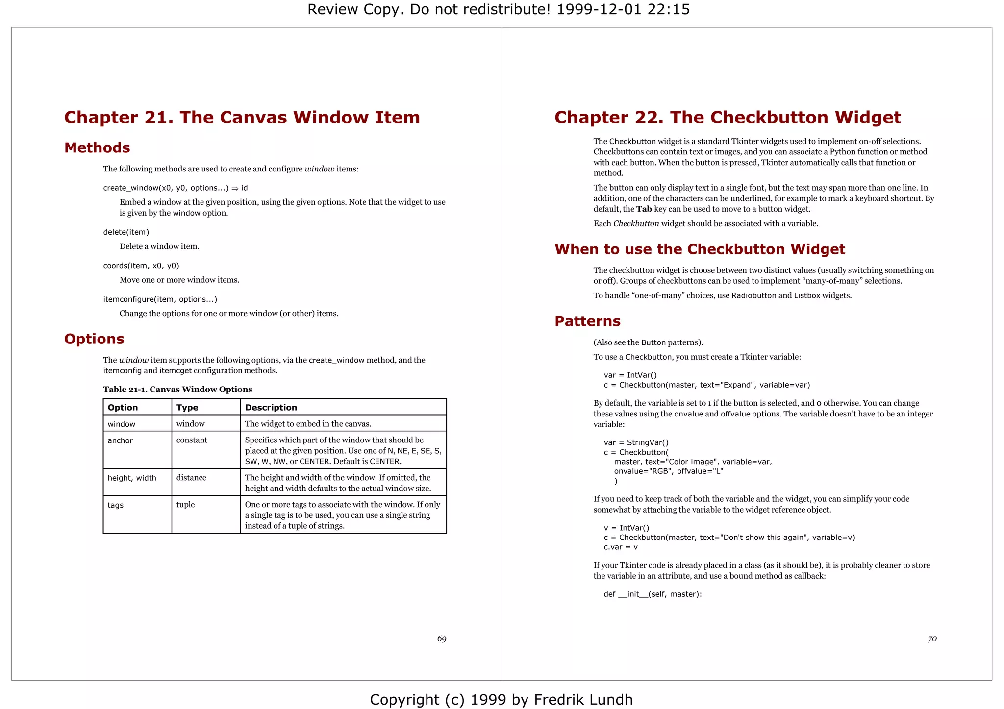 Review Copy. Do not redistribute! 1999-12-01 22:15




Chapter 21. The Canvas Window Item                                                                    Chapter 22. The Checkbutton Widget
                                                                                                           The Checkbutton widget is a standard Tkinter widgets used to implement on-off selections.
Methods                                                                                                    Checkbuttons can contain text or images, and you can associate a Python function or method
                                                                                                           with each button. When the button is pressed, Tkinter automatically calls that function or
    The following methods are used to create and configure window items:
                                                                                                           method.
    create_window(x0, y0, options...) ⇒ id                                                                 The button can only display text in a single font, but the text may span more than one line. In
        Embed a window at the given position, using the given options. Note that the widget to use         addition, one of the characters can be underlined, for example to mark a keyboard shortcut. By
        is given by the window option.                                                                     default, the Tab key can be used to move to a button widget.
                                                                                                           Each Checkbutton widget should be associated with a variable.
    delete(item)
        Delete a window item.
                                                                                                      When to use the Checkbutton Widget
    coords(item, x0, y0)
                                                                                                           The checkbutton widget is choose between two distinct values (usually switching something on
        Move one or more window items.                                                                     or off). Groups of checkbuttons can be used to implement “many-of-many” selections.

    itemconfigure(item, options...)                                                                        To handle “one-of-many” choices, use Radiobutton and Listbox widgets.

        Change the options for one or more window (or other) items.
                                                                                                      Patterns
Options                                                                                                    (Also see the Button patterns).

    The window item supports the following options, via the create_window method, and the                  To use a Checkbutton, you must create a Tkinter variable:
    itemconfig and itemcget configuration methods.
                                                                                                              var = IntVar()
                                                                                                              c = Checkbutton(master, text="Expand", variable=var)
    Table 21-1. Canvas Window Options
                                                                                                           By default, the variable is set to 1 if the button is selected, and 0 otherwise. You can change
     Option            Type               Description
                                                                                                           these values using the onvalue and offvalue options. The variable doesn't have to be an integer
     window            window             The widget to embed in the canvas.                               variable:
     anchor            constant           Specifies which part of the window that should be                   var = StringVar()
                                          placed at the given position. Use one of N, NE, E, SE, S,           c = Checkbutton(
                                          SW, W , NW, or CENTER. Default is CENTER.                              master, text="Color image", variable=var,
                                                                                                                 onvalue="RGB", offvalue="L"
     height, width     distance           The height and width of the window. If omitted, the                    )
                                          height and width defaults to the actual window size.
                                                                                                           If you need to keep track of both the variable and the widget, you can simplify your code
     tags              tuple              One or more tags to associate with the window. If only
                                                                                                           somewhat by attaching the variable to the widget reference object.
                                          a single tag is to be used, you can use a single string
                                          instead of a tuple of strings.                                      v = IntVar()
                                                                                                              c = Checkbutton(master, text="Don't show this again", variable=v)
                                                                                                              c.var = v

                                                                                                           If your Tkinter code is already placed in a class (as it should be), it is probably cleaner to store
                                                                                                           the variable in an attribute, and use a bound method as callback:

                                                                                                              def __init__(self, master):




                                                                                                 69                                                                                                           70




                                                                              Copyright (c) 1999 by Fredrik Lundh
 