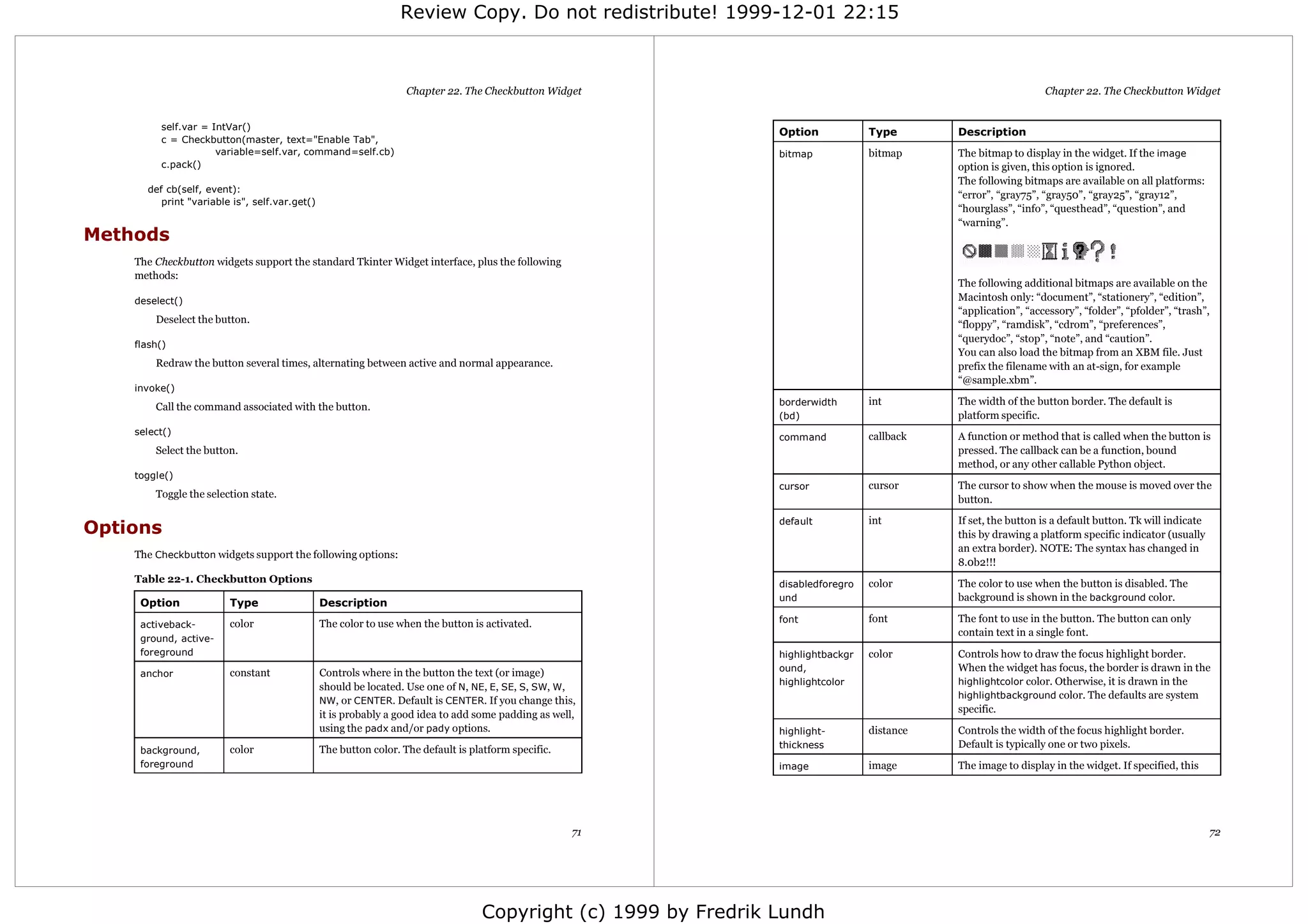Review Copy. Do not redistribute! 1999-12-01 22:15



                                                                  Chapter 22. The Checkbutton Widget                                                            Chapter 22. The Checkbutton Widget


         self.var = IntVar()
                                                                                                                Option            Type       Description
         c = Checkbutton(master, text="Enable Tab",
                     variable=self.var, command=self.cb)                                                        bitmap            bitmap     The bitmap to display in the widget. If the image
         c.pack()                                                                                                                            option is given, this option is ignored.
                                                                                                                                             The following bitmaps are available on all platforms:
      def cb(self, event):
                                                                                                                                             “error”, “gray75”, “gray50”, “gray25”, “gray12”,
         print "variable is", self.var.get()
                                                                                                                                             “hourglass”, “info”, “questhead”, “question”, and
                                                                                                                                             “warning”.
Methods
    The Checkbutton widgets support the standard Tkinter Widget interface, plus the following
    methods:
                                                                                                                                             The following additional bitmaps are available on the
    deselect()                                                                                                                               Macintosh only: “document”, “stationery”, “edition”,
                                                                                                                                             “application”, “accessory”, “folder”, “pfolder”, “trash”,
        Deselect the button.                                                                                                                 “floppy”, “ramdisk”, “cdrom”, “preferences”,
                                                                                                                                             “querydoc”, “stop”, “note”, and “caution”.
    flash()
                                                                                                                                             You can also load the bitmap from an XBM file. Just
        Redraw the button several times, alternating between active and normal appearance.                                                   prefix the filename with an at-sign, for example
                                                                                                                                             “@sample.xbm”.
    invoke()
        Call the command associated with the button.                                                            borderwidth       int        The width of the button border. The default is
                                                                                                                (bd)                         platform specific.
    select()
                                                                                                                command           callback   A function or method that is called when the button is
        Select the button.                                                                                                                   pressed. The callback can be a function, bound
                                                                                                                                             method, or any other callable Python object.
    toggle()
                                                                                                                cursor            cursor     The cursor to show when the mouse is moved over the
        Toggle the selection state.                                                                                                          button.

                                                                                                                default           int        If set, the button is a default button. Tk will indicate
Options                                                                                                                                      this by drawing a platform specific indicator (usually
                                                                                                                                             an extra border). NOTE: The syntax has changed in
    The Checkbutton widgets support the following options:
                                                                                                                                             8.0b2!!!
    Table 22-1. Checkbutton Options                                                                             disabledforegro   color      The color to use when the button is disabled. The
                                                                                                                und                          background is shown in the background color.
     Option             Type                   Description
                        color                  The color to use when the button is activated.                   font              font       The font to use in the button. The button can only
     activeback-
                                                                                                                                             contain text in a single font.
     ground, active-
     foreground                                                                                                 highlightbackgr   color      Controls how to draw the focus highlight border.
                        constant               Controls where in the button the text (or image)                 ound,                        When the widget has focus, the border is drawn in the
     anchor
                                                                                                                highlightcolor               highlightcolor color. Otherwise, it is drawn in the
                                               should be located. Use one of N, NE, E, SE, S, SW, W,
                                                                                                                                             highlightbackground color. The defaults are system
                                               NW, or CENTER. Default is CENTER. If you change this,
                                                                                                                                             specific.
                                               it is probably a good idea to add some padding as well,
                                               using the padx and/or pady options.                              highlight-        distance   Controls the width of the focus highlight border.
                                                                                                                thickness                    Default is typically one or two pixels.
     background,        color                  The button color. The default is platform specific.
     foreground                                                                                                 image             image      The image to display in the widget. If specified, this




                                                                                                     71                                                                                                 72




                                                                                  Copyright (c) 1999 by Fredrik Lundh
 