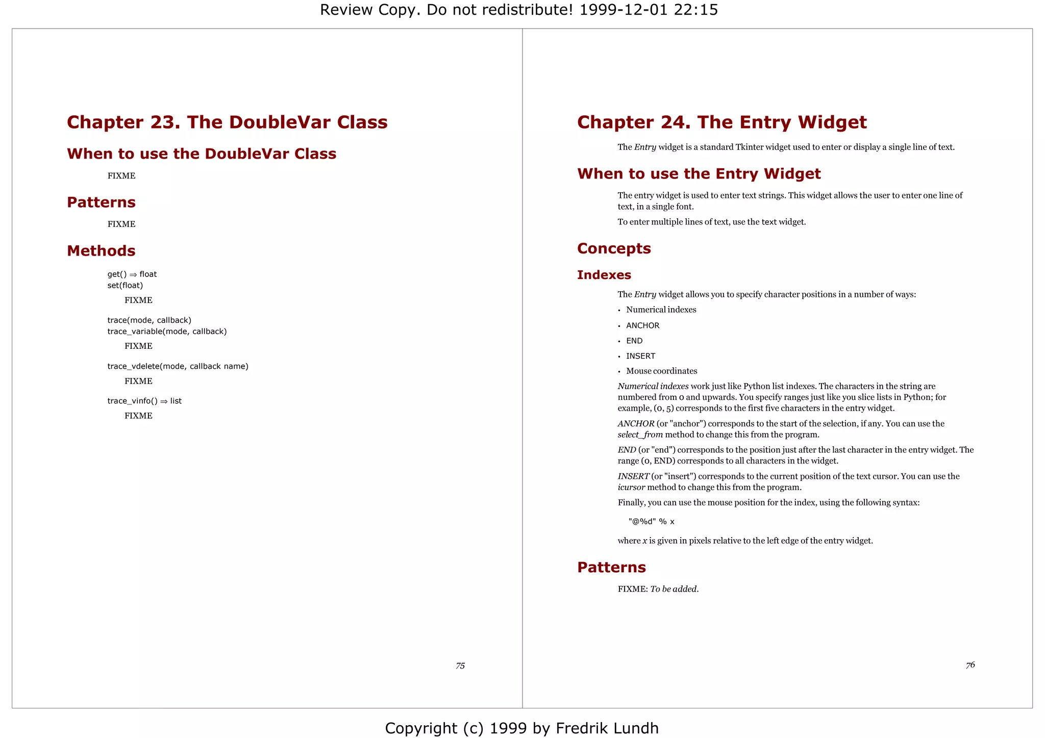 Review Copy. Do not redistribute! 1999-12-01 22:15




Chapter 23. The DoubleVar Class                                          Chapter 24. The Entry Widget
                                                                              The Entry widget is a standard Tkinter widget used to enter or display a single line of text.
When to use the DoubleVar Class
    FIXME                                                                When to use the Entry Widget
                                                                              The entry widget is used to enter text strings. This widget allows the user to enter one line of
Patterns                                                                      text, in a single font.

    FIXME                                                                     To enter multiple lines of text, use the text widget.


Methods                                                                  Concepts
    get() ⇒ float                                                        Indexes
    set(float)
                                                                              The Entry widget allows you to specify character positions in a number of ways:
        FIXME
                                                                              •   Numerical indexes
    trace(mode, callback)
                                                                              • ANCHOR
    trace_variable(mode, callback)
                                                                              • END
        FIXME
                                                                              • INSERT
    trace_vdelete(mode, callback name)
                                                                              •   Mouse coordinates
        FIXME
                                                                              Numerical indexes work just like Python list indexes. The characters in the string are
    trace_vinfo() ⇒ list                                                      numbered from 0 and upwards. You specify ranges just like you slice lists in Python; for
                                                                              example, (0, 5) corresponds to the first five characters in the entry widget.
        FIXME
                                                                              ANCHOR (or "anchor") corresponds to the start of the selection, if any. You can use the
                                                                              select_from method to change this from the program.
                                                                              END (or "end") corresponds to the position just after the last character in the entry widget. The
                                                                              range (0, END) corresponds to all characters in the widget.
                                                                              INSERT (or "insert") corresponds to the current position of the text cursor. You can use the
                                                                              icursor method to change this from the program.
                                                                              Finally, you can use the mouse position for the index, using the following syntax:

                                                                                  "@%d" % x

                                                                              where x is given in pixels relative to the left edge of the entry widget.


                                                                         Patterns
                                                                              FIXME: To be added.




                                                          75                                                                                                                     76




                                                 Copyright (c) 1999 by Fredrik Lundh
 