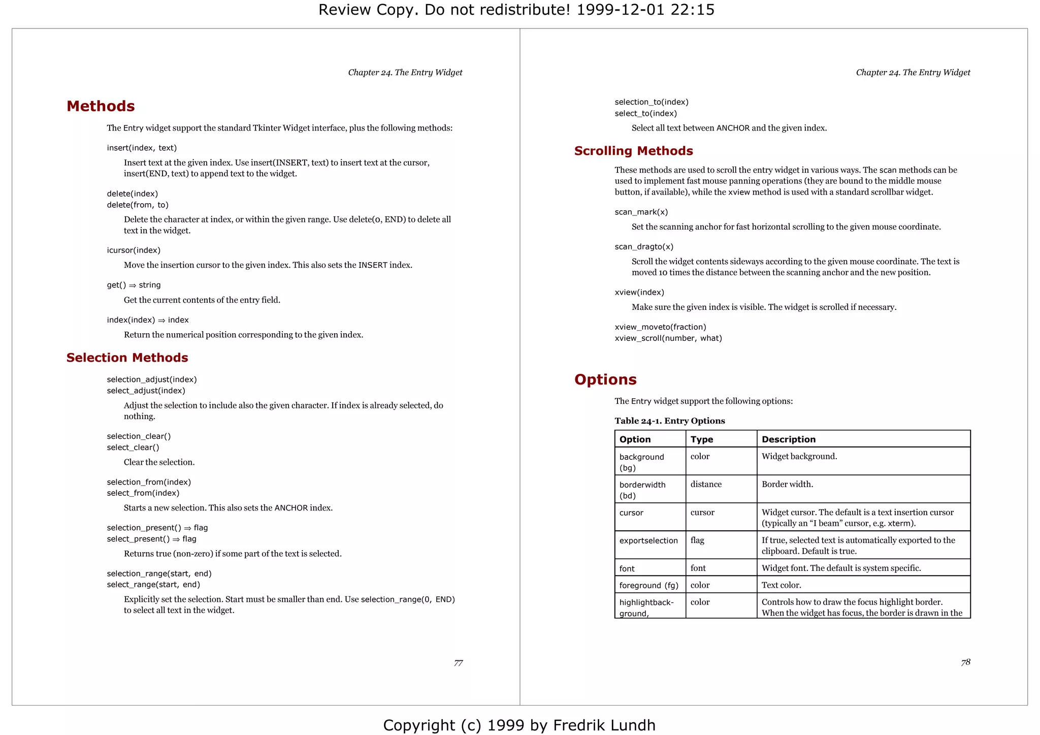 Review Copy. Do not redistribute! 1999-12-01 22:15



                                                                         Chapter 24. The Entry Widget                                                                             Chapter 24. The Entry Widget



Methods                                                                                                         selection_to(index)
                                                                                                                select_to(index)
     The Entry widget support the standard Tkinter Widget interface, plus the following methods:                    Select all text between ANCHOR and the given index.

     insert(index, text)
                                                                                                           Scrolling Methods
         Insert text at the given index. Use insert(INSERT, text) to insert text at the cursor,
         insert(END, text) to append text to the widget.                                                        These methods are used to scroll the entry widget in various ways. The scan methods can be
                                                                                                                used to implement fast mouse panning operations (they are bound to the middle mouse
     delete(index)                                                                                              button, if available), while the xview method is used with a standard scrollbar widget.
     delete(from, to)
                                                                                                                scan_mark(x)
         Delete the character at index, or within the given range. Use delete(0, END) to delete all
         text in the widget.                                                                                        Set the scanning anchor for fast horizontal scrolling to the given mouse coordinate.

     icursor(index)                                                                                             scan_dragto(x)

         Move the insertion cursor to the given index. This also sets the INSERT index.                             Scroll the widget contents sideways according to the given mouse coordinate. The text is
                                                                                                                    moved 10 times the distance between the scanning anchor and the new position.
     get() ⇒ string
                                                                                                                xview(index)
         Get the current contents of the entry field.
                                                                                                                    Make sure the given index is visible. The widget is scrolled if necessary.
     index(index) ⇒ index
                                                                                                                xview_moveto(fraction)
         Return the numerical position corresponding to the given index.                                        xview_scroll(number, what)

Selection Methods
     selection_adjust(index)                                                                               Options
     select_adjust(index)
         Adjust the selection to include also the given character. If index is already selected, do             The Entry widget support the following options:
         nothing.
                                                                                                                Table 24-1. Entry Options
     selection_clear()                                                                                           Option               Type              Description
     select_clear()
                                                                                                                 background           color             Widget background.
         Clear the selection.
                                                                                                                 (bg)
     selection_from(index)                                                                                       borderwidth          distance          Border width.
     select_from(index)                                                                                          (bd)
         Starts a new selection. This also sets the ANCHOR index.
                                                                                                                 cursor               cursor            Widget cursor. The default is a text insertion cursor
                                                                                                                                                        (typically an “I beam” cursor, e.g. xterm).
     selection_present() ⇒ flag
     select_present() ⇒ flag                                                                                     exportselection      flag              If true, selected text is automatically exported to the
         Returns true (non-zero) if some part of the text is selected.                                                                                  clipboard. Default is true.

                                                                                                                 font                 font              Widget font. The default is system specific.
     selection_range(start, end)
     select_range(start, end)                                                                                    foreground (fg)      color             Text color.
         Explicitly set the selection. Start must be smaller than end. Use selection_range(0, END)               highlightback-       color             Controls how to draw the focus highlight border.
         to select all text in the widget.                                                                       ground,                                When the widget has focus, the border is drawn in the




                                                                                                      77                                                                                                          78




                                                                                  Copyright (c) 1999 by Fredrik Lundh
 