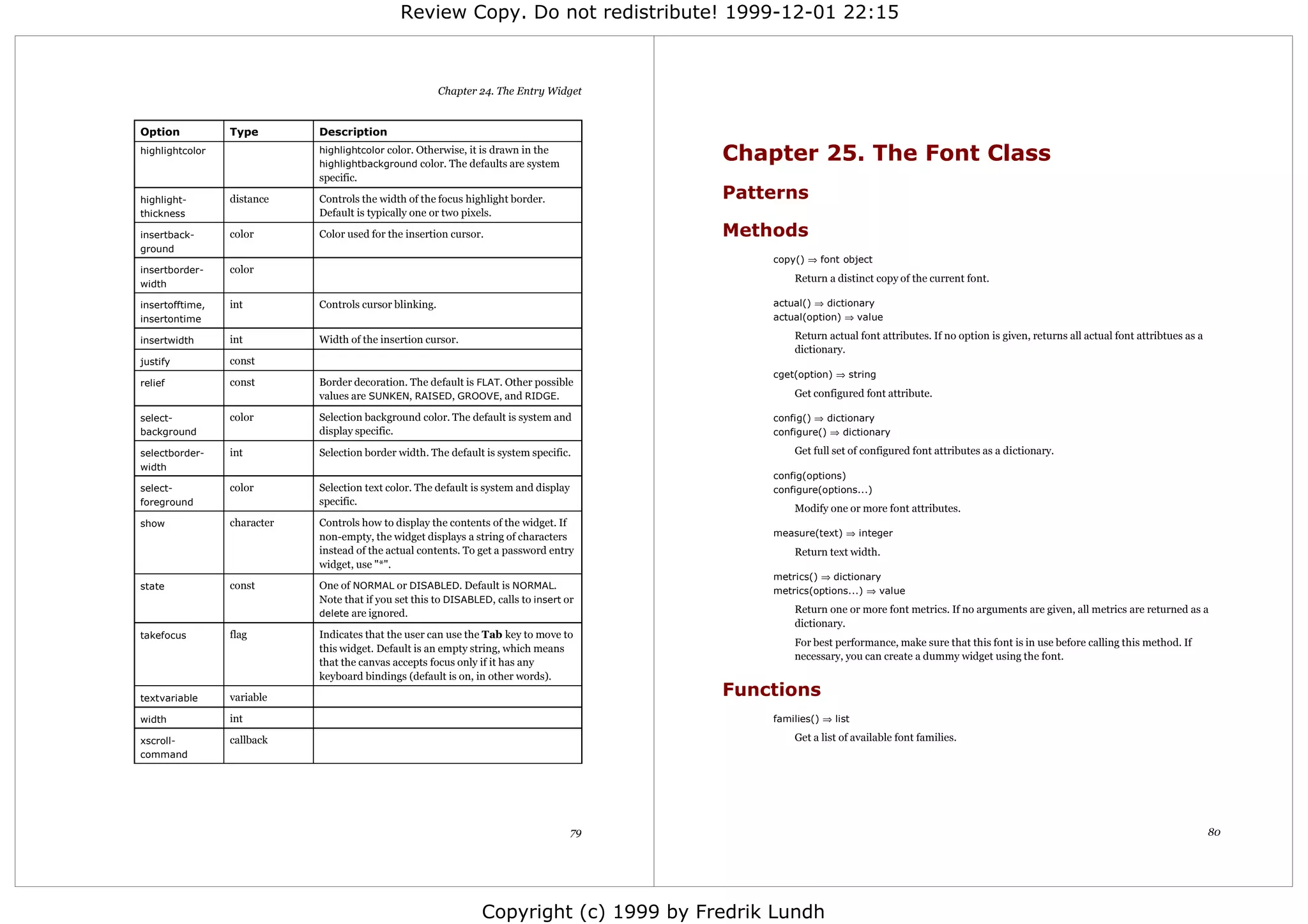 Review Copy. Do not redistribute! 1999-12-01 22:15



                                                         Chapter 24. The Entry Widget


Option           Type        Description
highlightcolor               highlightcolor color. Otherwise, it is drawn in the
                             highlightbackground color. The defaults are system
                                                                                            Chapter 25. The Font Class
                             specific.

highlight-       distance    Controls the width of the focus highlight border.              Patterns
thickness                    Default is typically one or two pixels.

insertback-      color       Color used for the insertion cursor.                           Methods
ground
                                                                                                copy() ⇒ font object
insertborder-    color
                                                                                                    Return a distinct copy of the current font.
width

insertofftime,   int         Controls cursor blinking.                                          actual() ⇒ dictionary
insertontime                                                                                    actual(option) ⇒ value

insertwidth      int         Width of the insertion cursor.                                         Return actual font attributes. If no option is given, returns all actual font attribtues as a
                                                                                                    dictionary.
justify          const
                                                                                                cget(option) ⇒ string
relief           const       Border decoration. The default is FLAT. Other possible
                             values are SUNKEN, RAISED, GROOVE, and RIDGE.                          Get configured font attribute.

select-          color       Selection background color. The default is system and              config() ⇒ dictionary
background                   display specific.                                                  configure() ⇒ dictionary

selectborder-    int         Selection border width. The default is system specific.                Get full set of configured font attributes as a dictionary.
width
                                                                                                config(options)
select-          color       Selection text color. The default is system and display            configure(options...)
foreground                   specific.
                                                                                                    Modify one or more font attributes.
show             character   Controls how to display the contents of the widget. If
                             non-empty, the widget displays a string of characters              measure(text) ⇒ integer
                             instead of the actual contents. To get a password entry                Return text width.
                             widget, use "*".
                                                                                                metrics() ⇒ dictionary
state            const       One of NORMAL or DISABLED. Default is NORMAL.                      metrics(options...) ⇒ value
                             Note that if you set this to DISABLED, calls to insert or
                             delete are ignored.                                                    Return one or more font metrics. If no arguments are given, all metrics are returned as a
                                                                                                    dictionary.
takefocus        flag        Indicates that the user can use the Tab key to move to
                                                                                                    For best performance, make sure that this font is in use before calling this method. If
                             this widget. Default is an empty string, which means
                                                                                                    necessary, you can create a dummy widget using the font.
                             that the canvas accepts focus only if it has any
                             keyboard bindings (default is on, in other words).

textvariable     variable                                                                   Functions
width            int                                                                            families() ⇒ list

xscroll-         callback                                                                           Get a list of available font families.
command




                                                                                       79                                                                                                           80




                                                                 Copyright (c) 1999 by Fredrik Lundh
 