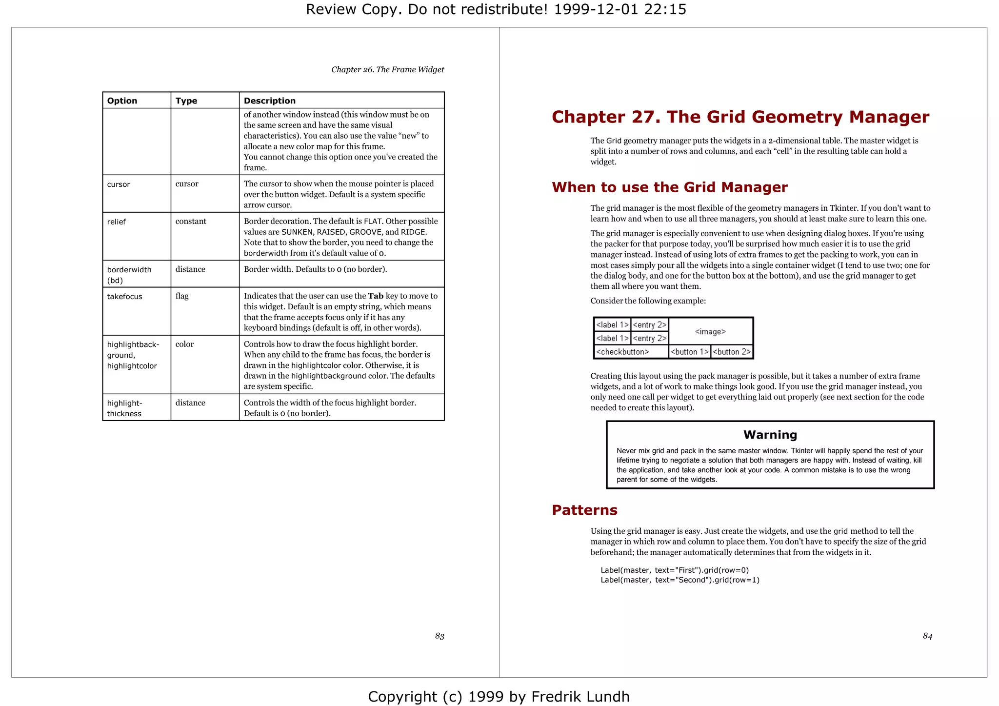Review Copy. Do not redistribute! 1999-12-01 22:15



                                                    Chapter 26. The Frame Widget


Option           Type       Description
                            of another window instead (this window must be on
                            the same screen and have the same visual
                                                                                        Chapter 27. The Grid Geometry Manager
                            characteristics). You can also use the value “new” to
                                                                                            The Grid geometry manager puts the widgets in a 2-dimensional table. The master widget is
                            allocate a new color map for this frame.
                                                                                            split into a number of rows and columns, and each “cell” in the resulting table can hold a
                            You cannot change this option once you've created the
                                                                                            widget.
                            frame.

cursor           cursor     The cursor to show when the mouse pointer is placed
                            over the button widget. Default is a system specific
                                                                                        When to use the Grid Manager
                            arrow cursor.                                                   The grid manager is the most flexible of the geometry managers in Tkinter. If you don't want to
relief           constant   Border decoration. The default is FLAT. Other possible          learn how and when to use all three managers, you should at least make sure to learn this one.
                            values are SUNKEN, RAISED, GROOVE, and RIDGE.                   The grid manager is especially convenient to use when designing dialog boxes. If you're using
                            Note that to show the border, you need to change the            the packer for that purpose today, you'll be surprised how much easier it is to use the grid
                            borderwidth from it's default value of 0.                       manager instead. Instead of using lots of extra frames to get the packing to work, you can in
                 distance   Border width. Defaults to 0 (no border).                        most cases simply pour all the widgets into a single container widget (I tend to use two; one for
borderwidth
                                                                                            the dialog body, and one for the button box at the bottom), and use the grid manager to get
(bd)
                                                                                            them all where you want them.
takefocus        flag       Indicates that the user can use the Tab key to move to
                                                                                            Consider the following example:
                            this widget. Default is an empty string, which means
                            that the frame accepts focus only if it has any
                            keyboard bindings (default is off, in other words).

highlightback-   color      Controls how to draw the focus highlight border.
ground,                     When any child to the frame has focus, the border is
highlightcolor              drawn in the highlightcolor color. Otherwise, it is
                            drawn in the highlightbackground color. The defaults            Creating this layout using the pack manager is possible, but it takes a number of extra frame
                            are system specific.                                            widgets, and a lot of work to make things look good. If you use the grid manager instead, you
                                                                                            only need one call per widget to get everything laid out properly (see next section for the code
highlight-       distance   Controls the width of the focus highlight border.
                                                                                            needed to create this layout).
thickness                   Default is 0 (no border).

                                                                                                                                           Warning
                                                                                                   Never mix grid and pack in the same master window. Tkinter will happily spend the rest of your
                                                                                                   lifetime trying to negotiate a solution that both managers are happy with. Instead of waiting, kill
                                                                                                   the application, and take another look at your code. A common mistake is to use the wrong
                                                                                                   parent for some of the widgets.



                                                                                        Patterns
                                                                                            Using the grid manager is easy. Just create the widgets, and use the grid method to tell the
                                                                                            manager in which row and column to place them. You don't have to specify the size of the grid
                                                                                            beforehand; the manager automatically determines that from the widgets in it.

                                                                                              Label(master, text="First").grid(row=0)
                                                                                              Label(master, text="Second").grid(row=1)




                                                                                   83                                                                                                                84




                                                               Copyright (c) 1999 by Fredrik Lundh
 
