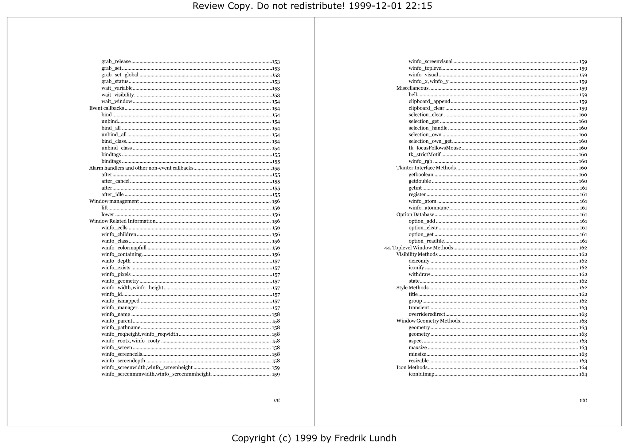 Review Copy. Do not redistribute! 1999-12-01 22:15




     grab_release ........................................................................................................153                       winfo_screenvisual ............................................................................................ 159
     grab_set ...............................................................................................................153                    winfo_toplevel.................................................................................................... 159
     grab_set_global ..................................................................................................153                          winfo_visual....................................................................................................... 159
     grab_status..........................................................................................................153                       winfo_x, winfo_y ............................................................................................... 159
     wait_variable.......................................................................................................153                  Miscellaneous .............................................................................................................. 159
     wait_visibility......................................................................................................153                       bell....................................................................................................................... 159
     wait_window ...................................................................................................... 154                         clipboard_append.............................................................................................. 159
Event callbacks ............................................................................................................ 154                    clipboard_clear .................................................................................................. 159
     bind ..................................................................................................................... 154                 selection_clear ................................................................................................... 160
     unbind................................................................................................................. 154                    selection_get ...................................................................................................... 160
     bind_all .............................................................................................................. 154                    selection_handle ................................................................................................ 160
     unbind_all .......................................................................................................... 154                      selection_own .................................................................................................... 160
     bind_class........................................................................................................... 154                      selection_own_get............................................................................................. 160
     unbind_class ...................................................................................................... 154                        tk_focusFollowsMouse ...................................................................................... 160
     bindtags ...............................................................................................................155                    tk_strictMotif ..................................................................................................... 160
     bindtags ...............................................................................................................155                    winfo_rgb ........................................................................................................... 160
Alarm handlers and other non-event callbacks..........................................................155                                     Tkinter Interface Methods.......................................................................................... 160
     after......................................................................................................................155                 getboolean .......................................................................................................... 160
     after_cancel.........................................................................................................155                       getdouble ............................................................................................................ 160
     after......................................................................................................................155                 getint ....................................................................................................................161
     after_idle .............................................................................................................155                    register .................................................................................................................161
Window management ................................................................................................. 156                             winfo_atom .........................................................................................................161
     lift ........................................................................................................................ 156              winfo_atomname ................................................................................................161
     lower ................................................................................................................... 156            Option Database...........................................................................................................161
Window Related Information..................................................................................... 156                                 option_add ..........................................................................................................161
     winfo_cells ......................................................................................................... 156                      option_clear ........................................................................................................161
     winfo_children ................................................................................................... 156                         option_get ...........................................................................................................161
     winfo_class......................................................................................................... 156                       option_readfile....................................................................................................161
     winfo_colormapfull ........................................................................................... 156                  44. Toplevel Window Methods............................................................................................ 162
     winfo_containing ............................................................................................... 156                     Visibility Methods ....................................................................................................... 162
     winfo_depth ........................................................................................................157                        deiconify ............................................................................................................. 162
     winfo_exists ........................................................................................................157                       iconify ................................................................................................................. 162
     winfo_pixels ........................................................................................................157                       withdraw............................................................................................................. 162
     winfo_geometry ..................................................................................................157                           state..................................................................................................................... 162
     winfo_width, winfo_height................................................................................157                             Style Methods .............................................................................................................. 162
     winfo_id...............................................................................................................157                     title ...................................................................................................................... 162
     winfo_ismapped .................................................................................................157                            group................................................................................................................... 162
     winfo_manager ...................................................................................................157                           transient.............................................................................................................. 163
     winfo_name ....................................................................................................... 158                         overrideredirect.................................................................................................. 163
     winfo_parent...................................................................................................... 158                   Window Geometry Methods....................................................................................... 163
     winfo_pathname................................................................................................ 158                             geometry ............................................................................................................. 163
     winfo_reqheight, winfo_reqwidth .................................................................... 158                                       geometry ............................................................................................................. 163
     winfo_rootx, winfo_rooty ................................................................................. 158                                 aspect .................................................................................................................. 163
     winfo_screen ...................................................................................................... 158                        maxsize ............................................................................................................... 163
     winfo_screencells............................................................................................... 158                           minsize................................................................................................................ 163
     winfo_screendepth ............................................................................................ 158                             resizable .............................................................................................................. 163
     winfo_screenwidth, winfo_screenheight ......................................................... 159                                      Icon Methods............................................................................................................... 164
     winfo_screenmmwidth,winfo_screenmmheight ............................................ 159                                                      iconbitmap.......................................................................................................... 164




                                                                                                                                 vii                                                                                                                                          viii




                                                                                                    Copyright (c) 1999 by Fredrik Lundh
 