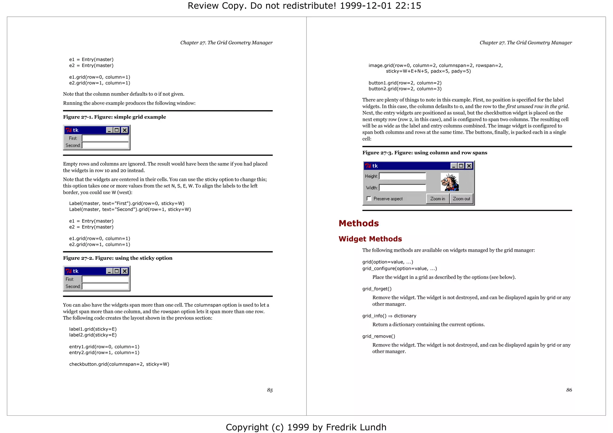 Review Copy. Do not redistribute! 1999-12-01 22:15



                                                       Chapter 27. The Grid Geometry Manager                                                                        Chapter 27. The Grid Geometry Manager


  e1 = Entry(master)
  e2 = Entry(master)                                                                                           image.grid(row=0, column=2, columnspan=2, rowspan=2,
                                                                                                                      sticky=W+E+N+S, padx=5, pady=5)
  e1.grid(row=0, column=1)
  e2.grid(row=1, column=1)                                                                                     button1.grid(row=2, column=2)
                                                                                                               button2.grid(row=2, column=3)
Note that the column number defaults to 0 if not given.
                                                                                                             There are plenty of things to note in this example. First, no position is specified for the label
Running the above example produces the following window:
                                                                                                             widgets. In this case, the column defaults to 0, and the row to the first unused row in the grid.
                                                                                                             Next, the entry widgets are positioned as usual, but the checkbutton widget is placed on the
Figure 27-1. Figure: simple grid example                                                                     next empty row (row 2, in this case), and is configured to span two columns. The resulting cell
                                                                                                             will be as wide as the label and entry columns combined. The image widget is configured to
                                                                                                             span both columns and rows at the same time. The buttons, finally, is packed each in a single
                                                                                                             cell:

                                                                                                             Figure 27-3. Figure: using column and row spans

Empty rows and columns are ignored. The result would have been the same if you had placed
the widgets in row 10 and 20 instead.
Note that the widgets are centered in their cells. You can use the sticky option to change this;
this option takes one or more values from the set N, S, E, W. To align the labels to the left
border, you could use W (west):

  Label(master, text="First").grid(row=0, sticky=W)
  Label(master, text="Second").grid(row=1, sticky=W)

  e1 = Entry(master)
  e2 = Entry(master)                                                                                    Methods
  e1.grid(row=0, column=1)                                                                              Widget Methods
  e2.grid(row=1, column=1)
                                                                                                             The following methods are available on widgets managed by the grid manager:
Figure 27-2. Figure: using the sticky option
                                                                                                             grid(option=value, ...)
                                                                                                             grid_configure(option=value, ...)
                                                                                                                 Place the widget in a grid as described by the options (see below).

                                                                                                             grid_forget()
                                                                                                                 Remove the widget. The widget is not destroyed, and can be displayed again by grid or any
You can also have the widgets span more than one cell. The columnspan option is used to let a                    other manager.
widget span more than one column, and the rowspan option lets it span more than one row.
                                                                                                             grid_info() ⇒ dictionary
The following code creates the layout shown in the previous section:
                                                                                                                 Return a dictionary containing the current options.
  label1.grid(sticky=E)
  label2.grid(sticky=E)                                                                                      grid_remove()

  entry1.grid(row=0, column=1)                                                                                   Remove the widget. The widget is not destroyed, and can be displayed again by grid or any
  entry2.grid(row=1, column=1)                                                                                   other manager.

  checkbutton.grid(columnspan=2, sticky=W)




                                                                                                   85                                                                                                       86




                                                                            Copyright (c) 1999 by Fredrik Lundh
 
