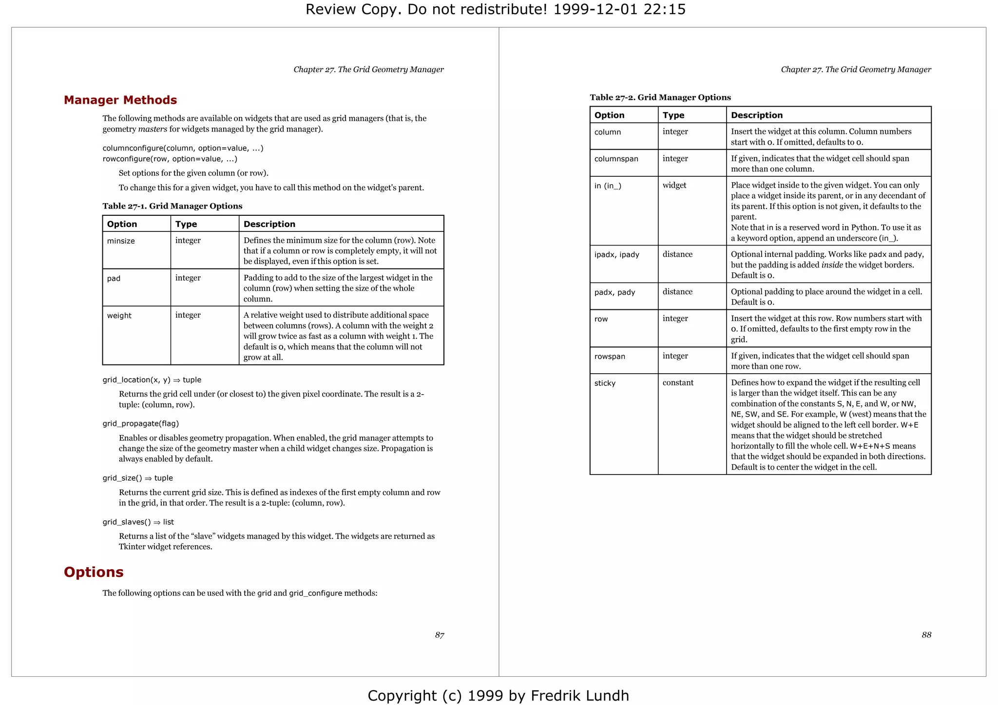 Review Copy. Do not redistribute! 1999-12-01 22:15



                                                            Chapter 27. The Grid Geometry Manager                                                            Chapter 27. The Grid Geometry Manager


Manager Methods                                                                                                Table 27-2. Grid Manager Options

     The following methods are available on widgets that are used as grid managers (that is, the                Option         Type           Description
     geometry masters for widgets managed by the grid manager).                                                 column         integer        Insert the widget at this column. Column numbers
                                                                                                                                              start with 0. If omitted, defaults to 0.
     columnconfigure(column, option=value, ...)
     rowconfigure(row, option=value, ...)                                                                       columnspan     integer        If given, indicates that the widget cell should span
         Set options for the given column (or row).                                                                                           more than one column.

         To change this for a given widget, you have to call this method on the widget's parent.                in (in_)       widget         Place widget inside to the given widget. You can only
                                                                                                                                              place a widget inside its parent, or in any decendant of
     Table 27-1. Grid Manager Options                                                                                                         its parent. If this option is not given, it defaults to the
                                                                                                                                              parent.
      Option                Type             Description                                                                                      Note that in is a reserved word in Python. To use it as
      minsize               integer          Defines the minimum size for the column (row). Note                                              a keyword option, append an underscore (in_).
                                             that if a column or row is completely empty, it will not           ipadx, ipady   distance       Optional internal padding. Works like padx and pady,
                                             be displayed, even if this option is set.                                                        but the padding is added inside the widget borders.
      pad                   integer          Padding to add to the size of the largest widget in the                                          Default is 0.
                                             column (row) when setting the size of the whole                    padx, pady     distance       Optional padding to place around the widget in a cell.
                                             column.                                                                                          Default is 0.
      weight                integer          A relative weight used to distribute additional space              row            integer        Insert the widget at this row. Row numbers start with
                                             between columns (rows). A column with the weight 2                                               0. If omitted, defaults to the first empty row in the
                                             will grow twice as fast as a column with weight 1. The                                           grid.
                                             default is 0, which means that the column will not
                                             grow at all.                                                       rowspan        integer        If given, indicates that the widget cell should span
                                                                                                                                              more than one row.
     grid_location(x, y) ⇒ tuple                                                                                sticky         constant       Defines how to expand the widget if the resulting cell
         Returns the grid cell under (or closest to) the given pixel coordinate. The result is a 2-                                           is larger than the widget itself. This can be any
         tuple: (column, row).                                                                                                                combination of the constants S, N, E, and W, or NW,
                                                                                                                                              NE, SW, and SE. For example, W (west) means that the
     grid_propagate(flag)                                                                                                                     widget should be aligned to the left cell border. W+E
         Enables or disables geometry propagation. When enabled, the grid manager attempts to                                                 means that the widget should be stretched
         change the size of the geometry master when a child widget changes size. Propagation is                                              horizontally to fill the whole cell. W+E+N+S means
         always enabled by default.                                                                                                           that the widget should be expanded in both directions.
                                                                                                                                              Default is to center the widget in the cell.
     grid_size() ⇒ tuple

         Returns the current grid size. This is defined as indexes of the first empty column and row
         in the grid, in that order. The result is a 2-tuple: (column, row).

     grid_slaves() ⇒ list
         Returns a list of the “slave” widgets managed by this widget. The widgets are returned as
         Tkinter widget references.


Options
     The following options can be used with the grid and grid_configure methods:




                                                                                                       87                                                                                              88




                                                                                  Copyright (c) 1999 by Fredrik Lundh
 