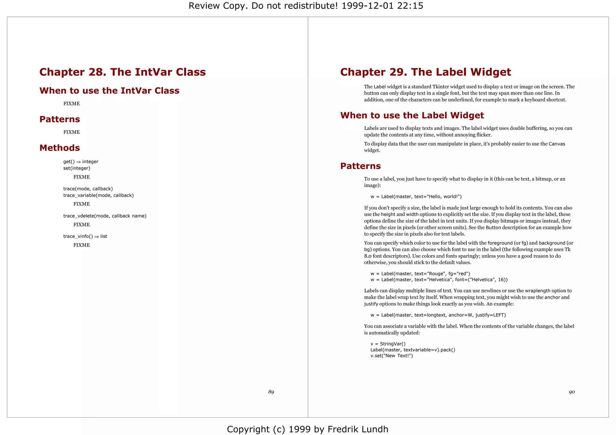 Review Copy. Do not redistribute! 1999-12-01 22:15




Chapter 28. The IntVar Class                                             Chapter 29. The Label Widget
                                                                              The Label widget is a standard Tkinter widget used to display a text or image on the screen. The
When to use the IntVar Class                                                  button can only display text in a single font, but the text may span more than one line. In
                                                                              addition, one of the characters can be underlined, for example to mark a keyboard shortcut.
    FIXME


Patterns                                                                 When to use the Label Widget
                                                                              Labels are used to display texts and images. The label widget uses double buffering, so you can
    FIXME
                                                                              update the contents at any time, without annoying flicker.
                                                                              To display data that the user can manipulate in place, it's probably easier to use the Canvas
Methods                                                                       widget.

    get() ⇒ integer
    set(integer)                                                         Patterns
        FIXME                                                                 To use a label, you just have to specify what to display in it (this can be text, a bitmap, or an
                                                                              image):
    trace(mode, callback)
    trace_variable(mode, callback)                                               w = Label(master, text="Hello, world!")
        FIXME
                                                                              If you don't specify a size, the label is made just large enough to hold its contents. You can also
    trace_vdelete(mode, callback name)                                        use the height and width options to explicitly set the size. If you display text in the label, these
                                                                              options define the size of the label in text units. If you display bitmaps or images instead, they
        FIXME
                                                                              define the size in pixels (or other screen units). See the Button description for an example how
    trace_vinfo() ⇒ list
                                                                              to specify the size in pixels also for text labels.

        FIXME                                                                 You can specify which color to use for the label with the foreground (or fg) and background (or
                                                                              bg) options. You can also choose which font to use in the label (the following example uses Tk
                                                                              8.0 font descriptors). Use colors and fonts sparingly; unless you have a good reason to do
                                                                              otherwise, you should stick to the default values.

                                                                                 w = Label(master, text="Rouge", fg="red")
                                                                                 w = Label(master, text="Helvetica", font=("Helvetica", 16))

                                                                              Labels can display multiple lines of text. You can use newlines or use the wraplength option to
                                                                              make the label wrap text by itself. When wrapping text, you might wish to use the anchor and
                                                                              justify options to make things look exactly as you wish. An example:

                                                                                 w = Label(master, text=longtext, anchor=W, justify=LEFT)

                                                                              You can associate a variable with the label. When the contents of the variable changes, the label
                                                                              is automatically updated:

                                                                                 v = StringVar()
                                                                                 Label(master, textvariable=v).pack()
                                                                                 v.set("New Text!")




                                                         89                                                                                                                       90




                                                 Copyright (c) 1999 by Fredrik Lundh
 