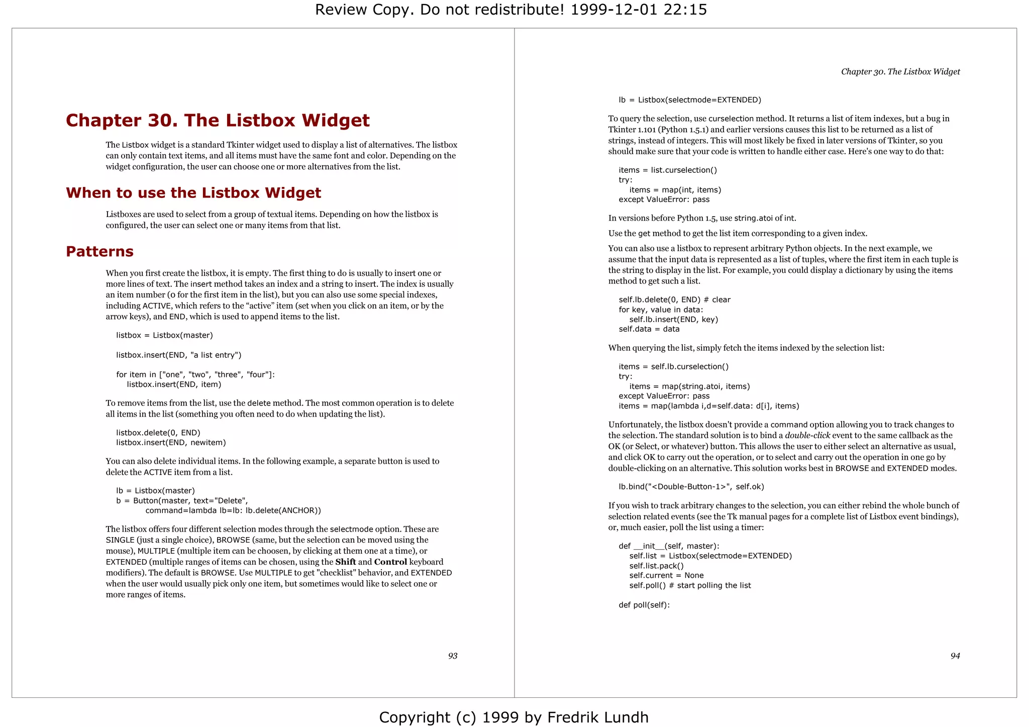 Review Copy. Do not redistribute! 1999-12-01 22:15



                                                                                                                                                                               Chapter 30. The Listbox Widget


                                                                                                               lb = Listbox(selectmode=EXTENDED)


Chapter 30. The Listbox Widget                                                                               To query the selection, use curselection method. It returns a list of item indexes, but a bug in
                                                                                                             Tkinter 1.101 (Python 1.5.1) and earlier versions causes this list to be returned as a list of
                                                                                                             strings, instead of integers. This will most likely be fixed in later versions of Tkinter, so you
    The Listbox widget is a standard Tkinter widget used to display a list of alternatives. The listbox
                                                                                                             should make sure that your code is written to handle either case. Here's one way to do that:
    can only contain text items, and all items must have the same font and color. Depending on the
    widget configuration, the user can choose one or more alternatives from the list.                          items = list.curselection()
                                                                                                               try:

When to use the Listbox Widget                                                                                    items = map(int, items)
                                                                                                               except ValueError: pass

    Listboxes are used to select from a group of textual items. Depending on how the listbox is              In versions before Python 1.5, use string.atoi of int.
    configured, the user can select one or many items from that list.
                                                                                                             Use the get method to get the list item corresponding to a given index.

Patterns                                                                                                     You can also use a listbox to represent arbitrary Python objects. In the next example, we
                                                                                                             assume that the input data is represented as a list of tuples, where the first item in each tuple is
    When you first create the listbox, it is empty. The first thing to do is usually to insert one or        the string to display in the list. For example, you could display a dictionary by using the items
    more lines of text. The insert method takes an index and a string to insert. The index is usually        method to get such a list.
    an item number (0 for the first item in the list), but you can also use some special indexes,
                                                                                                                self.lb.delete(0, END) # clear
    including ACTIVE, which refers to the “active” item (set when you click on an item, or by the               for key, value in data:
    arrow keys), and END, which is used to append items to the list.                                               self.lb.insert(END, key)
                                                                                                                self.data = data
      listbox = Listbox(master)
                                                                                                             When querying the list, simply fetch the items indexed by the selection list:
      listbox.insert(END, "a list entry")
                                                                                                               items = self.lb.curselection()
      for item in ["one", "two", "three", "four"]:                                                             try:
         listbox.insert(END, item)                                                                                items = map(string.atoi, items)
                                                                                                               except ValueError: pass
    To remove items from the list, use the delete method. The most common operation is to delete               items = map(lambda i,d=self.data: d[i], items)
    all items in the list (something you often need to do when updating the list).
                                                                                                             Unfortunately, the listbox doesn't provide a command option allowing you to track changes to
      listbox.delete(0, END)                                                                                 the selection. The standard solution is to bind a double-click event to the same callback as the
      listbox.insert(END, newitem)
                                                                                                             OK (or Select, or whatever) button. This allows the user to either select an alternative as usual,
    You can also delete individual items. In the following example, a separate button is used to             and click OK to carry out the operation, or to select and carry out the operation in one go by
    delete the ACTIVE item from a list.                                                                      double-clicking on an alternative. This solution works best in BROWSE and EXTENDED modes.

                                                                                                               lb.bind("<Double-Button-1>", self.ok)
      lb = Listbox(master)
      b = Button(master, text="Delete",
                                                                                                             If you wish to track arbitrary changes to the selection, you can either rebind the whole bunch of
              command=lambda lb=lb: lb.delete(ANCHOR))
                                                                                                             selection related events (see the Tk manual pages for a complete list of Listbox event bindings),
    The listbox offers four different selection modes through the selectmode option. These are               or, much easier, poll the list using a timer:
    SINGLE (just a single choice), BROWSE (same, but the selection can be moved using the
                                                                                                               def __init__(self, master):
    mouse), MULTIPLE (multiple item can be choosen, by clicking at them one at a time), or
                                                                                                                  self.list = Listbox(selectmode=EXTENDED)
    EXTENDED (multiple ranges of items can be chosen, using the Shift and Control keyboard
                                                                                                                  self.list.pack()
    modifiers). The default is BROWSE. Use MULTIPLE to get "checklist" behavior, and EXTENDED                     self.current = None
    when the user would usually pick only one item, but sometimes would like to select one or                     self.poll() # start polling the list
    more ranges of items.
                                                                                                               def poll(self):




                                                                                                    93                                                                                                           94




                                                                                Copyright (c) 1999 by Fredrik Lundh
 