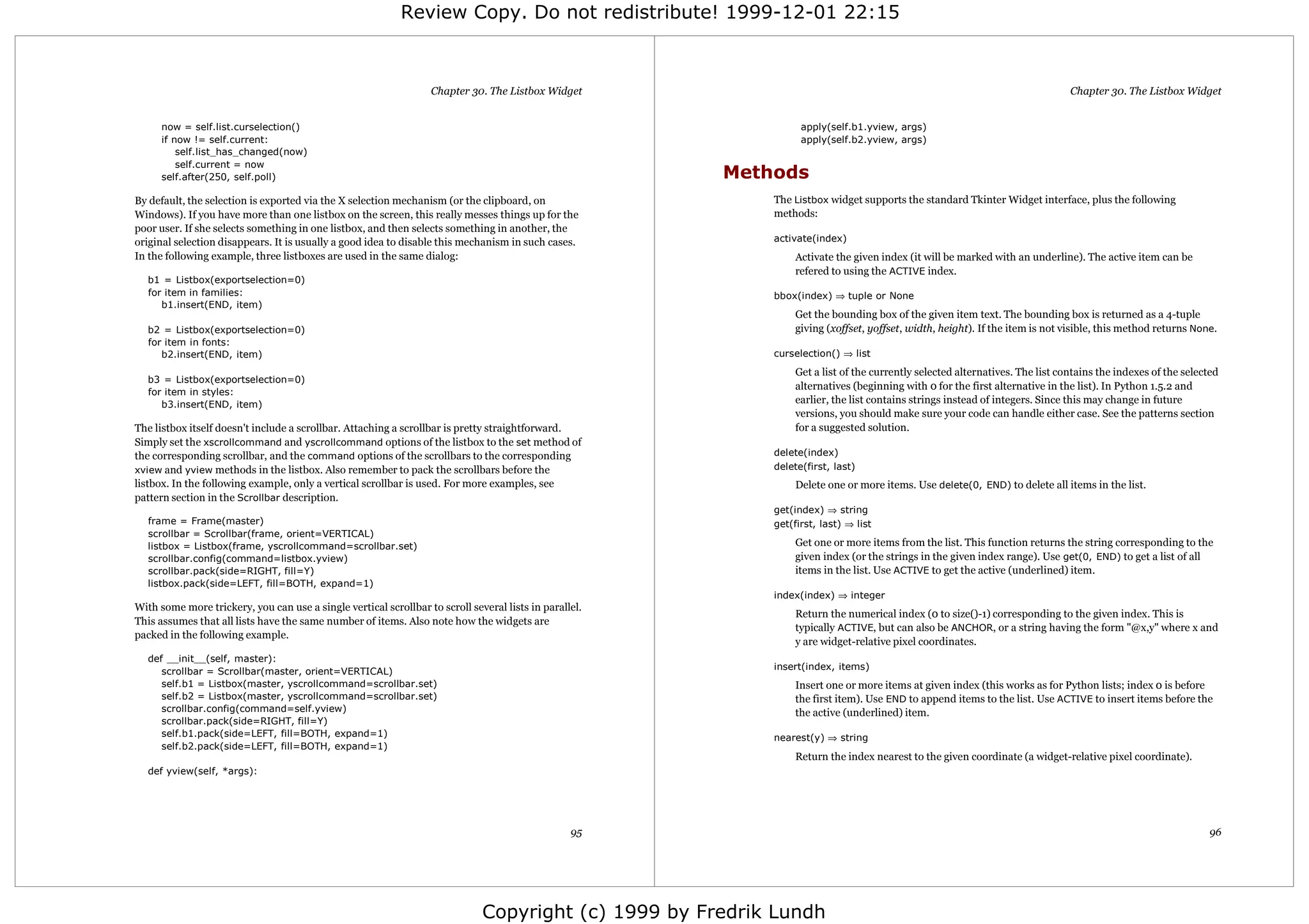 Review Copy. Do not redistribute! 1999-12-01 22:15



                                                                  Chapter 30. The Listbox Widget                                                                               Chapter 30. The Listbox Widget


      now = self.list.curselection()                                                                              apply(self.b1.yview, args)
      if now != self.current:                                                                                     apply(self.b2.yview, args)
          self.list_has_changed(now)
          self.current = now
      self.after(250, self.poll)                                                                        Methods
By default, the selection is exported via the X selection mechanism (or the clipboard, on                   The Listbox widget supports the standard Tkinter Widget interface, plus the following
Windows). If you have more than one listbox on the screen, this really messes things up for the             methods:
poor user. If she selects something in one listbox, and then selects something in another, the
original selection disappears. It is usually a good idea to disable this mechanism in such cases.           activate(index)
In the following example, three listboxes are used in the same dialog:                                           Activate the given index (it will be marked with an underline). The active item can be
                                                                                                                 refered to using the ACTIVE index.
  b1 = Listbox(exportselection=0)
  for item in families:                                                                                     bbox(index) ⇒ tuple or None
     b1.insert(END, item)
                                                                                                                 Get the bounding box of the given item text. The bounding box is returned as a 4-tuple
  b2 = Listbox(exportselection=0)                                                                                giving (xoffset, yoffset, width, height). If the item is not visible, this method returns None.
  for item in fonts:
     b2.insert(END, item)                                                                                   curselection() ⇒ list
                                                                                                                 Get a list of the currently selected alternatives. The list contains the indexes of the selected
  b3 = Listbox(exportselection=0)
                                                                                                                 alternatives (beginning with 0 for the first alternative in the list). In Python 1.5.2 and
  for item in styles:
     b3.insert(END, item)                                                                                        earlier, the list contains strings instead of integers. Since this may change in future
                                                                                                                 versions, you should make sure your code can handle either case. See the patterns section
The listbox itself doesn't include a scrollbar. Attaching a scrollbar is pretty straightforward.                 for a suggested solution.
Simply set the xscrollcommand and yscrollcommand options of the listbox to the set method of
the corresponding scrollbar, and the command options of the scrollbars to the corresponding                 delete(index)
xview and yview methods in the listbox. Also remember to pack the scrollbars before the                     delete(first, last)
listbox. In the following example, only a vertical scrollbar is used. For more examples, see                     Delete one or more items. Use delete(0, END) to delete all items in the list.
pattern section in the Scrollbar description.
                                                                                                            get(index) ⇒ string
  frame = Frame(master)                                                                                     get(first, last) ⇒ list
  scrollbar = Scrollbar(frame, orient=VERTICAL)
  listbox = Listbox(frame, yscrollcommand=scrollbar.set)                                                         Get one or more items from the list. This function returns the string corresponding to the
  scrollbar.config(command=listbox.yview)                                                                        given index (or the strings in the given index range). Use get(0, END) to get a list of all
  scrollbar.pack(side=RIGHT, fill=Y)                                                                             items in the list. Use ACTIVE to get the active (underlined) item.
  listbox.pack(side=LEFT, fill=BOTH, expand=1)
                                                                                                            index(index) ⇒ integer
With some more trickery, you can use a single vertical scrollbar to scroll several lists in parallel.
                                                                                                                 Return the numerical index (0 to size()-1) corresponding to the given index. This is
This assumes that all lists have the same number of items. Also note how the widgets are
                                                                                                                 typically ACTIVE, but can also be ANCHOR, or a string having the form "@x,y" where x and
packed in the following example.
                                                                                                                 y are widget-relative pixel coordinates.
  def __init__(self, master):
                                                                                                            insert(index, items)
     scrollbar = Scrollbar(master, orient=VERTICAL)
     self.b1 = Listbox(master, yscrollcommand=scrollbar.set)                                                     Insert one or more items at given index (this works as for Python lists; index 0 is before
     self.b2 = Listbox(master, yscrollcommand=scrollbar.set)                                                     the first item). Use END to append items to the list. Use ACTIVE to insert items before the
     scrollbar.config(command=self.yview)                                                                        the active (underlined) item.
     scrollbar.pack(side=RIGHT, fill=Y)
     self.b1.pack(side=LEFT, fill=BOTH, expand=1)                                                           nearest(y) ⇒ string
     self.b2.pack(side=LEFT, fill=BOTH, expand=1)
                                                                                                                 Return the index nearest to the given coordinate (a widget-relative pixel coordinate).
  def yview(self, *args):




                                                                                                  95                                                                                                          96




                                                                              Copyright (c) 1999 by Fredrik Lundh
 