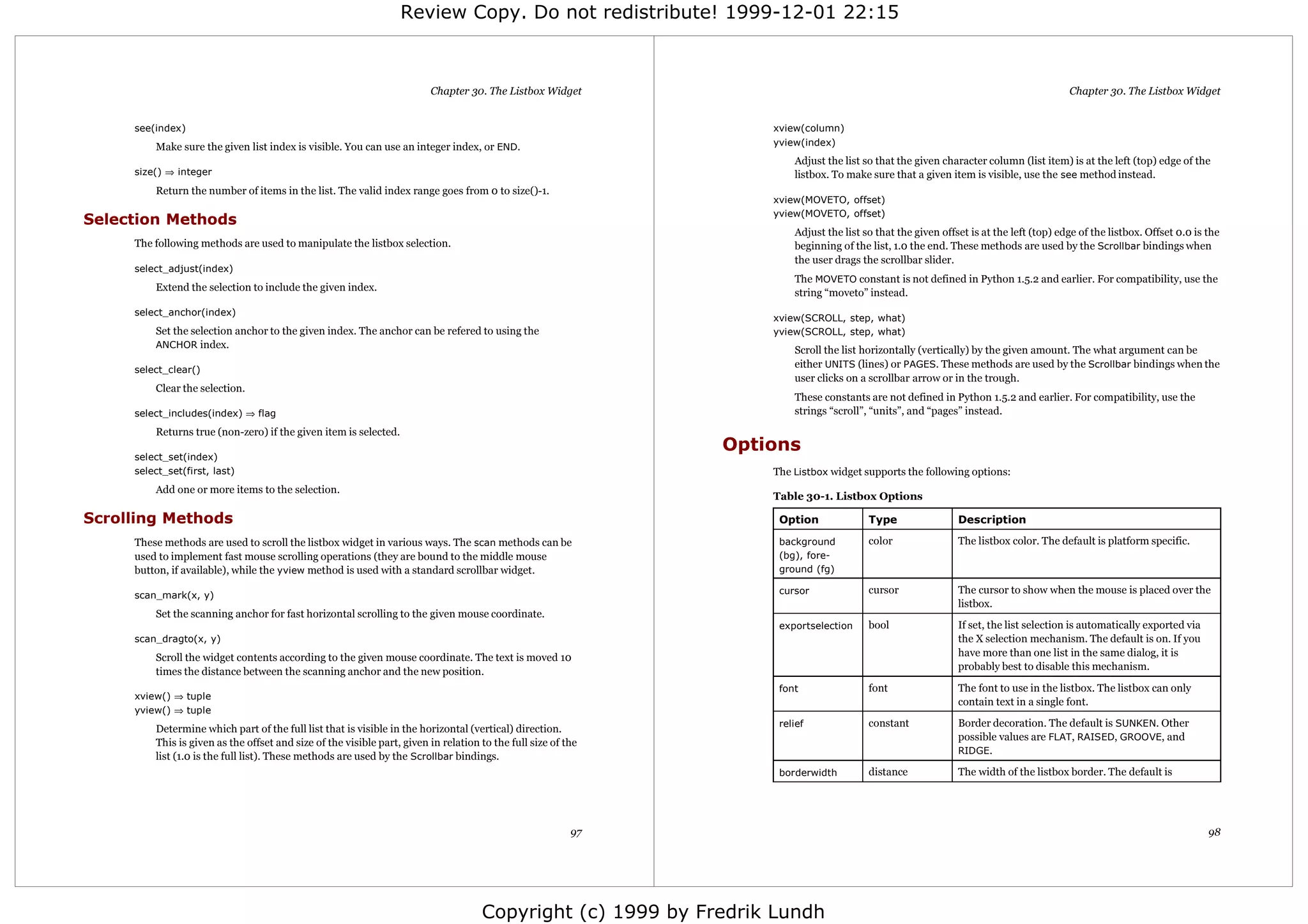 Review Copy. Do not redistribute! 1999-12-01 22:15



                                                                         Chapter 30. The Listbox Widget                                                                                Chapter 30. The Listbox Widget


     see(index)                                                                                                    xview(column)
         Make sure the given list index is visible. You can use an integer index, or END.                          yview(index)
                                                                                                                       Adjust the list so that the given character column (list item) is at the left (top) edge of the
     size() ⇒ integer                                                                                                  listbox. To make sure that a given item is visible, use the see method instead.
         Return the number of items in the list. The valid index range goes from 0 to size()-1.
                                                                                                                   xview(MOVETO, offset)
                                                                                                                   yview(MOVETO, offset)
Selection Methods
                                                                                                                       Adjust the list so that the given offset is at the left (top) edge of the listbox. Offset 0.0 is the
     The following methods are used to manipulate the listbox selection.                                               beginning of the list, 1.0 the end. These methods are used by the Scrollbar bindings when
                                                                                                                       the user drags the scrollbar slider.
     select_adjust(index)
                                                                                                                       The MOVETO constant is not defined in Python 1.5.2 and earlier. For compatibility, use the
         Extend the selection to include the given index.
                                                                                                                       string “moveto” instead.
     select_anchor(index)
                                                                                                                   xview(SCROLL, step, what)
         Set the selection anchor to the given index. The anchor can be refered to using the                       yview(SCROLL, step, what)
         ANCHOR index.
                                                                                                                       Scroll the list horizontally (vertically) by the given amount. The what argument can be
                                                                                                                       either UNITS (lines) or PAGES. These methods are used by the Scrollbar bindings when the
     select_clear()
                                                                                                                       user clicks on a scrollbar arrow or in the trough.
         Clear the selection.
                                                                                                                       These constants are not defined in Python 1.5.2 and earlier. For compatibility, use the
     select_includes(index) ⇒ flag                                                                                     strings “scroll”, “units”, and “pages” instead.
         Returns true (non-zero) if the given item is selected.
                                                                                                               Options
     select_set(index)
     select_set(first, last)                                                                                       The Listbox widget supports the following options:
         Add one or more items to the selection.
                                                                                                                   Table 30-1. Listbox Options

Scrolling Methods                                                                                                   Option              Type                 Description

     These methods are used to scroll the listbox widget in various ways. The scan methods can be                   background          color                The listbox color. The default is platform specific.
     used to implement fast mouse scrolling operations (they are bound to the middle mouse                          (bg), fore-
     button, if available), while the yview method is used with a standard scrollbar widget.                        ground (fg)

     scan_mark(x, y)                                                                                                cursor              cursor               The cursor to show when the mouse is placed over the
                                                                                                                                                             listbox.
         Set the scanning anchor for fast horizontal scrolling to the given mouse coordinate.
                                                                                                                    exportselection     bool                 If set, the list selection is automatically exported via
     scan_dragto(x, y)                                                                                                                                       the X selection mechanism. The default is on. If you
         Scroll the widget contents according to the given mouse coordinate. The text is moved 10                                                            have more than one list in the same dialog, it is
         times the distance between the scanning anchor and the new position.                                                                                probably best to disable this mechanism.

                                                                                                                    font                font                 The font to use in the listbox. The listbox can only
     xview() ⇒ tuple
                                                                                                                                                             contain text in a single font.
     yview() ⇒ tuple
                                                                                                                    relief              constant             Border decoration. The default is SUNKEN. Other
         Determine which part of the full list that is visible in the horizontal (vertical) direction.
                                                                                                                                                             possible values are FLAT, RAISED, GROOVE, and
         This is given as the offset and size of the visible part, given in relation to the full size of the
                                                                                                                                                             RIDGE.
         list (1.0 is the full list). These methods are used by the Scrollbar bindings.
                                                                                                                    borderwidth         distance             The width of the listbox border. The default is




                                                                                                          97                                                                                                            98




                                                                                     Copyright (c) 1999 by Fredrik Lundh
 