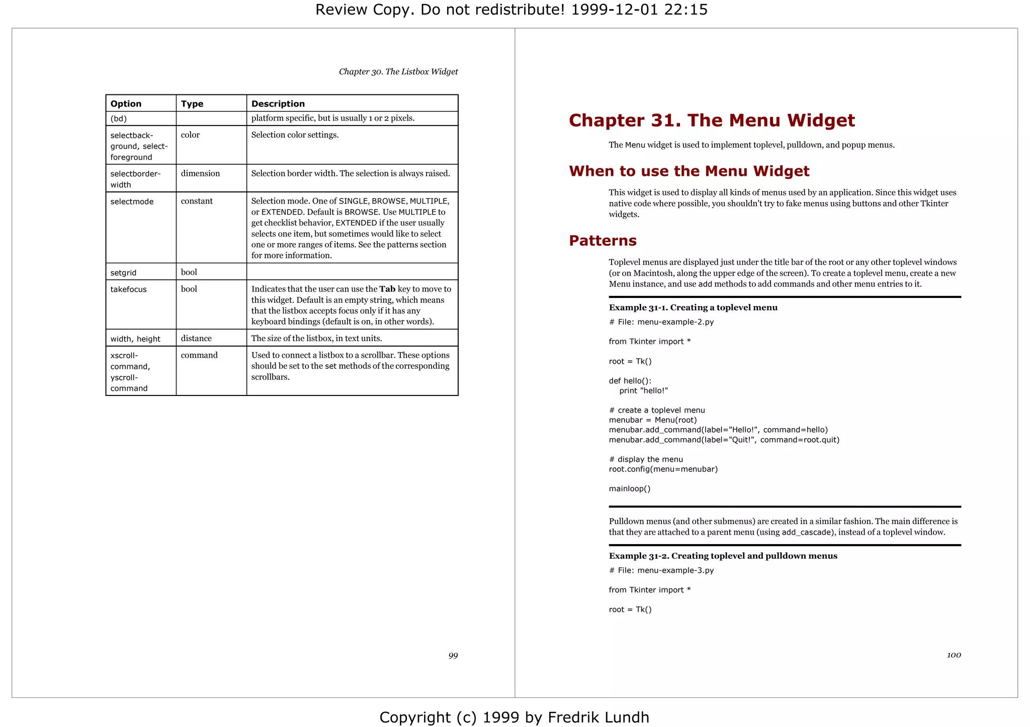 Review Copy. Do not redistribute! 1999-12-01 22:15



                                                          Chapter 30. The Listbox Widget


Option            Type        Description
(bd)                          platform specific, but is usually 1 or 2 pixels.
                                                                                            Chapter 31. The Menu Widget
selectback-       color       Selection color settings.
ground, select-                                                                                  The Menu widget is used to implement toplevel, pulldown, and popup menus.
foreground

selectborder-     dimension   Selection border width. The selection is always raised.       When to use the Menu Widget
width
                                                                                                 This widget is used to display all kinds of menus used by an application. Since this widget uses
selectmode        constant    Selection mode. One of SINGLE, BROWSE, MULTIPLE,                   native code where possible, you shouldn't try to fake menus using buttons and other Tkinter
                              or EXTENDED. Default is BROWSE. Use MULTIPLE to                    widgets.
                              get checklist behavior, EXTENDED if the user usually
                              selects one item, but sometimes would like to select
                              one or more ranges of items. See the patterns section         Patterns
                              for more information.
                                                                                                 Toplevel menus are displayed just under the title bar of the root or any other toplevel windows
setgrid           bool                                                                           (or on Macintosh, along the upper edge of the screen). To create a toplevel menu, create a new
                                                                                                 Menu instance, and use add methods to add commands and other menu entries to it.
takefocus         bool        Indicates that the user can use the Tab key to move to
                              this widget. Default is an empty string, which means
                              that the listbox accepts focus only if it has any                  Example 31-1. Creating a toplevel menu
                              keyboard bindings (default is on, in other words).                 # File: menu-example-2.py

width, height     distance    The size of the listbox, in text units.                            from Tkinter import *
xscroll-          command     Used to connect a listbox to a scrollbar. These options
                                                                                                 root = Tk()
command,                      should be set to the set methods of the corresponding
yscroll-                      scrollbars.                                                        def hello():
command                                                                                             print "hello!"

                                                                                                 # create a toplevel menu
                                                                                                 menubar = Menu(root)
                                                                                                 menubar.add_command(label="Hello!", command=hello)
                                                                                                 menubar.add_command(label="Quit!", command=root.quit)

                                                                                                 # display the menu
                                                                                                 root.config(menu=menubar)

                                                                                                 mainloop()



                                                                                                 Pulldown menus (and other submenus) are created in a similar fashion. The main difference is
                                                                                                 that they are attached to a parent menu (using add_cascade), instead of a toplevel window.

                                                                                                 Example 31-2. Creating toplevel and pulldown menus
                                                                                                 # File: menu-example-3.py

                                                                                                 from Tkinter import *

                                                                                                 root = Tk()




                                                                                     99                                                                                                       100




                                                                    Copyright (c) 1999 by Fredrik Lundh
 