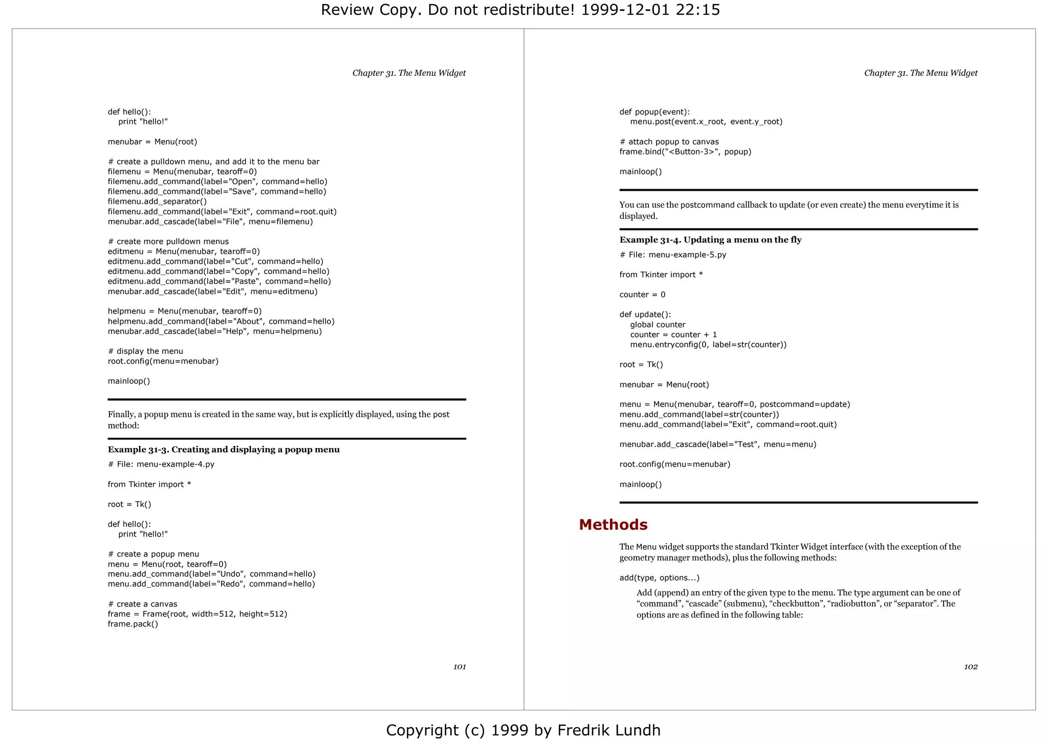 Review Copy. Do not redistribute! 1999-12-01 22:15



                                                                  Chapter 31. The Menu Widget                                                                            Chapter 31. The Menu Widget



def hello():                                                                                              def popup(event):
   print "hello!"                                                                                            menu.post(event.x_root, event.y_root)

menubar = Menu(root)                                                                                      # attach popup to canvas
                                                                                                          frame.bind("<Button-3>", popup)
# create a pulldown menu, and add it to the menu bar
filemenu = Menu(menubar, tearoff=0)                                                                       mainloop()
filemenu.add_command(label="Open", command=hello)
filemenu.add_command(label="Save", command=hello)
filemenu.add_separator()                                                                                  You can use the postcommand callback to update (or even create) the menu everytime it is
filemenu.add_command(label="Exit", command=root.quit)
                                                                                                          displayed.
menubar.add_cascade(label="File", menu=filemenu)

# create more pulldown menus                                                                              Example 31-4. Updating a menu on the fly
editmenu = Menu(menubar, tearoff=0)                                                                       # File: menu-example-5.py
editmenu.add_command(label="Cut", command=hello)
editmenu.add_command(label="Copy", command=hello)                                                         from Tkinter import *
editmenu.add_command(label="Paste", command=hello)
menubar.add_cascade(label="Edit", menu=editmenu)                                                          counter = 0

helpmenu = Menu(menubar, tearoff=0)                                                                       def update():
helpmenu.add_command(label="About", command=hello)                                                           global counter
menubar.add_cascade(label="Help", menu=helpmenu)                                                             counter = counter + 1
                                                                                                             menu.entryconfig(0, label=str(counter))
# display the menu
root.config(menu=menubar)                                                                                 root = Tk()

mainloop()                                                                                                menubar = Menu(root)

                                                                                                          menu = Menu(menubar, tearoff=0, postcommand=update)
Finally, a popup menu is created in the same way, but is explicitly displayed, using the post             menu.add_command(label=str(counter))
method:                                                                                                   menu.add_command(label="Exit", command=root.quit)

                                                                                                          menubar.add_cascade(label="Test", menu=menu)
Example 31-3. Creating and displaying a popup menu
# File: menu-example-4.py                                                                                 root.config(menu=menubar)

from Tkinter import *                                                                                     mainloop()

root = Tk()

def hello():
   print "hello!"
                                                                                                      Methods
                                                                                                          The Menu widget supports the standard Tkinter Widget interface (with the exception of the
# create a popup menu                                                                                     geometry manager methods), plus the following methods:
menu = Menu(root, tearoff=0)
menu.add_command(label="Undo", command=hello)
                                                                                                          add(type, options...)
menu.add_command(label="Redo", command=hello)
                                                                                                              Add (append) an entry of the given type to the menu. The type argument can be one of
# create a canvas                                                                                             “command”, “cascade” (submenu), “checkbutton”, “radiobutton”, or “separator”. The
frame = Frame(root, width=512, height=512)                                                                    options are as defined in the following table:
frame.pack()




                                                                                                101                                                                                                   102




                                                                           Copyright (c) 1999 by Fredrik Lundh
 