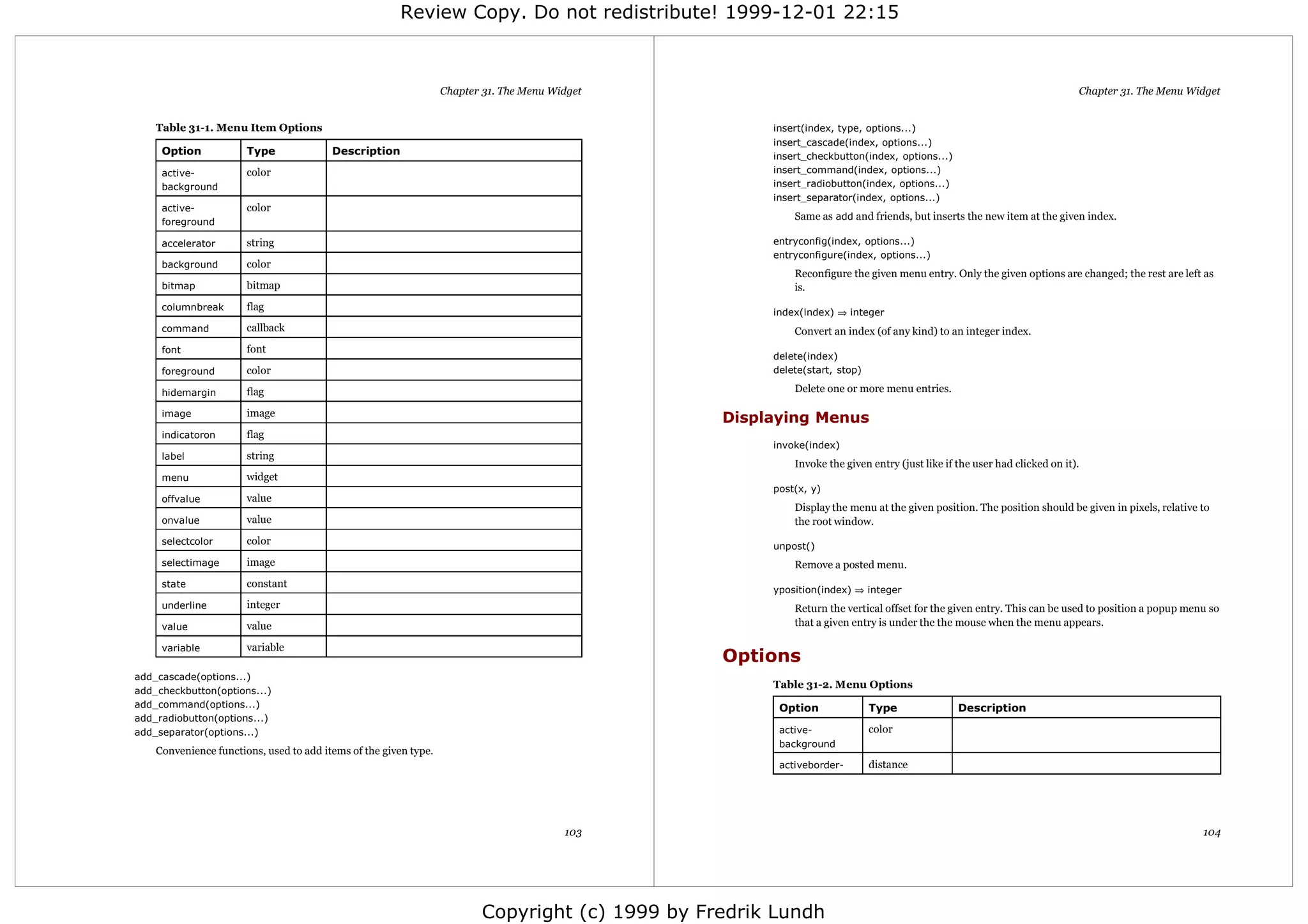 Review Copy. Do not redistribute! 1999-12-01 22:15



                                                                  Chapter 31. The Menu Widget                                                                             Chapter 31. The Menu Widget


    Table 31-1. Menu Item Options                                                                     insert(index, type, options...)
                                                                                                      insert_cascade(index, options...)
     Option            Type              Description                                                  insert_checkbutton(index, options...)
     active-           color                                                                          insert_command(index, options...)
     background                                                                                       insert_radiobutton(index, options...)
                                                                                                      insert_separator(index, options...)
     active-           color
                                                                                                          Same as add and friends, but inserts the new item at the given index.
     foreground

     accelerator       string                                                                         entryconfig(index, options...)
                                                                                                      entryconfigure(index, options...)
     background        color
                                                                                                          Reconfigure the given menu entry. Only the given options are changed; the rest are left as
     bitmap            bitmap                                                                             is.
     columnbreak       flag
                                                                                                      index(index) ⇒ integer
     command           callback                                                                           Convert an index (of any kind) to an integer index.
     font              font
                                                                                                      delete(index)
     foreground        color                                                                          delete(start, stop)

     hidemargin        flag                                                                               Delete one or more menu entries.

     image             image
                                                                                                 Displaying Menus
     indicatoron       flag
                                                                                                      invoke(index)
     label             string
                                                                                                          Invoke the given entry (just like if the user had clicked on it).
     menu              widget
                                                                                                      post(x, y)
     offvalue          value
                                                                                                          Display the menu at the given position. The position should be given in pixels, relative to
     onvalue           value                                                                              the root window.
     selectcolor       color                                                                          unpost()
     selectimage       image                                                                              Remove a posted menu.
     state             constant
                                                                                                      yposition(index) ⇒ integer
     underline         integer                                                                            Return the vertical offset for the given entry. This can be used to position a popup menu so
     value             value                                                                              that a given entry is under the the mouse when the menu appears.

     variable          variable
                                                                                                 Options
add_cascade(options...)
                                                                                                      Table 31-2. Menu Options
add_checkbutton(options...)
add_command(options...)                                                                                Option               Type               Description
add_radiobutton(options...)
add_separator(options...)                                                                              active-              color
                                                                                                       background
    Convenience functions, used to add items of the given type.
                                                                                                       activeborder-        distance




                                                                                         103                                                                                                       104




                                                                         Copyright (c) 1999 by Fredrik Lundh
 