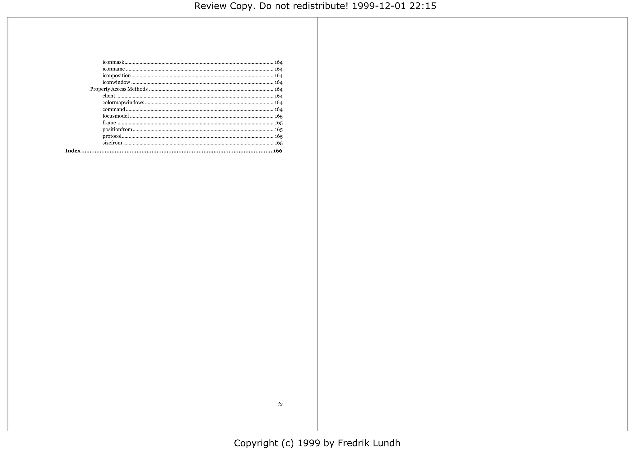 Review Copy. Do not redistribute! 1999-12-01 22:15




                   iconmask............................................................................................................. 164
                   iconname ............................................................................................................ 164
                   iconposition........................................................................................................ 164
                   iconwindow ........................................................................................................ 164
              Property Access Methods ........................................................................................... 164
                   client ................................................................................................................... 164
                   colormapwindows .............................................................................................. 164
                   command ............................................................................................................ 164
                   focusmodel ......................................................................................................... 165
                   frame................................................................................................................... 165
                   positionfrom....................................................................................................... 165
                   protocol............................................................................................................... 165
                   sizefrom .............................................................................................................. 165
Index .................................................................................................................. 166




                                                                                                                                             ix




                                                                                                               Copyright (c) 1999 by Fredrik Lundh
 