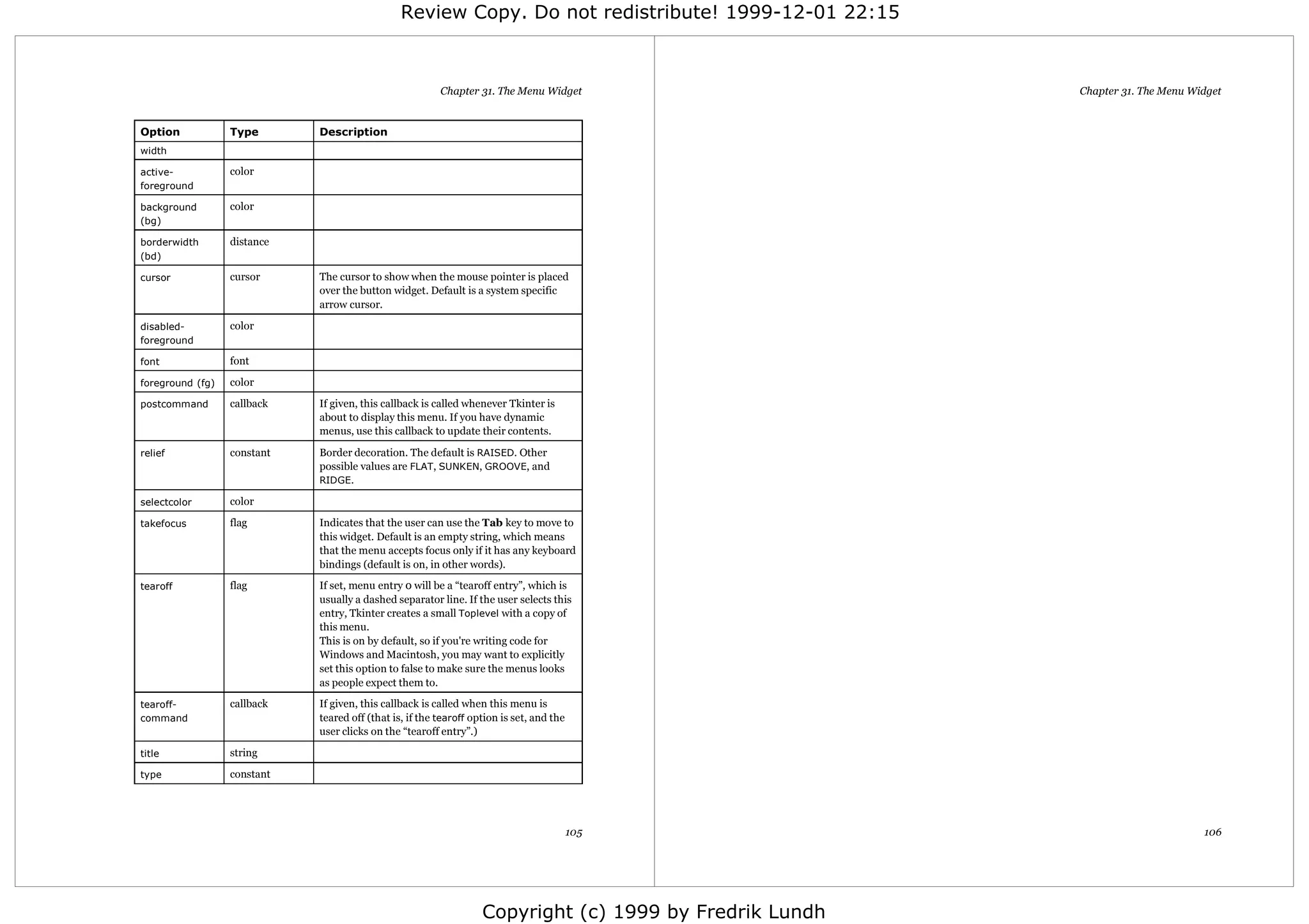 Review Copy. Do not redistribute! 1999-12-01 22:15



                                                         Chapter 31. The Menu Widget                     Chapter 31. The Menu Widget


Option            Type       Description
width

active-           color
foreground

background        color
(bg)

borderwidth       distance
(bd)

cursor            cursor     The cursor to show when the mouse pointer is placed
                             over the button widget. Default is a system specific
                             arrow cursor.

disabled-         color
foreground

font              font

foreground (fg)   color

postcommand       callback   If given, this callback is called whenever Tkinter is
                             about to display this menu. If you have dynamic
                             menus, use this callback to update their contents.

relief            constant   Border decoration. The default is RAISED. Other
                             possible values are FLAT, SUNKEN, GROOVE, and
                             RIDGE.

selectcolor       color

takefocus         flag       Indicates that the user can use the Tab key to move to
                             this widget. Default is an empty string, which means
                             that the menu accepts focus only if it has any keyboard
                             bindings (default is on, in other words).

tearoff           flag       If set, menu entry 0 will be a “tearoff entry”, which is
                             usually a dashed separator line. If the user selects this
                             entry, Tkinter creates a small Toplevel with a copy of
                             this menu.
                             This is on by default, so if you're writing code for
                             Windows and Macintosh, you may want to explicitly
                             set this option to false to make sure the menus looks
                             as people expect them to.

tearoff-          callback   If given, this callback is called when this menu is
command                      teared off (that is, if the tearoff option is set, and the
                             user clicks on the “tearoff entry”.)

title             string

type              constant




                                                                                          105                                   106




                                                                   Copyright (c) 1999 by Fredrik Lundh
 