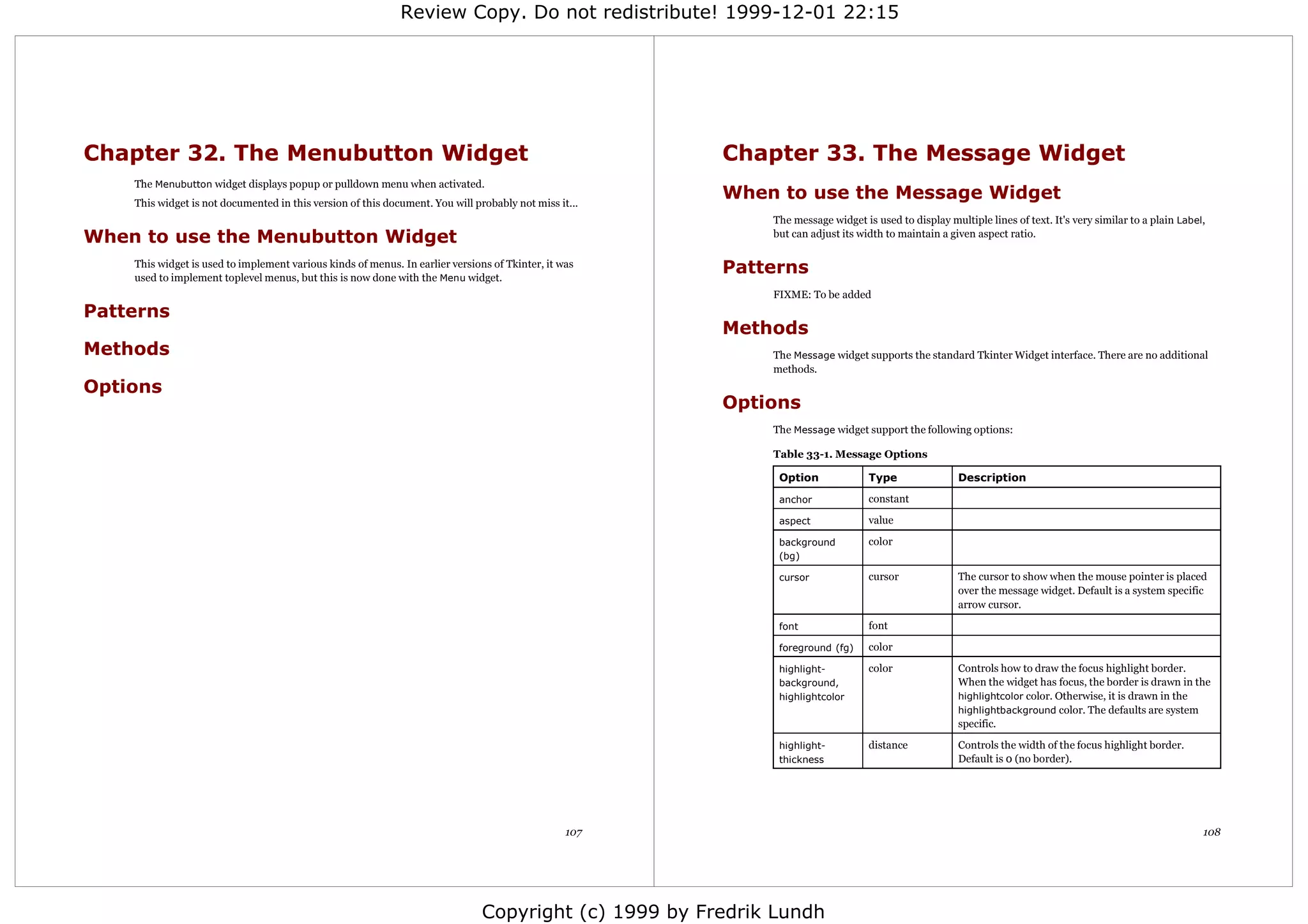 Review Copy. Do not redistribute! 1999-12-01 22:15




Chapter 32. The Menubutton Widget                                                                      Chapter 33. The Message Widget
    The Menubutton widget displays popup or pulldown menu when activated.
    This widget is not documented in this version of this document. You will probably not miss it...
                                                                                                       When to use the Message Widget
                                                                                                            The message widget is used to display multiple lines of text. It's very similar to a plain Label,
When to use the Menubutton Widget                                                                           but can adjust its width to maintain a given aspect ratio.

    This widget is used to implement various kinds of menus. In earlier versions of Tkinter, it was
    used to implement toplevel menus, but this is now done with the Menu widget.
                                                                                                       Patterns
                                                                                                            FIXME: To be added
Patterns
                                                                                                       Methods
Methods                                                                                                     The Message widget supports the standard Tkinter Widget interface. There are no additional
                                                                                                            methods.
Options
                                                                                                       Options
                                                                                                            The Message widget support the following options:

                                                                                                            Table 33-1. Message Options

                                                                                                             Option              Type                Description

                                                                                                             anchor              constant

                                                                                                             aspect              value

                                                                                                             background          color
                                                                                                             (bg)

                                                                                                             cursor              cursor              The cursor to show when the mouse pointer is placed
                                                                                                                                                     over the message widget. Default is a system specific
                                                                                                                                                     arrow cursor.

                                                                                                             font                font

                                                                                                             foreground (fg)     color

                                                                                                             highlight-          color               Controls how to draw the focus highlight border.
                                                                                                             background,                             When the widget has focus, the border is drawn in the
                                                                                                             highlightcolor                          highlightcolor color. Otherwise, it is drawn in the
                                                                                                                                                     highlightbackground color. The defaults are system
                                                                                                                                                     specific.

                                                                                                             highlight-          distance            Controls the width of the focus highlight border.
                                                                                                             thickness                               Default is 0 (no border).




                                                                                                 107                                                                                                        108




                                                                               Copyright (c) 1999 by Fredrik Lundh
 