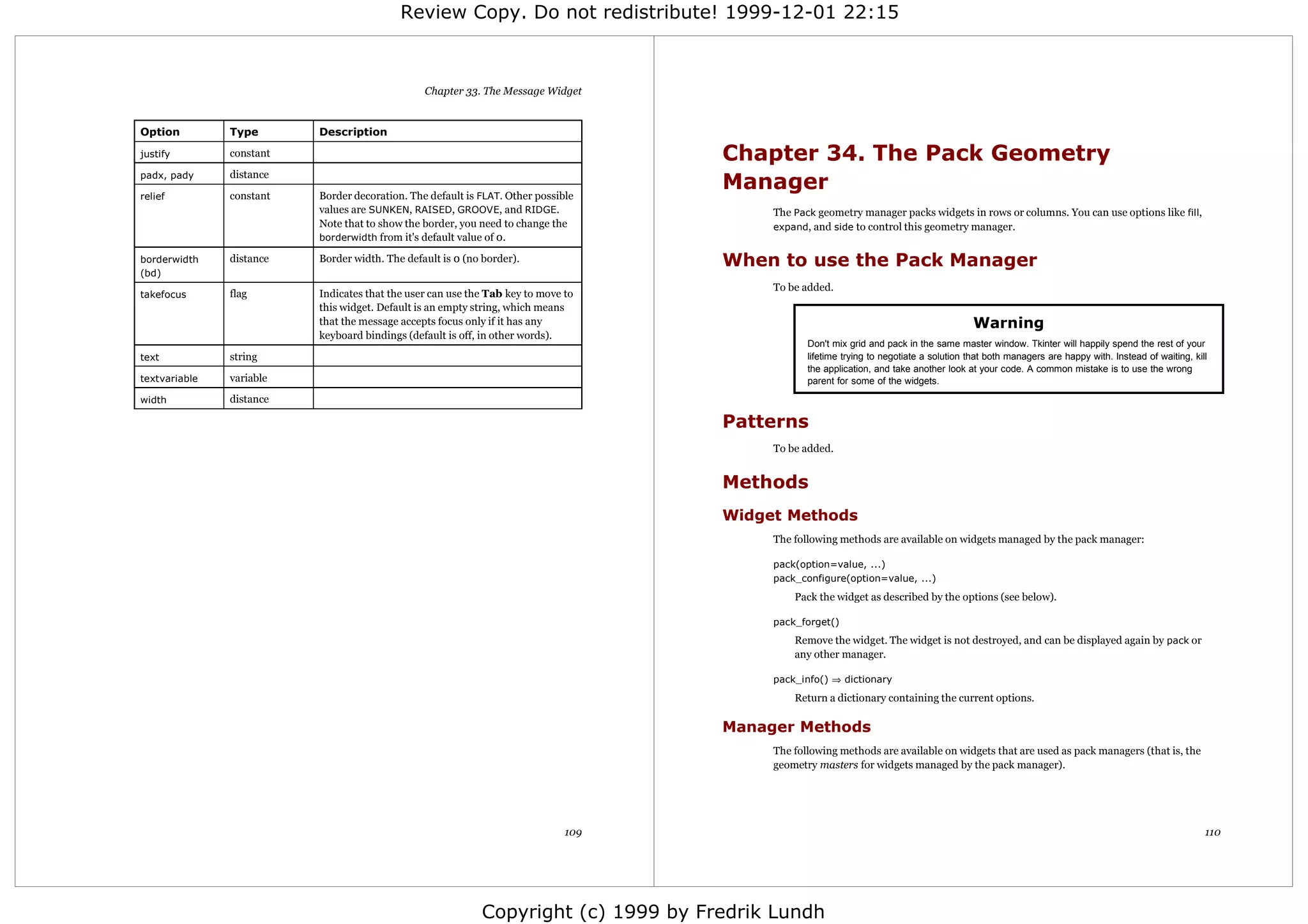 Review Copy. Do not redistribute! 1999-12-01 22:15



                                                Chapter 33. The Message Widget


Option         Type       Description

justify        constant                                                             Chapter 34. The Pack Geometry
                                                                                    Manager
padx, pady     distance

relief         constant   Border decoration. The default is FLAT. Other possible
                          values are SUNKEN, RAISED, GROOVE, and RIDGE.                  The Pack geometry manager packs widgets in rows or columns. You can use options like fill,
                          Note that to show the border, you need to change the           expand, and side to control this geometry manager.
                          borderwidth from it's default value of 0.

borderwidth    distance   Border width. The default is 0 (no border).               When to use the Pack Manager
(bd)
                                                                                         To be added.
takefocus      flag       Indicates that the user can use the Tab key to move to
                          this widget. Default is an empty string, which means
                          that the message accepts focus only if it has any                                                              Warning
                          keyboard bindings (default is off, in other words).
                                                                                                Don't mix grid and pack in the same master window. Tkinter will happily spend the rest of your
text           string                                                                           lifetime trying to negotiate a solution that both managers are happy with. Instead of waiting, kill
                                                                                                the application, and take another look at your code. A common mistake is to use the wrong
textvariable   variable                                                                         parent for some of the widgets.

width          distance

                                                                                    Patterns
                                                                                         To be added.


                                                                                    Methods
                                                                                    Widget Methods
                                                                                         The following methods are available on widgets managed by the pack manager:

                                                                                         pack(option=value, ...)
                                                                                         pack_configure(option=value, ...)
                                                                                             Pack the widget as described by the options (see below).

                                                                                         pack_forget()
                                                                                             Remove the widget. The widget is not destroyed, and can be displayed again by pack or
                                                                                             any other manager.

                                                                                         pack_info() ⇒ dictionary

                                                                                             Return a dictionary containing the current options.

                                                                                    Manager Methods
                                                                                         The following methods are available on widgets that are used as pack managers (that is, the
                                                                                         geometry masters for widgets managed by the pack manager).




                                                                              109                                                                                                                 110




                                                            Copyright (c) 1999 by Fredrik Lundh
 