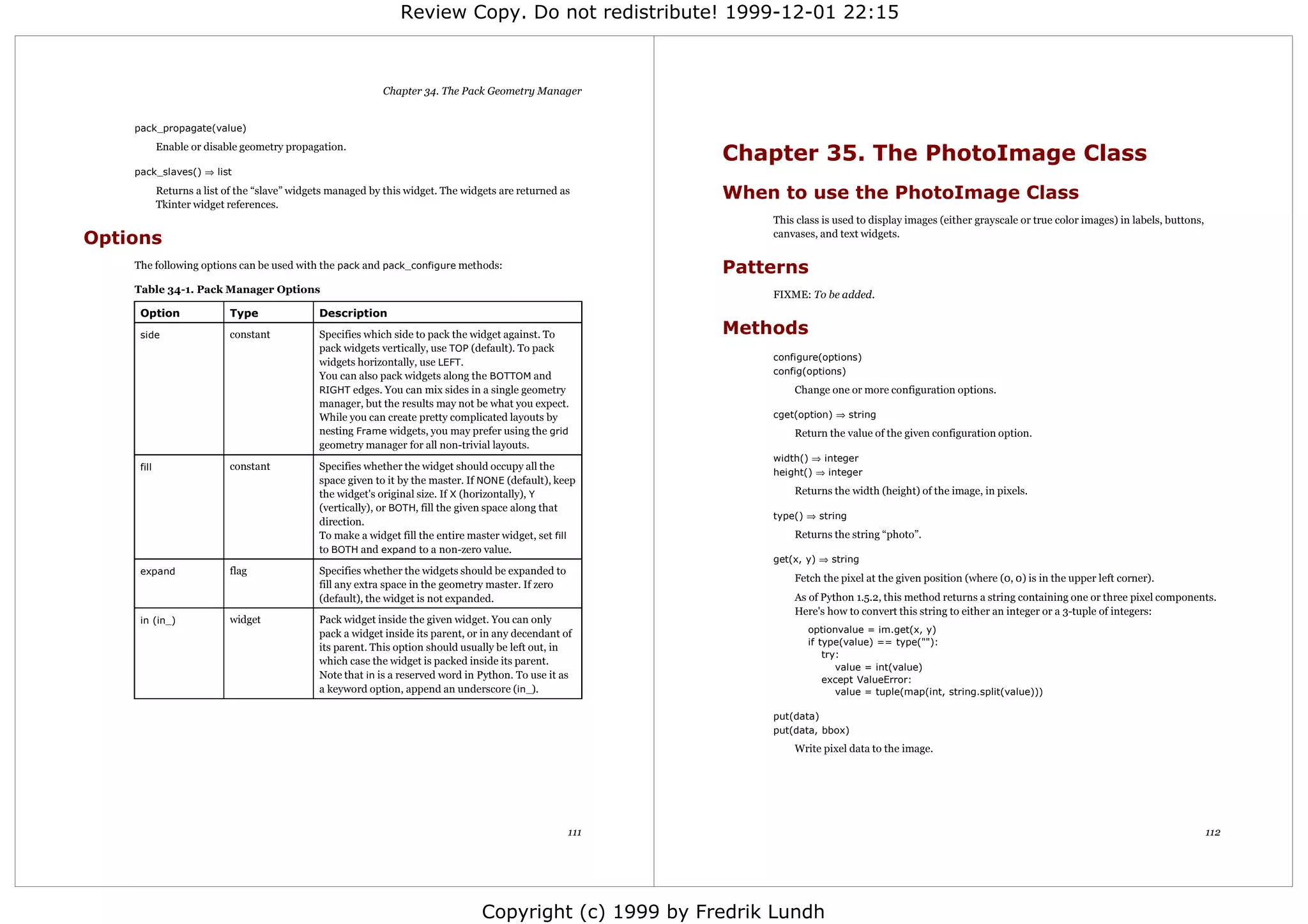 Review Copy. Do not redistribute! 1999-12-01 22:15



                                                            Chapter 34. The Pack Geometry Manager


    pack_propagate(value)
            Enable or disable geometry propagation.
                                                                                                            Chapter 35. The PhotoImage Class
    pack_slaves() ⇒ list

            Returns a list of the “slave” widgets managed by this widget. The widgets are returned as       When to use the PhotoImage Class
            Tkinter widget references.
                                                                                                                This class is used to display images (either grayscale or true color images) in labels, buttons,
Options                                                                                                         canvases, and text widgets.

    The following options can be used with the pack and pack_configure methods:                             Patterns
    Table 34-1. Pack Manager Options                                                                            FIXME: To be added.
     Option                Type                Description

     side                  constant            Specifies which side to pack the widget against. To          Methods
                                               pack widgets vertically, use TOP (default). To pack
                                                                                                                configure(options)
                                               widgets horizontally, use LEFT.
                                                                                                                config(options)
                                               You can also pack widgets along the BOTTOM and
                                               RIGHT edges. You can mix sides in a single geometry                  Change one or more configuration options.
                                               manager, but the results may not be what you expect.
                                               While you can create pretty complicated layouts by               cget(option) ⇒ string
                                               nesting Frame widgets, you may prefer using the grid                 Return the value of the given configuration option.
                                               geometry manager for all non-trivial layouts.
                                                                                                                width() ⇒ integer
     fill                  constant            Specifies whether the widget should occupy all the
                                                                                                                height() ⇒ integer
                                               space given to it by the master. If NONE (default), keep
                                               the widget's original size. If X (horizontally), Y                   Returns the width (height) of the image, in pixels.
                                               (vertically), or BOTH, fill the given space along that
                                                                                                                type() ⇒ string
                                               direction.
                                               To make a widget fill the entire master widget, set fill             Returns the string “photo”.
                                               to BOTH and expand to a non-zero value.
                                                                                                                get(x, y) ⇒ string
     expand                flag                Specifies whether the widgets should be expanded to
                                                                                                                    Fetch the pixel at the given position (where (0, 0) is in the upper left corner).
                                               fill any extra space in the geometry master. If zero
                                               (default), the widget is not expanded.                               As of Python 1.5.2, this method returns a string containing one or three pixel components.
                                                                                                                    Here's how to convert this string to either an integer or a 3-tuple of integers:
     in (in_)              widget              Pack widget inside the given widget. You can only
                                               pack a widget inside its parent, or in any decendant of                 optionvalue = im.get(x, y)
                                                                                                                       if type(value) == type(""):
                                               its parent. This option should usually be left out, in
                                                                                                                           try:
                                               which case the widget is packed inside its parent.
                                                                                                                              value = int(value)
                                               Note that in is a reserved word in Python. To use it as                     except ValueError:
                                               a keyword option, append an underscore (in_).                                  value = tuple(map(int, string.split(value)))

                                                                                                                put(data)
                                                                                                                put(data, bbox)
                                                                                                                    Write pixel data to the image.




                                                                                                      111                                                                                                          112




                                                                                  Copyright (c) 1999 by Fredrik Lundh
 