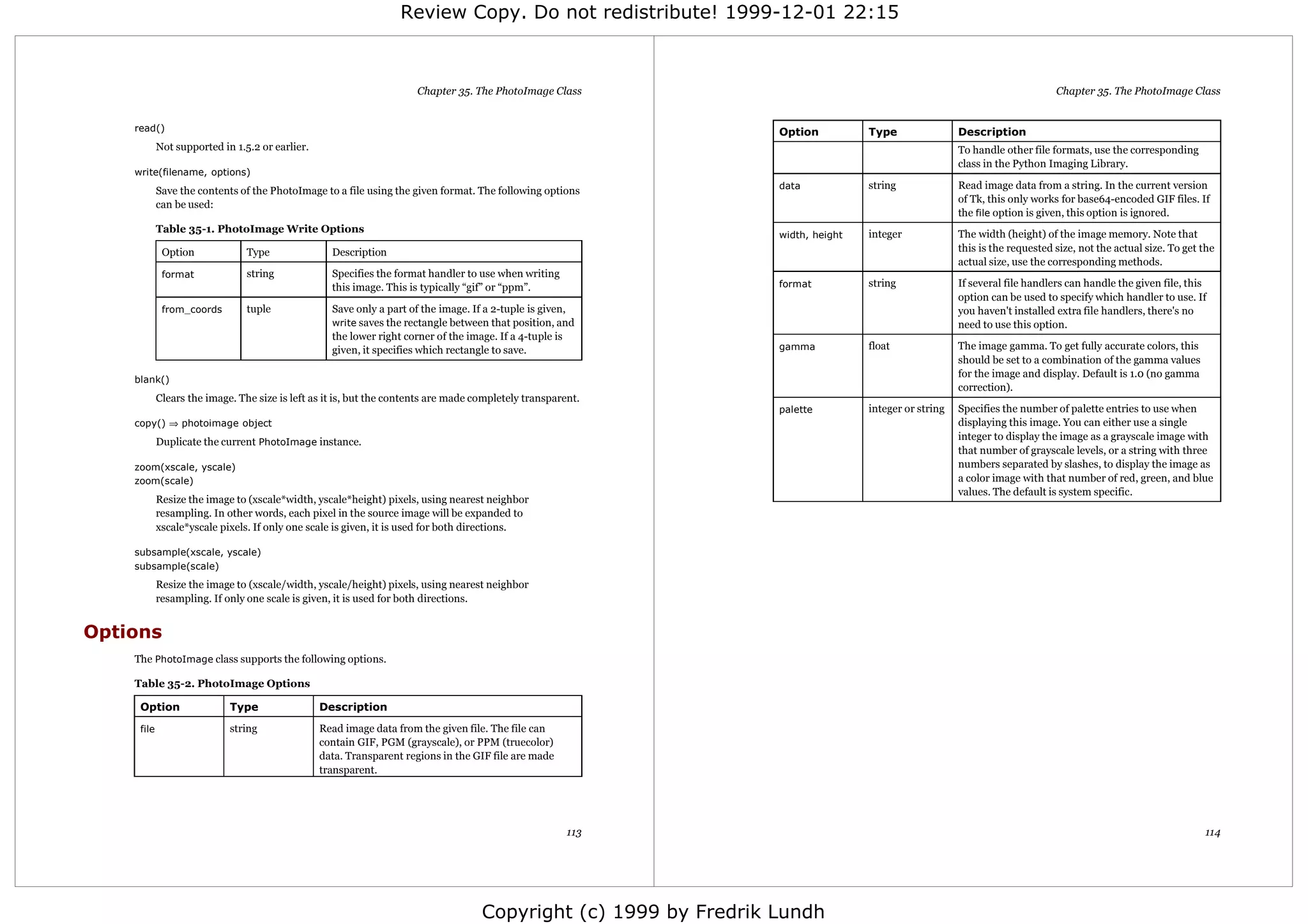 Review Copy. Do not redistribute! 1999-12-01 22:15



                                                                      Chapter 35. The PhotoImage Class                                                                      Chapter 35. The PhotoImage Class


    read()                                                                                                        Option          Type                Description
            Not supported in 1.5.2 or earlier.                                                                                                        To handle other file formats, use the corresponding
                                                                                                                                                      class in the Python Imaging Library.
    write(filename, options)
                                                                                                                  data            string              Read image data from a string. In the current version
            Save the contents of the PhotoImage to a file using the given format. The following options
                                                                                                                                                      of Tk, this only works for base64-encoded GIF files. If
            can be used:
                                                                                                                                                      the file option is given, this option is ignored.
            Table 35-1. PhotoImage Write Options                                                                                  integer             The width (height) of the image memory. Note that
                                                                                                                  width, height
             Option             Type               Description                                                                                        this is the requested size, not the actual size. To get the
                                                                                                                                                      actual size, use the corresponding methods.
             format             string             Specifies the format handler to use when writing
                                                   this image. This is typically “gif” or “ppm”.                  format          string              If several file handlers can handle the given file, this
                                                                                                                                                      option can be used to specify which handler to use. If
             from_coords        tuple              Save only a part of the image. If a 2-tuple is given,                                              you haven't installed extra file handlers, there's no
                                                   write saves the rectangle between that position, and                                               need to use this option.
                                                   the lower right corner of the image. If a 4-tuple is
                                                   given, it specifies which rectangle to save.                   gamma           float               The image gamma. To get fully accurate colors, this
                                                                                                                                                      should be set to a combination of the gamma values
                                                                                                                                                      for the image and display. Default is 1.0 (no gamma
    blank()
                                                                                                                                                      correction).
            Clears the image. The size is left as it is, but the contents are made completely transparent.
                                                                                                                  palette         integer or string   Specifies the number of palette entries to use when
    copy() ⇒ photoimage object                                                                                                                        displaying this image. You can either use a single
                                                                                                                                                      integer to display the image as a grayscale image with
            Duplicate the current PhotoImage instance.
                                                                                                                                                      that number of grayscale levels, or a string with three
    zoom(xscale, yscale)                                                                                                                              numbers separated by slashes, to display the image as
    zoom(scale)                                                                                                                                       a color image with that number of red, green, and blue
                                                                                                                                                      values. The default is system specific.
            Resize the image to (xscale*width, yscale*height) pixels, using nearest neighbor
            resampling. In other words, each pixel in the source image will be expanded to
            xscale*yscale pixels. If only one scale is given, it is used for both directions.

    subsample(xscale, yscale)
    subsample(scale)
            Resize the image to (xscale/width, yscale/height) pixels, using nearest neighbor
            resampling. If only one scale is given, it is used for both directions.


Options
    The PhotoImage class supports the following options.

    Table 35-2. PhotoImage Options

     Option                 Type                 Description

     file                   string               Read image data from the given file. The file can
                                                 contain GIF, PGM (grayscale), or PPM (truecolor)
                                                 data. Transparent regions in the GIF file are made
                                                 transparent.




                                                                                                           113                                                                                                114




                                                                                    Copyright (c) 1999 by Fredrik Lundh
 